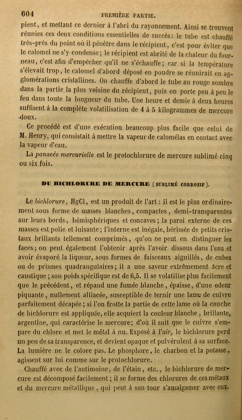 pient, et mettant ce dernier à l’abri du rayonnement. Ainsi se trouvent réunies ces deux conditions essentielles de succès : le tube est chauffé très-près du point où il pénètre dans le récipient, c’est pour éviter que le calomel ne s’y condense ; le récipient est abrité de la chaleur du four- neau, c’est afin d’em pécher qu’il ne s’échauffe; car si la température s élevait trop, le calomel d’abord déposé en poudre se réunirait en ag- glomérations cristallines. On chauffe d’abord le tube au rouge sombre dans la partie la plus voisine du récipient, puis on porte peu à peu le feu dans toute la longueur du tube. Une heure et demie à deux heures suffisent à la complète volatilisation de 4 à 5 kilogrammes de mercure doux. Ce procédé est d’une exécution beaucoup plus facile que celui de M. Henry, qui consistait à mettre la vapeur de calomélas en contact avec la vapeur d’eau. La panacée mercurielle est le protochlorure de mercure sublimé cinq ou six fois. DU BICULOnURi: DE MERCURE ( SUBLIMÉ CORROSIF ). Le hichlorure, HgCl, e.st un produit de l’art : il est le plus ordinaire- ment sous forme de masses blanches, compactes, demi-transparentes sur leurs bords, hémisphériques et concaves; la paroi externe de ces masses est polie et luisante ; l’interne est inégale, hérissée de petits cris- taux brillants tellement comprimés, qu’on ne peut en distinguer les faces ; on peut également l’obtenir après l’avoir dissous dans l’eau et avoir évaporé la liqueur, sous formes de faisceaux aiguillés, de cubes ou de prismes quadrangulaires ; il a une saveur extrêmement âcre et caustique ; son poids spécifique est de 6,5. Il se volatilise plus facilement que le précédent, et répand une fumée blanche, épaisse, d’une odeur piquante, nullement alliacée, susceptible de ternir une lame de cuivre parfaitement décapée ; si l’on frotte la partie de cette lame où la couche de hichlorure est appliquée, elle acquiert la couleur blanche, brillante, argentine, qui caractérise le mercure; d’où il suit que le cuivre s’em- pare du chlore et met le métal à nu. Exposé à Vair, le hichlorure perd un peu de sa transparence, et devient opaque et pulvérulent à sa surface. La lumière ne le colore pas. Le phosphore, le charbon et la potasse, agissent sur lui comme sur le protochlorure. Chauffé avec de l’antimoine, de l’étain, etc., le hichlorure de mer- cure est décomposé facilement ; il se forme des chlorures de ces métaux et du rncrcui’e métallique, qui peut cà son tour s’amalgamer avec eux.