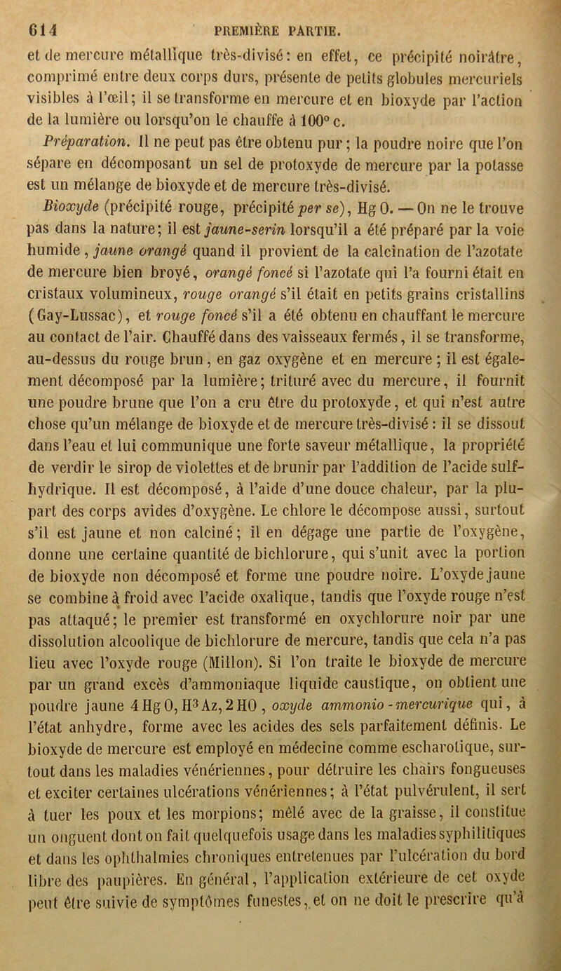 et de mercure métallique très-divisé: eu effet, ce précipité noirâtre, comprimé entre deux corps durs, présente de petits globules mercuriels visibles à l’œil; il se transforme en mercure et en bioxyde par l’action de la lumière ou lorsqu’on le chauffe û 100° c. Préparation. Il ne peut pas être obtenu pur ; la poudre noire que l’on sépare en décomposant un sel de protoxyde de mercure par la potasse est un mélange de bioxyde et de mercure très-divisé. Bioxijde (précipité rouge, précipité fer se), Hg 0. —On ne le trouve pas dans la nature; il jaune-serin lorsqu’il a été préparé par la voie humide, jaune orangé quand il provient de la calcination de l’azotate de mercure bien broyé, orangé foncé si l’azotate qui l’a fourni était en cristaux volumineux, rouge orangé s’il était en petits grains cristallins (Gay-Lussac), et rouge foncé s’il a été obtenu en chauffant le mercure au contact de l’air. Chauffé dans des vaisseaux fermés, il se transforme, au-dessus du rouge brun, en gaz oxygène et en mercure ; il est égale- ment décomposé par la lumière ; trituré avec du mercure, il fournit une poudre brune que l’on a cru être du protoxyde, et qui n’est autre chose qu’un mélange de bioxyde et de mercure très-divisé : il se dissout dans l’eau et lui communique une forte saveur métallique, la propriété de verdir le sirop de violettes et de brunir par l’addition de l’acide suif- hydrique. Il est décomposé, à l’aide d’une douce chaleur, par la plu- part des corps avides d’oxygène. Le chlore le décompose aussi, surtout s’il est jaune et non calciné; il en dégage une partie de l’oxygène, donne une certaine quantité de bichlorure, qui s’unit avec la portion de bioxyde non décomposé et forme une poudre noire. L’oxyde jaune se combine à froid avec l’acide oxalique, tandis que l’oxyde rouge n’est pas attaqué; le premier est transformé en oxychlorure noir par une dissolution alcoolique de bichlorure de mercure, tandis que cela n’a pas lieu avec l’oxyde rouge (Millon). Si l’on traite le bioxyde de mercure par un grand excès d’ammoniaque liquide caustique, on obtient une poudre jaune 4Hg0,H3Az,2H0 , oxijde ammonio -mercurique qui, à l’état anhydre, forme avec les acides des sels parfaitement définis. Le bioxyde de mercure est employé en médecine comme escharolique, sur- tout dans les maladies vénériennes, pour détruire les chairs fongueuses et exciter certaines ulcérations vénériennes; à l’état pulvérulent, il sert à tuer les poux et les morpions; mêlé avec de la graisse, il constitue un onguent donton fait quelquefois usage dans les maladies syphilitiques et dans les ophthalmies chroniques entretenues par l’ulcération du bord libre des paupières. En général, l’application extérieure de cet oxyde peut être suivie de symptômes funestes, et on ne doit le prescrire qu’â