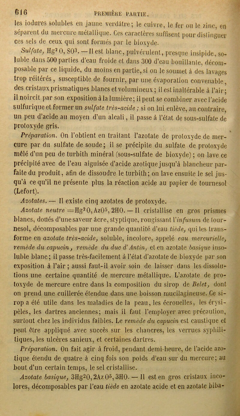 I0S loduiôs solubles en jaune vertlâlre^ le cuivre, le fer ou le zinc, en se|)aient du nieicuie métalli(jue. Ces caractères suffiseiU pour disliiiguer ces sels de ceux qui sont formés par le bioxyde. Sulfate, Hg^ 0, SO^. Il est blanc, pulvérulent, presque insipide, so- luble dans 500 parties d’eau froide et dans 300 d’eau bouillante, déconi- posable par ce liquide, du moins en partie, si on le soumet à des lavages trop réitérés , susceptible de fournir, par une évaporation convenable, des cristaux prismatiques blancs et volumineux; il est inaltérable à l’air; il noircit par son exposition à la lumière; il peut se combiner avec l’acide sulfurique et former un sulfate très-acide ; si on lui enlève, au contraire, un peu d’acide au moyen d’un alcali, il passe cà l’état de sous-sulfate de protoxyde gris. Préparation. On l’obtient en traitant l’azotate de protoxyde de mer- cure par du sulfate de soude ; il se précipite du sulfate de protoxyde mêlé d’un peu de turbith minéral (sous-sulfate de bioxyde) ; on lave ce précipité avec de l’eau aiguisée d’acide azotique jusqu’à blancheur par- faite du produit, afin de dissoudre le turbith; on lave ensuite le sel jus- qu’à ce qu’il ne présente plus la réaction acide au papier de tournesol (Lefort). Azotates. — Il existe cinq azotates de protoxyde. iàzotote neutre =Hg2 0,Az05,2H0. — Il cristallise en gros prismes blancs, doués d’une saveur âcre, styptique, rougissant Vinfusum de tour- nesol, décomposables par une grande quantité d’eau tiède, qui les trans- forme en azotate très-acide, soluble, incolore, appelé eau mercurielle, remède du capucin, remède du duc d’Antin, et en azotate basique inso- luble blanc; il passe très-facilement à l’état d’azotate de bioxyde par son exposition à l’air ; aussi faut-il avoir soin de laisser dans les dissolu- tions une certaine quantité de mercure métallique. L’azotate de pro- toxyde de mercure entre dans la composition du sirop de Belet, dont on prend une cuillerée étendue dans une boisson mucilagineuse. Ce si- rop a été utile dans les maladies de la peau, les écrouelles, les érysi- pèles, les dartres anciennes; mais il faut l’employer avec précaution, surtout chez les individus faibles. Le remède du capucin est caustique et peut être appliqué avec succès sur les chancres, les verrues syphili- tiques, les ulcères sanieux, et certaines dartres. Préparation. On fait agir à froid, pendant demi-heure, de l’acide azo- tique étendu de quatre à cinq fois son poids d’eau sur du mercure; au bout d’un certain temps, le sel cristallise. Azotate basique, 3Hg20,2Az 0^, 3H0. — Il est en gros cristaux inco- lores, décomposables par l’eau tiède en azotate acide et en azotate biba-