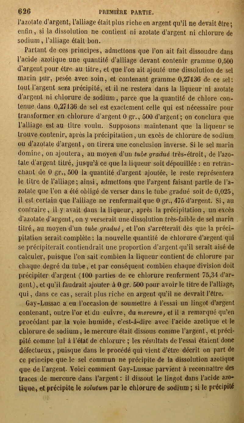 Tazotale d’argent, l’alliage était plus riche en argent qu’il ne devait être ; enfin, si la dissolution ne contient ni azotate d’argent ni chlorure de sodium, l’alliage était bon. Partant de ces principes, admettons que l’on ait fait dissoudre dans l’acide azotique une quantité d’alliage devant contenir gramme 0,500 d’argent pour être au litre, et que l’on ait ajouté une dissolution de sel marin pur, pesée avec soin, et contenant gramme 0,27136 de ce sel; tout l’argent sesa précipité, et il ne restera dans la liqueur ni azotate d’argent ni clilorure de sodium, parce que la quantité de chlore con- tenue dans 0,27136 de sel est exactement celle qui est nécessaire pour transformer en chlorure d’argent 0 gr., 500 d’argent; on conclura que l’alliage est au titre voulu. Supposons maintenant que la liqueur se trouve contenir, après la précipitation, un excès de chlorure de sodium ou d’azotate d’argent, on tirera une conclusion inverse. Si le sel marin domine, on ajoutera, au moyen d’un tube gradué très-étroit, de l’azo- tate d’argent titré, jusqu’à ce que la liqueur soit dépouillée : en retran- chant de 0 gr., 500 la quantité d’argent ajoutée, le reste représentera le titre de l’alliage ; ainsi, admettons que l’argent faisant partie de l’a- zotate que l’on a été obligé de verser dans le tube gradué soit de 0,025, il est certain que l’alliage ne renfermait que 0 gr., 475 d’argent. Si, au contraire, il y avait dans la liqueur, après la précipitation, un excès d’azotate d’argent, on y verserait une dissolution très-faible de sel marin titré, au moyen d’un tube gradué, et l’on s’arrêterait dès que la préci- pitation serait complète : la nouvelle quantité de chlorure d’argent qui se précipiterait contiendrait une proportion d’argent qu’il serait aisé de calculer, puisque l’on sait combien la liqueur contient de chlorure par chaque degré du tube, et par conséquent combien chaque division doit précipiter d’argent (tOO parties de ce chlorure renferment 75,34 d’ar- gent), et qu’il faudi’ait ajouter à 0 gr. 500 pour avoir le titre de l’alliage, qui, dans ce cas, serait plus riche en argent qu’il ne devrait l’être. Gay-Lussac a eu l’occasion de soumettre à l’essai un lingot d’argent contenant, outre l’or et du cuivre, du mercure, et il a remarqué qu’en procédant par la voie humide, c’est-à-dire avec l’acide azotique et le chlorure de sodium, le mercure était dissous comme l’argent, et préci- pité comme lui à l’état de chlorure ; les résultats de l’essai étaient donc défectueux, puisque dans le procédé qui vient d’être décrit on part de ce principe que le sel commun ne précipite de la dissolution azotique que de l’argent. Voici comment Gay-Lussac parvient à reconnaître des traces de mercure dans l’argent : il dissout le lingot dans l’acide azo- tique, et précipite le solutum par le chlorure de sodium ; si le précipité