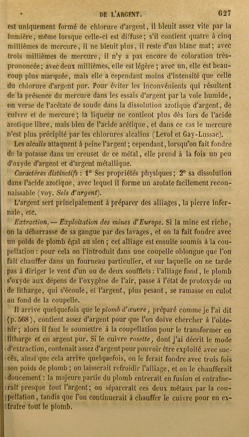 027 * DE L’ARGENt. est uniquement formé de chlorure d’argent, il bleuit assez vite par la lumière, même lorsque celle-ci est diffuse; s’il contient quaire à cinq millièmes de mercure, il ne bleuit plus, il reste d’un blanc mat; avec trois millièmes de mercure, il n’y a pas encore de coloration très- prononcée; avec deux millièmes, elle est légère ; avec un, elle est beau- coup plus marquée, mais elle a cependant moins d’intensité que celle du chlorure d’argent pur. Pour éviter les inconvénients qui résultent de la présence du mercure dans les essais d’argent par la voie humide, on verse de l’acétate de soude dans la dissolution azotique d’argent, de cuivre et de mercure ; la liqueur ne conlîen-t plus dès lors de l’acide azotique libre, mais bien de l’acide acétique, et dans ce cas le mercure n’est plus précipité par les chlorures alcalins (Levol et Gay-Lussac). Les alcalis attaquent à peine l’argent ; cependant, lorsqu’on fait fondre de la potasse dans un creuset de ce métal, elle prend à la fois un peu d’oxyde d’argent et d’argent métallique. Caractères distinctifs : 1® Ses propriétés physiques ; 2° sa dissolution dans l’acide azotique, avec lequel il forme un azotate facilement recon- naissable (voy. Sels d’argent). L’argent sert principalement à préparer des alliages, la pierre infer- nale, etc. Extraction. — Exploitation des mines d’Europe. Si la mine est riche, on la débarrasse de sa gangue par des lavages, et on la fait fondre avec un poids de plomb égal aü sien ; cet alliage est ensuite soumis à la cou- pellation : pour cela on l’introduit dans une coupelle oblongue que l’on fait chauffer dans un fourneau particulier, et sur laquelle on ne tarde pas à diriger le vent d’un ou de deux soufflets : l’alliage fond, le plomb s’oxyde aux dépens de l’oxygène de l’air, passe à l’état de protoxyde ou de litharge, qui s’écoule, et l’argent, plus pesant, se ramasse en culot au fond de la coupelle. Il arrive quelquefois que \q plomb d’œuvre, préparé comme je l’ai dit (p. 568), contient assez d’argent pour que l’on doive chercher à l’obte- nir ; alors il faut le soumettre à la coupellation pour le transformer en litharge et en argent pur. Si le cuivre rosette, dont J’ai décrit le mode d’extraction, contenait assez d’argent pour pouvoir être exploité avec suc- cès, ainsi que cela arrive quelquefois, on le ferait fondre avec trois fois son poids de plomb ; on laisserait refroidir l’alliage, et on le chaufferait doucement : la majeure partie du plomb entrerait en fusion et entraîne- rait presque tout l’argent; on séi)arerait ces deux métaux par la cou- I pellalion, tandis que l’on continuerait à chauffer le cuivre pour en ex- ! traire tout le plomb.