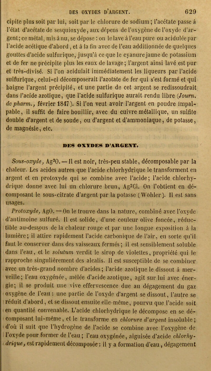 DES OXYDES d’ARGENT. 620 cipile plus soit par lui, soit par le chlorure de sodium ; l’acétate passe à l’état d’acétate de sesquioxyde, aux dépens de l’oxygène de l’oxyde d’ar- gent; ce métal, mis à nu, se dépose : on le lave à l’eau pure ou acidulée par l’acide acétique d’abord, et à la fin avec de l’eau additionnée de quelques gouttes d’acide sulfurique, jusqu’à ce que le cyanure jaune de potassium et de fer ne précipite plus les eaux de lavage; l’argent ainsi lavé est pur et très-divisé. Si l’on acidulait immédiatement les liqueurs par l’acide sulfurique, celui-ci décomposerait l’azotate de fer qui s’est formé et qui baigne l’argent précipité, et une partie de cet argent se redissoudrait dans l’acide azotique, que l’acide sulfurique aurait rendu libre {Journ, dcpharm., février 1847). Si l’on veut avoir l’argent en poudre impal- pable, il suffit de faire bouillir, avec du cuivre métallique, un sulfite double d’argent et de soude, ou d’argent et d’ammoniaque, de potasse, de magnésie, etc. DES OXYDES D’ARGEXT. Sous-oxyde, Ag^O. —11 est noir, très-peu stable, décomposable par la chaleur. Les acides autres que l’acide chlorhydrique le transforment en argent et en protoxyde qui se combine avec l’acide; l’acide chlorhy- drique donne avec lui un chlorure brun, Ag2Cl. On l’obtient en dé- composant le sous-citrate d’argent par la potasse (Wôhler). Il est sans usages. Protoxyde, AgO. — On le trouve dans la nature, combiné avec l’oxyde d’antimoine sulfuré. Il est solide, d’une couleur olive foncée, réduc- tible au-dessous de la chaleur rouge et par une longue exposition à la lumière; il attire rapidement l’acide carbonique de l’air, en sorte qu’il faut le conserver dans des vaisseaux fermés; il est sensiblement soluble dans l’eau, et le solutum verdit le sirop de violettes, propriété qui le rapproche singulièrement des alcalis. Il est susceptible de se combiner avec un très-grand nombre d’acides; l’acide azotique le dissout à mer- veille; l’eau oxygénée, mêlée d’acide azotique, agit sur lui avec éner- gie; il se produit une vive effervescence due au dégagement du gaz oxygène de l’eau : une partie de l’oxyde d’argent se dissout, l’autre se réduit d’abord, et se dissout ensuite elle-même, pourvu que l’acide soit en quantité convenable. L’acide chlorhydrique le décompose en se dé- composant lui-même, et le transforme en chlorure d’argent insoluble; d’où il suit que l’hydrogène de l’acide se combine avec l’oxygène de l’oxyde pour former de l’eau ; l’eau oxygénée, aiguisée d’acide chlorhy- drique, est rapidement décomposée : il y a formation d’eau, dégagement