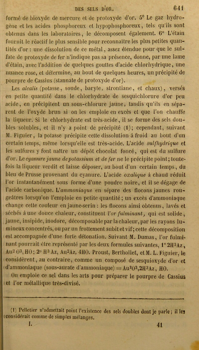 formé de bioxyde de mercure el de protoxyde d’or. 5° Le gaz hydro- gène elles acides phosplioreux el hypophosphoreux, tels qu’ils sont obtenus dans les laboratoires, le décomposent également. 6“ L’élaiii fournit le réactif le plus sensible pour reconnaître les plus petites quan- tités d’or : une dissolution de ce métal, assez étendue pour que le sul- fate de protoxyde de fer n’indique pas sa présence, donne, par une lame d’étain, avec l’addition de quelques gouttes d’acide chlorhydrique, une nuance rose, et détermine, au bout de quelques heures, un précipité de pourpre de Cassius (slannale de protoxyde d’or). Les a/ca/is (potasse, soude, baryte, stronliane, et chaux), versés en petite quantité dans le chlorhydrate de sesquichlorure d’or peu acide, en précipitent un sous-chlorure jaune, tandis qu’ils en sépa- rent de l’oxyde brun si on les emploie en excès et que l’on chauffe la liqueur. Si le chlorhydrate est très-acide, il se forme des sels dou- bles solubles, et il n’y a point de précipité (1); cependant, suivant M. Figuier, la potasse précipite celle dissolution à froid au bout d’un certain temps, même lorsqu’elle est très-acide. L’acide sulfhydrique et les sulfures y font naître un dépôt chocolat foncé, qui est du sulfure d’or. Lq cyanure jaune de potassium et de fer ne le précipite point; toute- fois la liqueur verdit et laisse déposer, au bout d’un certain temps, du bleu de Prusse provenant du cyanure. L’acide oxalique à chaud réduit l’or instantanément sous forme d’une poudre noire, et il se dégage de l’acide carbonique. Vammoniaque en sépare des flocons jaunes rou- geâtres lorsqu’on l’emploie en petite quantité; un excès d’ammoniaque change celte couleur en jaune-serin : les flocons ainsi obtenus, lavés et séchés â une douce chaleur, constituent Vor fulminant, qui est solide, jaune, insipide, inodore, décomposableparlachaleur, par les rayons lu- mineux concentrés, ou par un frottement subit et vif; cette décomposition est accompagnée d’une forte détonation. Suivant M. Dumas, l’or fulmi- nant pourrait être représenté par les deux formules suivantes, l‘’2H3Az, Au2 (J3,H0; 2 H3 Az, Au2Az, 4H0. Proust, Berlhollel, etM. L. Figuier, le considèrent, au contraire, comme un composé de sesquioxyde d’or et d’ammoniaque (sous-aurate d’ammoniaque) = Au203,2H3Az, HO. On emploie ce sel dans les arts pour préparer le pourpre de Cassius et l’or métallique très-divisé. (1) Pelletier n’admettait point l’existence des sels doubles dont je parle; il les t considérait comme de simples mélanges. I. Ai