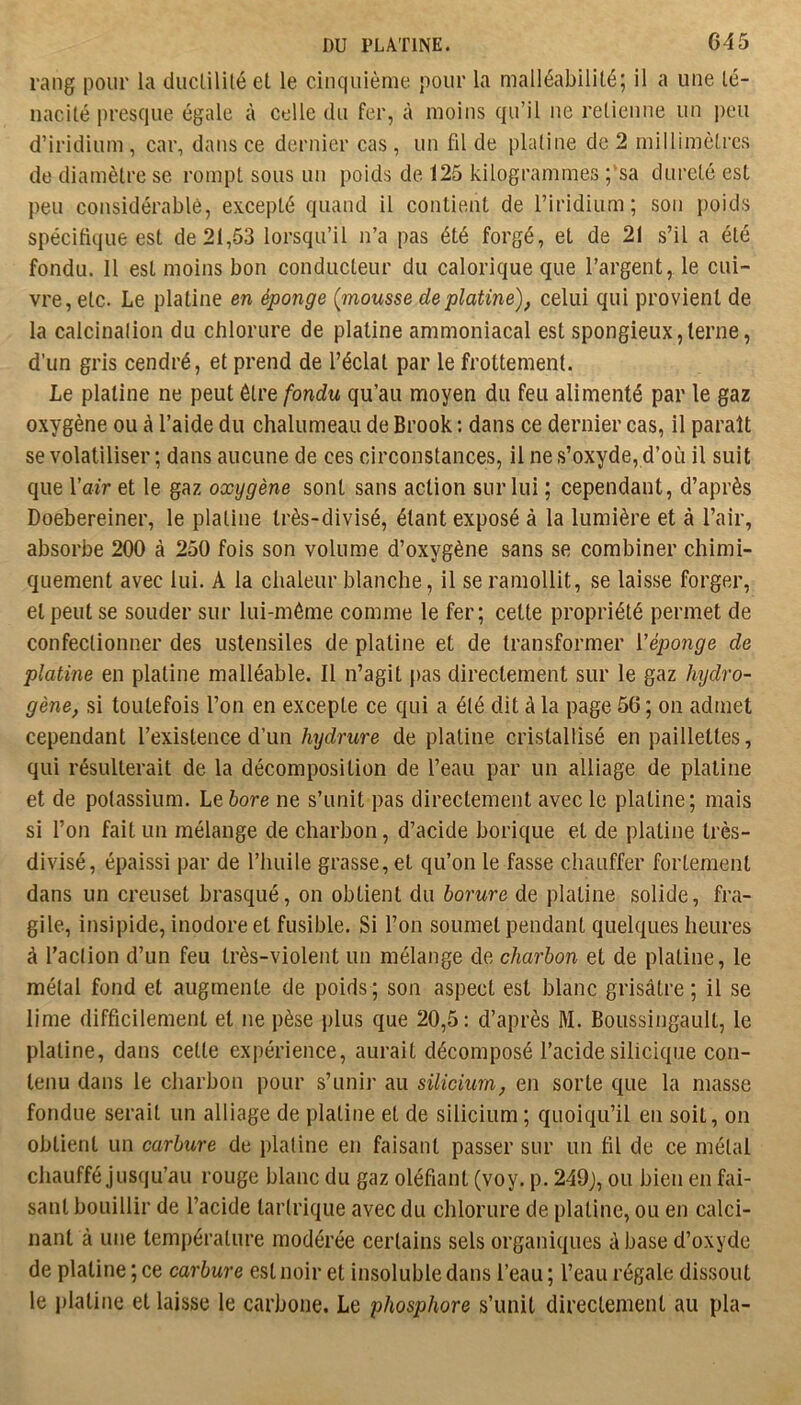 rang pour la ducülilé et le cinquième pour la malléabilité; il a une té- nacité i)resque égale à celle du fer, à moins qu’il ne retienne un peu d’iridium , car, dans ce dernier cas , un fil de platine de 2 millimètres de diamètre se rompt sous un poids de 125 kilogrammes ;'sa dureté est peu considérable, excepté quand il contient de l’iridium; son poids spécifique est de 21,53 lorsqu’il n’a pas été forgé, et de 21 s’il a été fondu. 11 est moins bon conducteur du calorique que l’argent, le cui- vre, etc. Le platine en éponge (mousse de platine), celui qui provient de la calcination du chlorure de platine ammoniacal est spongieux,terne, d’un gris cendré, et prend de l’éclat par le frottement. Le platine ne peut être/bndw qu’au moyen du feu alimenté par le gaz oxygène ou à l’aide du chalumeau de Brook ; dans ce dernier cas, il paraît se volatiliser ; dans aucune de ces circonstances, il ne s’oxyde, d’où il suit que Yair et le gaz oxygène sont sans action sur lui ; cependant, d’après Doebereiner, le platine très-divisé, étant exposé à la lumière et à l’air, absorbe 200 à 250 fois son volume d’oxygène sans se combiner chimi- quement avec lui. A la chaleur blanche, il se ramollit, se laisse forger, et peut se souder sur lui-même comme le fer; cette propriété permet de confectionner des ustensiles de platine et de transformer Véponge de platine en platine malléable. Il n’agit pas directement sur le gaz hydro- gène, si toutefois l’on en excepte ce qui a été dit à la page 56; on admet cependant l’existence d’un hydrure de platine cristallisé en paillettes, qui résulterait de la décomposition de l’eau par un alliage de platine et de potassium. Le6ore ne s’unit pas directement avec le platine; mais si l’on fait un mélange de charbon, d’acide borique et de platine très- divisé, épaissi par de l’huile grasse, et qu’on le fasse chauffer fortement dans un creuset brasqué, on obtient du borure de platine solide, fra- gile, insipide, inodore et fusible. Si l’on soumet pendant quelques heures à l’action d’un feu très-violent un mélange de charbon et de platine, le métal fond et augmente de poids ; son aspect est blanc grisâtre ; il se lime difficilement et ne pèse plus que 20,5: d’après M. Boussingault, le platine, dans cette expérience, aurait décomposé l’acide siliciqiie con- tenu dans le charbon pour s’unir au silicium, en sorte que la niasse fondue serait un alliage de platine et de silicium ; quoiqu’il en soit, on obtient un carbure de platine en faisant passer sur un fil de ce métal chauffé jusqu’au rouge blanc du gaz défiant (voy. p. 249j, ou bien en fai- sant bouillir de l’acide tartrique avec du chlorure de platine, ou en calci- nant à une température modérée certains sels organiques à base d’oxyde de platine ; ce carbure est noir et insoluble dans l’eau ; l’eau régale dissout le platine et laisse le carbone. Le phosphore s’unit directement au pla-