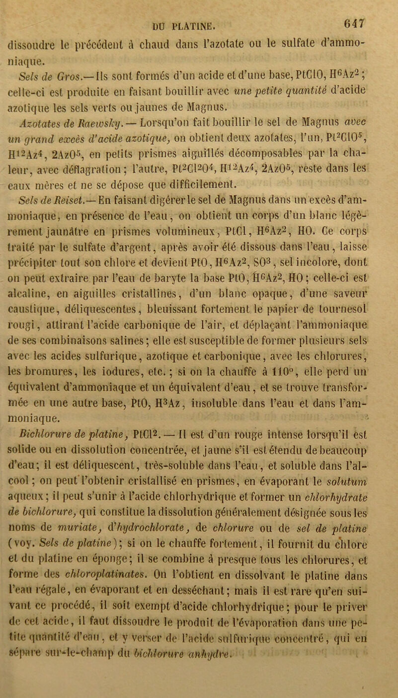 dissoudre le précédent à chaud dans l’azotate ou le sulfate d’ammo- niaque. Sels de Gros.—Ils sont formés d’un acide et d’une base, PtGlO, H^Az^ ; celle-ci est produite en faisant bouillir avec une petite quantité d’acide azotique les sels verts ou jaunes de Magnus. Azotates de /?fleiüs%. — Lorsqu’on fait bouillir le sel de Magnus mec un grand excès d’acide azotique^ on obtient deux azotates, l’un, Pl^CIO®, H12Az^, 2AzO^, en petits prismes aiguillés décomposables par la cha- leur, avec déflagration; l’autre, Pt^ClsQ'*, H^^Az^, 2AzO^ reste dans les eaux mères et ne se dépose que difficilement. Sels deReiset.— En faisant digérer le sel de Magnus dans un excès d’am- moniaque, en présence de l’eau, on obtient un corps d’un blanc légè- rement jaunâtre en prismes volumineux, PtGl, H6Az2, HO. Ge corps traité par le sulfate d’argent, après avoir été dissous dans l’eau, laisse précipiter tout son chlore et devient PtO, H^Az^, SO^, sel incolore, dont on peut extraire par l’eau de baryte la base PtO, fi^AzS, HO ; celle-ci est alcaline, en aiguilles crislaUlnes, d’un blanc opaque, d’une saveur caustique, déliquescentes, bleuissant fortement le papier de tournesol rougi, attirant l’acide carbonique de l’air, et déplaçant l’ammoniaque de ses combinaisons salines ; elle est susceptible de former plusieurs sels avec les acides sulfurique, azotique et carbonique, avec les chlorures, les bromures, les iodures, etc. ; si on la chauffe à 110°, elle perd un équivalent d’ammoniaque et un équivalent d’eau, et se trouve transfor- mée en une autre base, PtO, H^Az, insoluble dans l’eau et dans l’am- moniaque. Bichlorure de platine, PtGl2.— Il est d’un rouge intense lorsqu’il est solide ou en dissolution concentrée, et jaune s’il est étendu de beaucoup d’eau; il est déliquescent, très-soluble dans l’eau, et soluble dans l’al- cool ; on peut l’obtenir cristallisé en prismes, en évaporant le solutum aqueux; il peut s’unir à l’acide chlorhydrique et former un chlorhydrate de bichlorure, qui constitue la dissolution généralement désignée sous les noms de muriate, à'hydrochlorate, de chlorure ou de sel de platine (voy. Sels de platine); si on le chauffe fortement, il fournit du clilore et du platine en éponge; il se combine â presque tous les chlorures, et forme des chloroplatinates. On l’obtient en dissolvant le platine dans l’eau régale, en évaporant et en desséchant; mais il est rare qu’en sui- vant ce procédé, il soit exempt d’acide chlorhydrique; pour le priver de cet acide, il faut dissoudre le produit de révaporalion dans une pe- tite quantité (l’eau, et y verser de l’acide sulfuri(fue concentré, qui en S(5pare sur-le-cliamp du bichlorure anhydre^