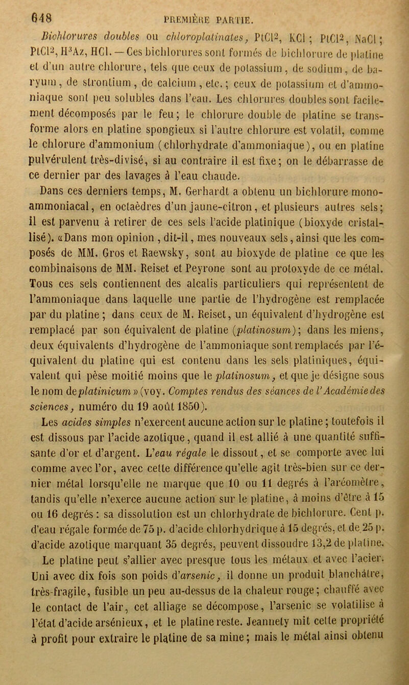 JHohlorures doubles ou ckloroplalinates, PtCl2, KCl ; PtC12, JNaCl ; PICI2, H^Az, HCl. — Ces biclilorures sont formés de biclilorure de iihitine et d’un aiilrc chlorure, tels que ceux de polassium, de sodium, de ba- ryum , de stronlium , de calcium , etc. ; ceux de potassium et d’ammo- niaque sont peu solubles dans l’eau. Les clilorures doubles sont facile- ment décomposés par le feu ; le chlorure double de platine se trans- forme alors en platine spongieux si l’autre chlorure est volatil, comme le chlorure d’ammonium (chlorhydrate d’ammoniaque), ou en platine pulvérulent très-divisé, si au contraire il est fixe; on le débarrasse de ce dernier par des lavages à l’eau chaude. Dans ces derniers temps, M. Gerhardt a obtenu un biclilorure mono- ammoniacal, en octaèdres d’un jaune-citron, et plusieurs autres sels; il est parvenu à retirer de ces sels l’acide platinique (bioxyde cristal- lisé). aDans mon opinion ,dit-il, mes nouveaux sels,ainsi que les com- posés de MM. Gros et Raewsky, sont au bioxyde de platine ce que les combinaisons de MM. Reiset et Peyrone sont au protoxyde de ce métal. Tous ces sels contiennent des alcalis particuliers qui représentent de l’ammoniaque dans laquelle une partie de l’hydrogène est remplacée par du platine ; dans ceux de M. Reiset, un équivalent d’hydrogène est remplacé par son équivalent de platine {platinosum) ; dans les miens, deux équivalents d’hydrogène de l’ammoniaque sont remplacés par l’é- quivalent du platine qui est contenu dans les sels platiniques, équi- valent qui pèse moitié moins que \e platinosum, et que je désigne sous le nom deplatinicuni » (voy. Comptes rendus des séances de l’Académie des sciences, numéro du 19 août 1850). Les acides simples n’exercent aucune action sur le platine ; toutefois il est dissous par l’acide azotique, quand il est allié à une quantité suffi- sante d’or et d’argent. Veau régale le dissout, et se comporte avec lui comme avec l’or, avec cette différence qu’elle agit très-bien sur ce der- nier métal lorsqu’elle ne marque que 10 ou 11 degrés à l’aréomètre, tandis qu’elle n’exerce aucune action sur le platine, à moins d’étre à 15 ou 16 degrés : sa dissolution est un chlorhydrate de biclilorure. Cent |i. d’eau régale formée de 75 p. d’acide chlorhydrique à 15 degrés, et de 25 p. d’acide azotique marquant 35 degrés, peuvent dissoudre 13,2 de jilatine. Le platine peut s’allier avec presque tous les métaux et avec l’acier. Uni avec dix fois son poids d’arsenic, il donne un produit blanchâtre, très-fragile, fusible un peu au-de.ssus de la chaleur rouge; chauffé avec le contact de l’air, cet alliage se décompose, l’arsenic se volatilise à l’état d’acide arsénieux, et le platine reste. Jeanuety mit celte propriété à profit pour extraire le plcitine de sa mine ; mais le métal ainsi obtenu