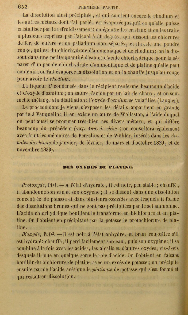 La dissolulion ainsi précipitée, et qui conlienl encore le rhodium et les autres métaux dont j’ai parlé, est évaporée jusqu’à ce qu’elle puisse cristalliser par le refroidissement; on égoutte les cristaux et on les traite à plusieurs reprises par l’alcool à 36 degrés, qui dissout les chlorures de fer, de cuivre et de palladium non séparés, et il reste une poudre rouge, qui est du chlorhydrate d’ammoniaque et de rhodium ; on la dis- sout dans une petite quantité d’eau et d’acide chlorhydrique pour la sé- parer d’un peu de chlorhydrate d’ammoniaque et de platine qu’elle peut contenir; on fait évaporer la dissolution et on la chauffe jusqu’au rouge pour avoir le rhodium. La liqueur C condensée dans le récipient renferme beaucoup d’acide et d’oxyde d’osmium; on sature l’acide par un lait de chaux, et on sou- met le mélange à la distillation ; l’oxyde d'osmium se volatilise (Laugier). Le procédé dont je viens d’exposer les détails appartient en grande partie à Vauquelin; il en existe un autre de Wollaston, à l’aide duquel on peut aussi se procurer très-bien ces divers métaux, et qui diffère beaucoup du précédent (voy. Ann. de chim. ; on consultera également avec fruit les mémoires de Berzelius et de Wôhler, insérés dans les An- nales de chimie de janvier, de février, de mars et d’octobre 1829, et de novembre 1833). DES OXYDES DE PEATIXE. Protoxyde, PtO. — A l’état d’hydrate, il est noir, peu stable; chauffé, il abandonne son eau et son oxygène ; il se dissout dans une dissolution concentrée de potasse et dans plusieurs oxacides avec lesquels il forme des dissolutions brunes qui ne sont pas précipitées par le sel ammoniac. L’acide chlorhydrique bouillant le transforme en bichlorure et en pla- tine. On l’obtient en précipitant par la potasse le protochlorure de pla- tine. Bioxyde, PtO^.—Il est noir à l’état anhydre, et brun rougeâtre s’il est hydraté; chauffé, il perd facilement son eau, puis son oxygène; il se combine à la fois avec les acides, les alcalis et d’autres oxydes, vis-à-vis desquels il joue en quelque sorte le rôle d’acide. On l’obtient en faisant bouillir du bichlorure de platine avec un excès de potasse; on précipite ensuite par de l’acide acétique le platinate de potasse qui s’est formé et qui restait en dissolution.