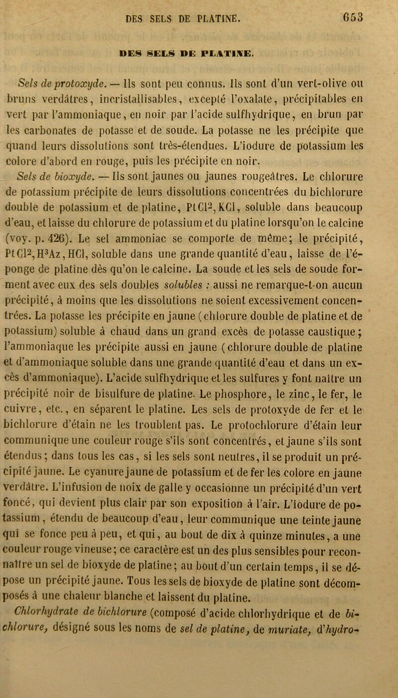 DES SELS DE PLATINE. G53 DES SELS DE PLATINE. Sels de protoxyde. — Ils sont peu connus. Ils sont d’un vert-olive ou bruns verdâtres, incristallisables, excepté l’oxalate, précipitables en vert par l’ammoniaque, en noir par l’acide sulfhydrique, en brun par les carbonates de potasse et de soude. La potasse ne les précipite que quand leurs dissolutions sont très-étendues. L’iodure de potassium les colore d’abord en rouge, puis les précipite en noir. Sels de bioxyde. — Ils sont jaunes ou jaunes rougeâtres. Le chlorure de potassium précipite de leurs dissolutions concentrées du bichlorure double de potassium et de platine, PtC12,KGl, soluble dans beaucoup d’eau, et laisse du chlorure de potassium et du platine lorsqu’on le calcine (voy. p. 426). Le sel ammoniac se comporte de même; le précipité, PtC12,H3Az, HCl, soluble dans une grande quantité d’eau, laisse de l’é- ponge de platine dès qu’on le calcine. La soude et les sels de soude for- ment avec eux des sels doubles solubles : aussi ne remarque-t-on aucun précipité, à moins que les dissolutions ne soient excessivement concen- trées. La potasse les précipite en jaune (chlorure double de platine et de potassium) soluble à chaud dans un grand excès de potasse caustique ; l’ammoniaque les précipite aussi en jaune (chlorure double de platine et d’ammoniaque soluble dans une grande quantité d’eau et dans un ex- cès d’ammoniaque). L’acide sulfhydrique et les sulfures y font naître un précipité noir de bisulfure de platine. Le phosphore, le zinc, le fer, le cuivre, etc., en séparent le platine. Les sels de protoxyde de fer et le bichlorure d’étain ne les troublent pas. Le protochlorure d’étain leur communique une couleur rouge s’ils sont concentrés, et jaune s’ils sont étendus ; dans tous les cas, si les sels sont neutres, il se produit un pré- cipité jaune. Le cyanure jaune de potassium et de fer les colore en jaune verdâtre. L’infusion de noix de galle y occasionne un précipité d’un vert foncé, qui devient plus clair par son exposition à l’air. L’iodure de po- tassium, étendu de beaucoup d’eau, leur communique une teinte jaune qui se fonce peu â peu, et qui, au bout de dix â quinze minutes, a une couleur rouge vineuse; ce caractère est un des plus sensibles pour recon- naître un sel de bioxyde de platine ; au bout d’un certain temps, il se dé- pose un précipité jaune. Tous les sels de bioxyde de platine sont décom- posés â une chaleur blanche et laissent du platine. Chlorhydrate de bichlorure (composé d’acide chlorhydrique et de 6i- chlorure, désigné sous les noms de sel de platine, de muriate, ûihydro-