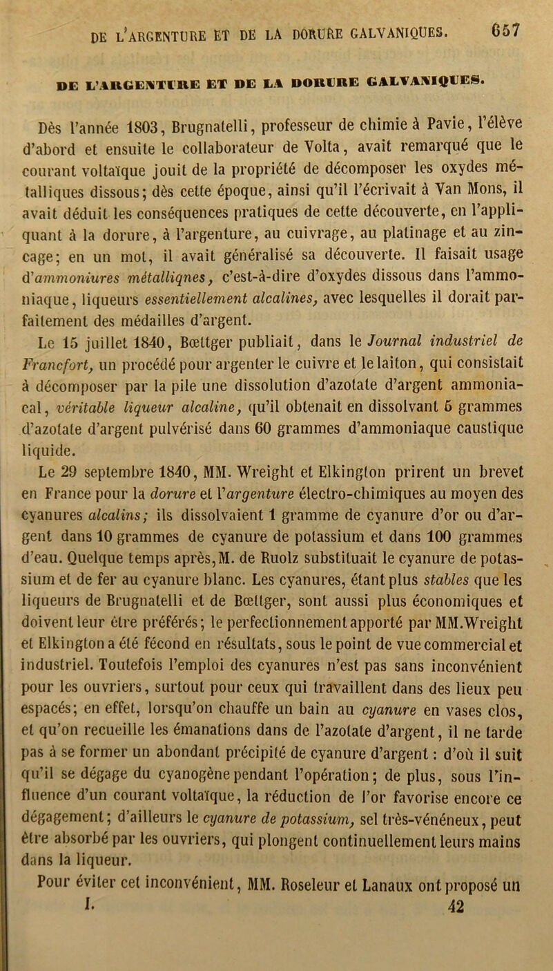DE l’argenture ET DE LA DORURE GALVANIQUES. G57 DE E’AliGEUTl'RE EX DE LA DOKLRE GALVAHIQIJES. Dès l’année 1803, Brugnalelli, professeur de chimie à Pavie, l’élève d’abord et ensuite le collaborateur de Volta, avait remarqué que le courant voltaïque jouit de la propriété de décomposer les oxydes mé- talliques dissous; dès celte époque, ainsi qu’il l’écrivait à Yan Mons, il avait déduit les conséquences pratiques de cette découverte, en l’appli- quant à la dorure, à l’argenture, au cuivrage, au platinage et au zin- cage; en un mol, il avait généralisé sa découverte. Il faisait usage û'ammoniures métalliqnes, c’est-à-dire d’oxydes dissous dans l’ammo- niaque, liqueurs essentiellement alcalines^ avec lesquelles il dorait par- faitement des médailles d’argent. Le 15 juillet 1840, Bœltger publiait, dans le Journal industriel de Francfort, un procédé pour argenter le cuivre et le laiton, qui consistait à décomposer par la pile une dissolution d’azotate d’argent ammonia- cal, véritable liqueur alcaline, qu’il obtenait en dissolvant 6 grammes d’azotate d’argent pulvérisé dans 60 grammes d’ammoniaque caustique liquide. Le 29 septembre 1840, MM. Wreight et Elkington prirent un brevet en France pour la dorure et Vargenture électro-chimiques au moyen des cyanures alcalins; ils dissolvaient 1 gramme de cyanure d’or ou d’ar- gent dans 10 grammes de cyanure de potassium et dans 100 grammes d’eau. Quelque temps après, M. de Ruolz substituait le cyanure de potas- sium et de fer au cyanure blanc. Les cyanures, étant plus stables que les liqueurs de Brugnalelli et de Bœltger, sont aussi plus économiques et doivent leur être préférés; le perfectionnement apporté par MM.Wreight et Elkington a été fécond en résultats, sous le point de vue commercial et industriel. Toutefois l’emploi des cyanures n’est pas sans inconvénient pour les ouvriers, surtout pour ceux qui travaillent dans des lieux peu espacés; en effet, lorsqu’on chauffe un bain au cyanure en vases clos, et qu’on recueille les émanations dans de l’azotate d’argent, il ne larde pas à se former un abondant précipité de cyanure d’argent : d’où il suit qu’il se dégage du cyanogène pendant l’opération; de plus, sous Tin- fliience d’un courant voltaïque, la réduction de l’or favorise encore ce dégagement; d’ailleurs le cyanure de potassium, sel très-vénéneux, peut être absorbé par les ouvriers, qui plongent continuellement leurs mains dans la liqueur. Pour éviter cet inconvénient, MM. Roseleur et Lanaux ont proposé un I. 42