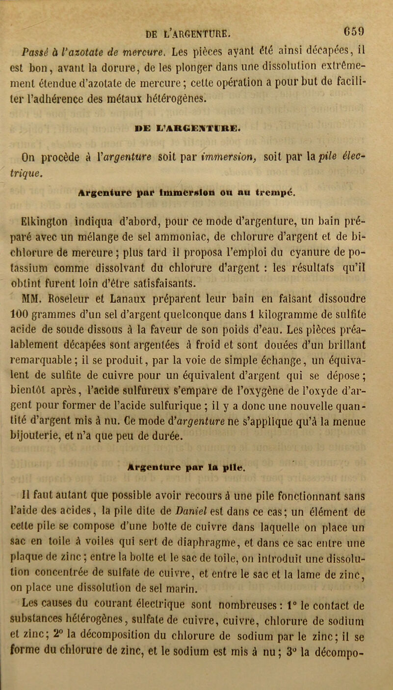 G59 DE l’argenture. Passé à l’azotate de mercure. Les pièces ayant été ainsi décapées, il est bon, avant la dorure, de les plonger dans une dissolution extrême- ment étendue d’azotate de mercure; celle opération a pour but de facili- ter l’adhérence des métaux hétérogènes. DE li’ARGEIiTtlRE. On procède à Vargenture soit par immersion, soit par la pile élec~ trique. Argenture par Immersion on au trempé. Elkinglon indiqua d’abord, pour ce mode d’argenture, un bain pré- paré avec un mélange de sel ammoniac, de chlorure d’argent et de bi- chlorure de mercure ; plus tard il proposa l’emploi du cyanure de po- tassium comme dissolvant du chlorure d’argent : les résultals qu’il obtint furent loin d’être satisfaisants. MM. Roseleur et banaux préparent leur bain en faisant dissoudre 100 grammes d’un sel d’argent quelconque dans 1 kilogramme de sulfite acide de soude dissous à la faveur de son poids d’eau. Les pièces préa- lablement décapées sont argentées à froid et sont douées d’un brillant remarquable; il se produit, par la voie de simple échange, un équiva- lent de sulfite de cuivre pour un équivalent d’argent qui se dépose ; bientôt après, l’acide sulfureux s’empare de l’oxygène de l’oxyde d’ar- gent pour former de l’acide sulfurique ; il y a donc une nouvelle quan- tité d’argent mis à nu. Ce mode d’argenture ne s’applique qu’à la menue bijouterie, et n’a que peu de durée. Argenture par la plie. Il faut autant que possible avoir recours à une pile fonctionnant sans l’aide des acides, la pile dite de Daniel est dans ce cas; un élément de celle pile se compose d’une boîte de cuivre dans laquelle on place un sac en toile à voiles qui sert de diaphragme, et dans ce sac entre une plaque de zinc ; entre la boite et le sac de toile, on introduit une dissolu- tion concentrée de sulfate de cuivre, et entre le sac et la lame de zinc, on place une dissolution de sel marin. Les causes du courant électrique sont nombreuses : 1° le contact de substances hétérogènes, sulfate de cuivre, cuivre, chlorure de sodium et zinc; 2” la décomposition du chlorure de sodium par le zinc; il se forme du chlorure de zinc, et le sodium est mis à nu ; S'’ la décompo-