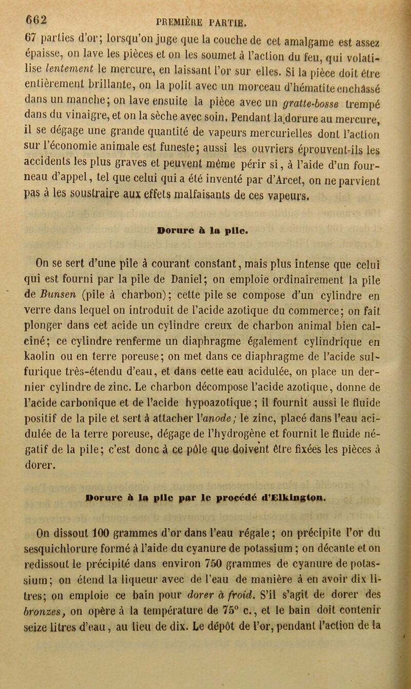67 parties d or; lorsqu on juge que la couche de cet amalgame est assez épaisse, on lave les pièces et on les soumet a Taction du feu, qui volati” lise lentement le mercure, en laissant l’or sur elles. Si la pièce doit être entièrement brillante, on la polit avec un morceau d’hématite enchâssé dans un manche; on lave ensuite la pièce avec un gratte-bosse trempé dans du vinaigi e, et on la sèche avec soin, Pendant la^dorure au mercure, il se dégage une grande quantité de vapeurs mercurielles dont l’action sur 1 économie animale est funeste; aussi les ouvriers éprouvent-ils les accidents les plus graves et peuvent même périr si, à l’aide d’un four- neau d appel, tel que celui qui a été inventé par d’Arcet, on ne parvient pas à les soustraire aux effets malfaisants de ces vapeurs, Dorare & la plie. On se sert d’une pile à courant constant, mais plus intense que celui qui est fourni par la pile de Daniel; on emploie ordinairement la pile de Bunsen (pile à charbon) ; cette pile se compose d’un cylindre en verre dans lequel on introduit de l’acide azotique du commerce; on fait plonger dans cet acide un cylindre creux de charbon animal bien cal- ciné; ce cylindre renferme un diaphragme également cylindrique en kaolin ou en terre poreuse; on met dans ce diaphragme de l’acide sul- furique très-étendu d’eau, et dans cette eau acidulée, on place un der- nier cylindre de zinc. Le charbon décompose l’acide azotique, donne de l’acide carbonique et de l’acide hypoazotique ; il fournit aussi le fluide positif de la pile et sert à attacher Vanode; le zinc, placé dans l’eau aci- dulée de la terre poreuse, dégage de l’hydrogène et fournit le fluide né- gatif de la pile; c’est donc à ce pôle que doivent être fixées les pièces à dorer. Dorure à la plie par le procédé d’Elklngton. On dissout 100 grammes d’or dans l’eau régale; on précipite l’or du sesquichlorure formé à l’aide du cyanure de potassium ; on décante et on redissout le précipité dans environ 750 grammes de cyanure de [)otas- sium; on étend la liqueur avec de l’eau de manière à en avoir dix li- tres; on emploie ce bain pour dorer à froid. S’il s’agit de dorer des bronzes, on opère à la température de 75® c., et le bain doit contenir seize litres d’eau, au lieu de dix. Le dépôt de l’or, pendant l’action de la