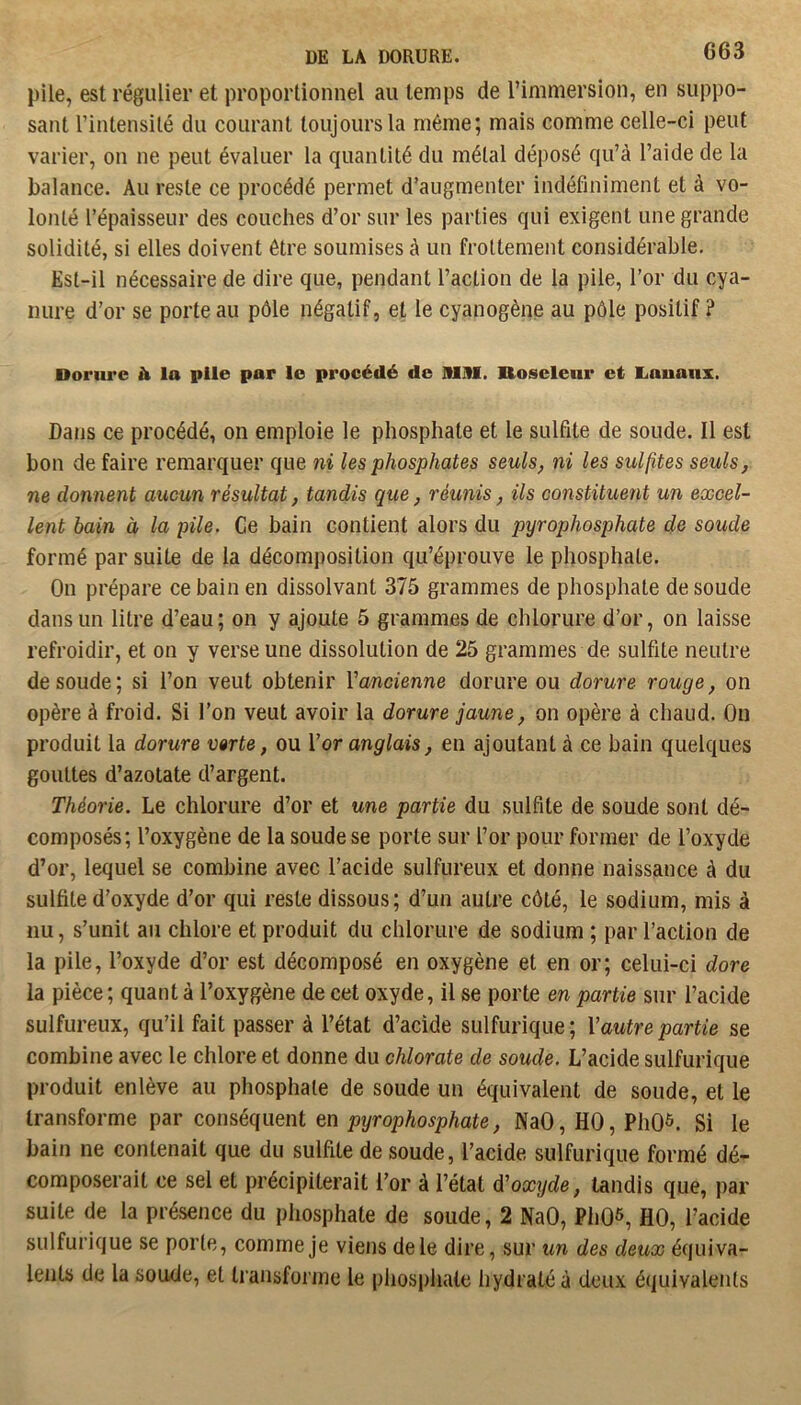 pile, est régulier et proportionnel au temps de l’immersion, en suppo- sant l’intensilé du courant toujours la même; mais comme celle-ci peut varier, on ne peut évaluer la quantité du métal déposé qu’à l’aide de la balance. Au reste ce procédé permet d’augmenter indéfiniment et à vo- lonté l’épaisseur des couches d’or sur les parties qui exigent une grande solidité, si elles doivent être soumises à un frottement considérable. Est-il nécessaire de dire que, pendant l’action de la pile, l’or du cya- nure d’or se porte au pôle négatif, et le cyanogène au pôle positif ? Dorure h la pile par le procédé de Allll. üoselenr et liOuaiix. Dans ce procédé, on emploie le phosphate et le sulfite de soude. Il est bon de faire remarquer que ni les phosphates seuls, ni les sulfites seuls, ne donnent aucun résultat, tandis que, réunis, ils constituent un excel- lent bain à la pile. Ce bain contient alors du pyrophosphate de soude formé par suite de la décomposition qu’éprouve le phosphate. On prépare ce bain en dissolvant 375 grammes de phosphate de soude dans un litre d’eau; on y ajoute 5 grammes de chlorure d’or, on laisse refroidir, et on y verse une dissolution de 25 grammes de sulfite neutre de soude; si l’on veut obtenir l’ancienne dorure ou dorure rouge, on opère à froid. Si l’on veut avoir la dorure jaune, on opère à chaud. On produit la dorure verte, ou Vor anglais, en ajoutant à ce bain quelques gouttes d’azotate d’argent. Théorie. Le chlorure d’or et une partie du sulfite de soude sont dé- composés; l’oxygène de la soude se porte sur l’or pour former de l’oxyde d’or, lequel se combine avec l’acide sulfureux et donne naissance à du sulfite d'oxyde d’or qui reste dissous; d’un autre côté, le sodium, mis à nu, s’unit au chlore et produit du chlorure de sodium ; par l’action de la pile, l’oxyde d’or est décomposé en oxygène et en or; celui-ci dore la pièce; quant à l’oxygène de cet oxyde, il se porte en partie sur l’acide sulfureux, qu’il fait passer à l’état d’acide sulfurique; Vautre partie se combine avec le chlore et donne du chlorate de soude. L’acide sulfurique produit enlève au phosphate de soude un équivalent de soude, et le transforme par conséquent en pyrophosphate, NaO, HO, PhO^. Si le bain ne contenait que du sulfite de soude, l’acide sulfurique formé dé- composerait ce sel et précipiterait l’or à l’état d'oxxjde, tandis que, par suite de la présence du phosphate de soude, 2 NaO, PhO^, HO, l’acide sulfurique se porte, comme je viens de le dire, sur un des deux équiva- lents de la soude, et transforme le phosphate hydraté à deux équivalents