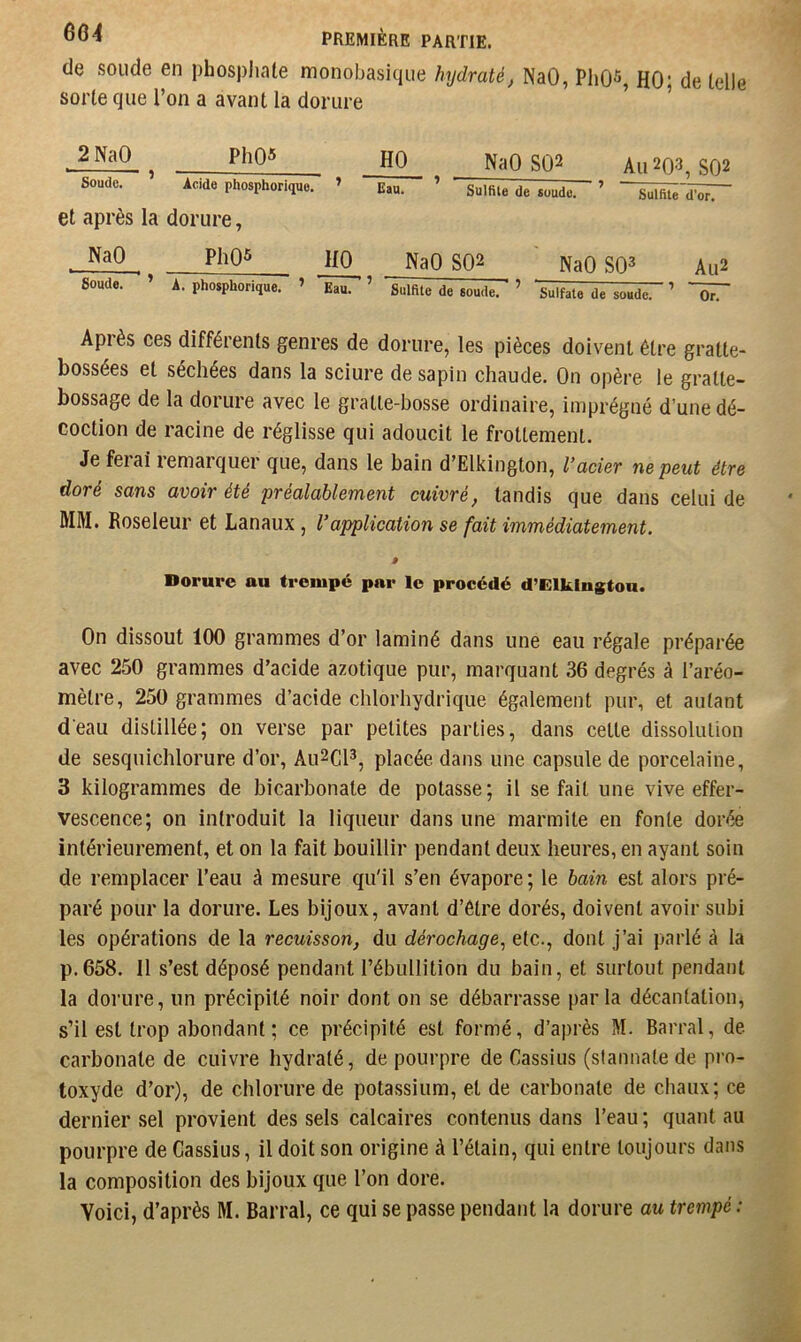 6G4 de soude en phospliale monobasique hydraté, NaO, PliÛ^, HO; de telle sorte que l’on a avant la dorure ’ ’ 2 NaO PhQ5 HO Soude. * Acide phosphorique. ’ Eau. et après la dorure, NaO SQ2 Au 2Q3, SO2 Sulfite de soude. ’ Sulfite”irôî\ NaO Soude. HO ^ NaO SQ2 NaO SO^ Au2 A. phosphorique. ’ Eau. ’ Sulfite de soude. ’ ^Sulfate de soude. ’ ~ÔT Après ces différents genres de dorure, les pièces doivent être gratte- bossées et séchées dans la sciure de sapin chaude. On opère le gratte- bossage de la dorure avec le gratte-bosse ordinaire, imprégné d’une dé- coction de racine de réglisse qui adoucit le frottement. Je ferai remarquer que, dans le bain d’Elkington, l’acier ne peut être doré sans avoir été préalablement cuivré, tandis que dans celui de MM. Roseleur et Lanaux , l’application se fait immédiatement. P Dorure au trempé par le procédé d’Elkington. On dissout 100 grammes d’or laminé dans une eau régale préparée avec 250 grammes d’acide azotique pur, marquant 36 degrés à l’aréo- mètre, 250 grammes d’acide chlorhydrique également pur, et autant d'eau distillée; on verse par petites parties, dans celte dissolution de sesqnichlorure d’or, Au2CP, placée dans une capsule de porcelaine, 3 kilogrammes de bicarbonate de potasse; il se fait une vive effer- vescence; on introduit la liqueur dans une marmite en fonte dorée intérieurement, et on la fait bouillir pendant deux heures, en ayant soin de remplacer l’eau à mesure qu'il s’en évapore ; le bain est alors pré- paré pour la dorure. Les bijoux, avant d’être dorés, doivent avoir subi les opérations de la recuisson, du dérochage^ etc., dont j’ai parlé à la p.658. il s’est déposé pendant l’ébullition du bain, et surtout pendant la dorure, un précipité noir dont on se débarrasse parla décantation, s’il est trop abondant; ce précipité est formé, d’après M. Barrai, de carbonate de cuivre hydraté, de pourpre de Cassius (stannale de pro- toxyde d’or), de chlorure de potassium, et de carbonate de chaux; ce dernier sel provient des sels calcaires contenus dans l’eau ; quant au pourpre de Cassius, il doit son origine à l’étain, qui entre toujours dans la composition des bijoux que l’on dore. Voici, d’après M. Barrai, ce qui se passe pendant la dorure au trempé :