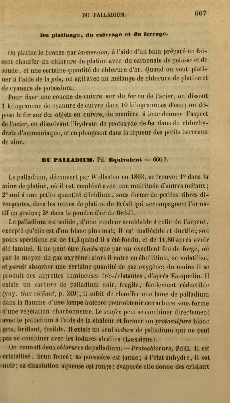 DU PALLADIUM. Du platluagO) du cuivrage et du ferrage. On platine le bronze par immersion, à l’aide d’un bain préparé en fai- sant chauffer du chlorure de platine avec du carbonate de potasse et de soude, et une certaine quantité de chlorure d’or. Quand on veut plati- ner à l’aide de la pile, on agit avec un mélange de chlorure de platine et de cyanure de potassium. Pour fixer une couche de cuivre sur du fer ou de l’acier, on dissout 1 kilogramme de cyanure de cuivre dans 10 kilogrammes d’eau; on dé- pose le fer sur des objets en cuivre, de manière à leur donner l’aspect de Vaeier, en dissolvant l’hydrate de protoxyde de fer dans du chlorhy- drate d’ammoniaque, et en plongeant dans la liqueur des petits barreaux de zinc. DV PALLADIVIH. Pd. ilqulvalent = 666,2. Le palladium, découvert par Wollaston en 1803, se trouve: 1® dans la mine de platine, où il est combiné avec une multitude d’autres métaux; 2° uni à une petite quantité d’iridium, sous forme de petites fibres di- vergentes, dans les mines de platine du Brésil qui accompagnent l’or na- tif en grains; 3“ dans la poudre d’or du Brésil. Le palladium est solide, d’une couleur semblable à celle de l’argent, excepté qu’elle est d’un blanc plus mal; il est malléable et ductile; son poids spécifique est de 11,3 quand il a été fondu, et de 11,86 après avoir été laminé. Il ne peut être fondu que par un excellent feu de forge, ou par le moyen du gaz oxygène; alors il entre en ébullition, se volatilise, et paraît absorber une certaine quantité de gaz oxygène; du moins il se produit des aigrettes lumineuses très-éclatantes, d’après Vauquelin. Il existe un carbure de palladium noir, fragile, facilement réductible (voy. Gaz oléfant, p. 249); il suffit de chauffer une lame de palladium dans la flamme d’une lampe à alcool pour obtenir ce carbure sous forme d’une végétation charbonneuse. Le soufre peut se combiner directement avec le palladium à l’aide de la chaleur et former un protosulfure blanc gris, brillant, fusible. Il existe un seul iodure de palladium qui ne peut pas se combiner avec les iodures alcalins (Lassaigne). On connaît deux c/i/orwres de palladium. — Protochlorure, PdCl. Il est 'Cristallisé, brun foncé; sa poussière est jaune; à l’état anhydre, il est ' noir; sa dissolution aqueuse est rouge ; évaporée elle donne des cristaux