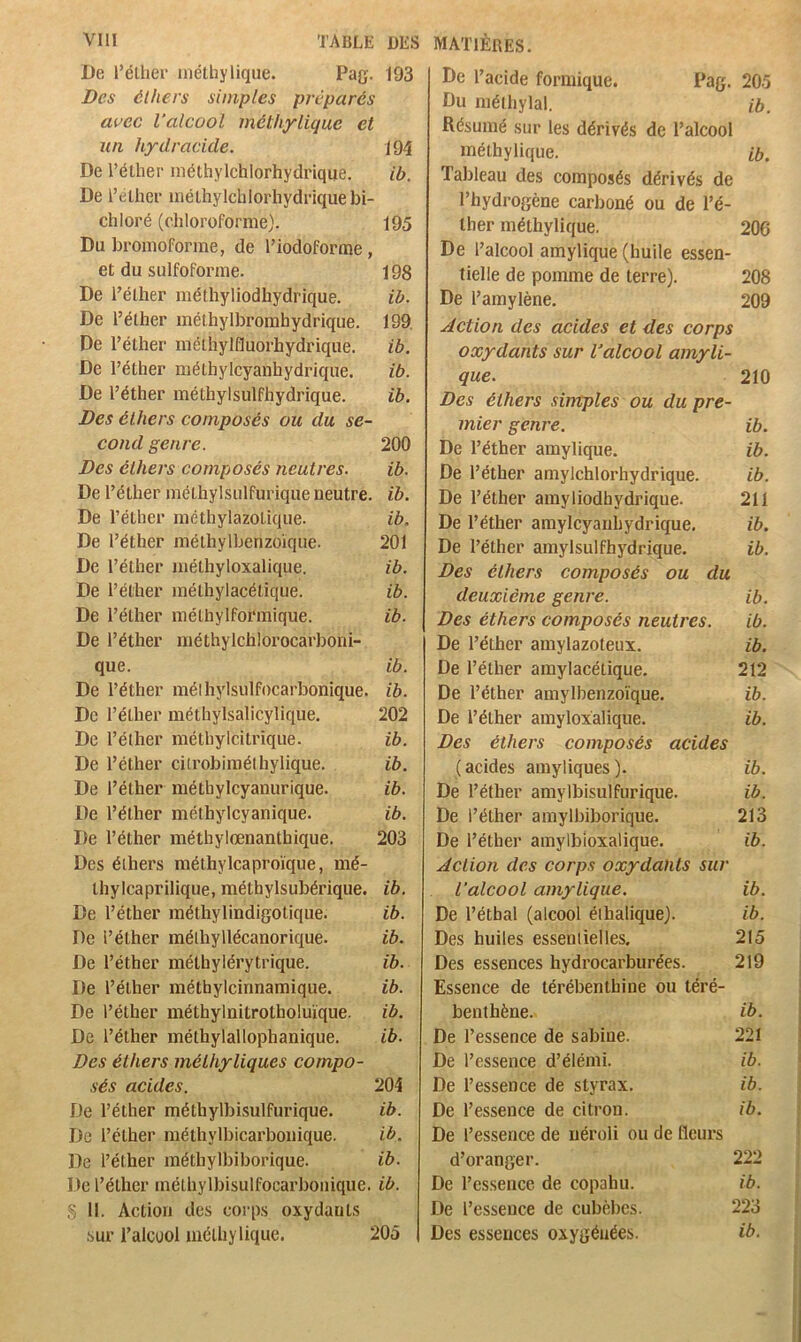 De l’élher niétliylique. Pag. 193 Des éthers simples préparés avec l’alcool méthyligue et un hydracide. 194 De Téther inéthylchlorhydriqije. ib. De l’(illiei‘ inéLhylchlorhydriquebi- chloré (chloroforme). 195 Du bromoforme, de l’iodoforme, et du sulfoforme. 198 De l’éther méthyliodhydrique. ib. De l’élher mélhylbromhydrique. 199. De l’éther mélhylfluorhydrique. ib. De l’éther raéthylcyanhydrique. ib. De l’éther méthylsulfhydrique. ib. Des éthers composés ou du se- cond genre. 200 Des éthers composés neutres. ib. De l’éther méihylsulfurique neutre, ib. De l’éther raéthylazolique. ib. De l’éther mélhylbenzoiqiie. 201 De l’éther mélhyloxalique. ib. De l’éther mélhylacétique. ib. De l’élher mélhylformique. ib. De l’éther méthylchlorocarboni- que. ib. De l’éther mélhylsulfocarbonique. ib. De l’élher méthylsalicylique. 202 De l’éther méthylcitrique. ib. De l’éther cilrobiraélhylique. ib. De l’éther raéthylcyanurique. ib. De l’élher méthylcyanique. ib. De l’éther méthylœnanthique. 203 Des éthers méthylcaproïque, mé- Ihylcaprilique, méthylsubérique. ib. De l’éther raéthylindigolique. ib. De l’éther méihyllécanorique. ib. De l’éther méthylérytrique. ib. De l’éther méthylcinnamique. ib. De l’élher méthylnitrolholuïque. ib. De l’éther méthylallophanique. ib. Des éthers méthyliques compo- sés acides. 204 De l’éther méthylbisulfurique. ib. De l’éther mélhylbicarboiiique. ib. De l’éther méthylbiborique. ib. De l’éther inélhylbisulfocarboiiique. ib. 5 il. Action des corps oxydants sur i’alcüol inélhylique. 205 De l’acide formique. Pag. 205 Du mélhylal. ib. Résumé sur les dérivés de l’alcool inélhylique. ib. Tableau des composés dérivés de l’hydrogène carboné ou de l’é- lher méthylique. 206 De l’alcool amylique (huile essen- tielle de pomme de terre). 208 De l’amylène. 209 Action des acides et des corps oxydants sur l’alcool amyli- que. 210 Des éthers simples ou du pre- mier genre. ib. De l’éther amylique. ib. De l’éther amylchlorhydrique. ib. De l’éther amyliodfaydrique. 211 De l’éther amylcyauhydrique. ib. De l’éther amylsulfhydrique. ib. Des élhers composés ou du deuxième genre. ib. Des éthers composés neutres. ib. De l’éther amylazoteux. ib. De l’éther amylacétique. 212 De l’éther amylbenzoïque. ib. De l’éther amyloxalique. ib. Des éthers composés acides (acides amyliques). ib. De l’éther amylbisulfurique. ib. De l’éther amylbiborique. 213 De l’éther amylbioxalique. ib. Action des corps oxydants sur l’alcool amylique. ib. De l’étbal (alcool élhalique). ib. Des huiles essentielles. 215 Des essences hydrocarburées. 219 Essence de térébenthine ou téré- benthène. ib. De l’essence de sabine. 221 De l’essence d’élémi. ib. De l’essence de styrax. ib. De l’essence de citron. ib. De l’essence de néroli ou de fleurs d’oranger. 222 De l’essence de copahu. ib. De l’essence de cubèbcs. 223 Des essences oxygénées. ib.