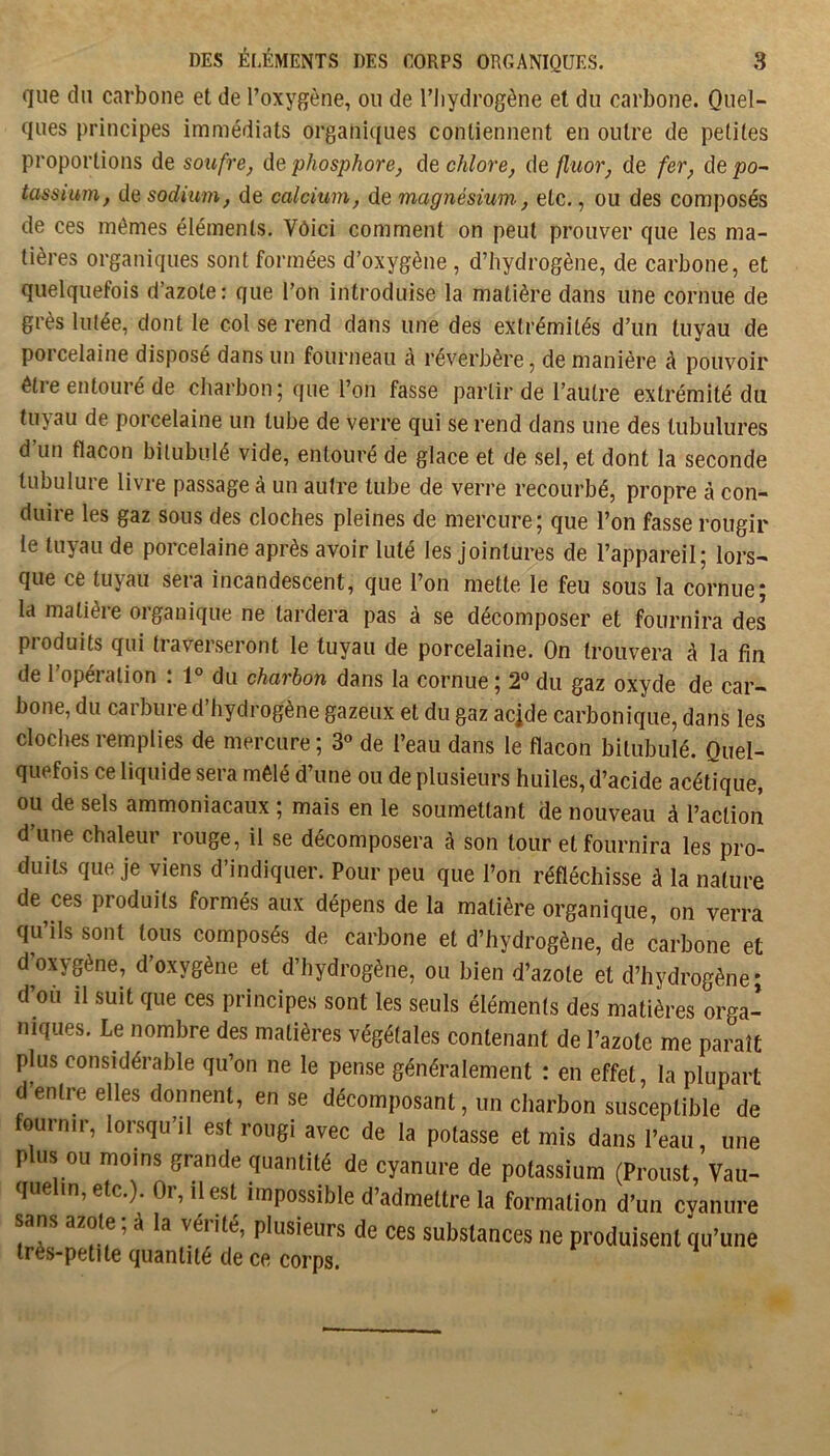 que du carbone et de l’oxygène, ou de l’hydrogène et du carbone. Quel- ques principes immédiats organi((ues contiennent en outre de petites proportions de soufre, de phosphore, de chlore, de fluor, de fer, de ^o- tassium, de sodium, de calcium, de magnésium., etc., ou des composés de ces mêmes éléments. Vôici comment on peut prouver que les ma- tières organiques sont formées d’oxygène , d’hydrogène, de carbone, et quelquefois d’azote: que l’on introduise la matière dans une cornue de grès lutée, dont le col se rend dans une des extrémités d’un tuyau de porcelaine disposé dans un fourneau à réverbère, de manière à pouvoir êtie entouré de charbon 5 que l’on fasse partir de l’autre extrémité du tuyau de porcelaine un tube de verre qui se rend dans une des tubulures d un flacon bitubulé vide, entouré de glace et de sel, et dont la seconde tubulure livre passage à un autre tube de verre recourbé, propre à con- duire les gaz sous des cloches pleines de mercure; que l’on fasse rougir le tuyau de porcelaine après avoir luté les jointures de l’appareil; lors- que ce tuyau sera incandescent, que l’on mette le feu sous la cornue; la matièie oiganique ne lardera pas à se décomposer et fournira des produits qui traverseront le tuyau de porcelaine. On trouvera à la fin de 1 opéiation . 1° du charbon dans la cornue ; 2*^ du gaz oxyde de car- bone, du carbure d’hydrogène gazeux et du gaz acide carbonique, dans les cloches remplies de mercure ; 3° de l’eau dans le flacon bitubulé. Quel- quefois ce liquide sera mêlé d’une ou de plusieurs huiles, d’acide acétique, ou de sels ammoniacaux ; mais en le soumettant de nouveau à l’action d’une chaleur rouge, il se décomposera à son tour et fournira les pro- duits que je viens d’indiquer. Pour peu que l’on réfléchisse à la nature de ces produits formés aux dépens de la matière organique, on verra qu’ils sont tous composés de carbone et d’hydrogène, de carbone et d’oxygène, d’oxygène et d’hydrogène, ou bien d’azote et d’hydrogène; d’où il suit que ces principes sont les seuls éléments des matières orga- niques. Le nombre des matières végétales contenant de l’azote me paraît plus considérable qu’on ne le pense généralement : en effet, la plupart d’entre elles donnent, en se décomposant, un charbon susceptible de ournir, lorsqu’il est rougi avec de la potasse et mis dans l’eau, une plus ou moins grande quantité de cyanure de potassium (Proust, Vau- quelin,etc.). Or, il est impossible d’admettre la formation d’un cyanure sans azote, à la véi ité, plusieurs de ces substances ne produisent qu’une très-petite quantité de ce corps.