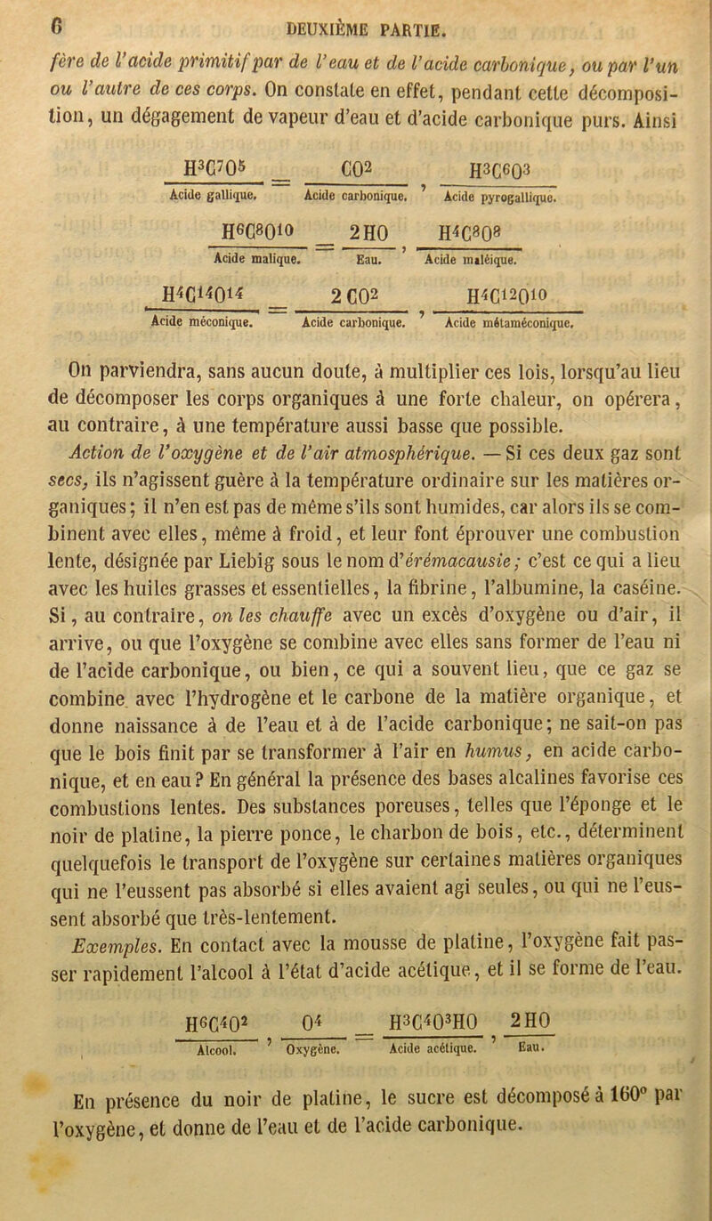 fère de l'acide primitif par de Veau et de l’acide carbonique, ou par l’un ou l’autre de ces corps. On constate en effet, pendant celle décomposi- tion, un dégagement de vapeur d’eau et d’acide carbonique purs. Ainsi H3C7Q5 __ CQ2 H3C6Q3 Acide gallii][ue. Acide carbonique. Hec8Qio _ 2H0 Acide malique. Eau. H4Ci4Qi4 _ 2 C02 Acide méconique. Acide carbonique. ’ Acide mitaméconique. On parviendra, sans aucun doute, à multiplier ces lois, lorsqu’au lieu de décomposer les corps organiques à une forte chaleur, on opérera, au contraire, à une température aussi basse que possible. Action de l’oxygène et de l’air atmosphérique. — Si ces deux gaz sont secs, ils n’agissent guère à la température ordinaire sur les matières or- ganiques ; il n’en est pas de même s’ils sont humides, car alors ils se com- binent avec elles, même à froid, et leur font éprouver une combustion lente, désignée par Liebig sous le nom d’érémacausie; c’est ce qui a lieu avec les huiles grasses et essentielles, la fibrine, l’albumine, la caséine. Si, au contraire, on les chauffe avec un excès d’oxygène ou d’air, il arrive, ou que l’oxygène se combine avec elles sans former de l’eau ni de l’acide carbonique, ou bien, ce qui a souvent lieu, que ce gaz se combine avec l’hydrogène et le carbone de la matière organique, et donne naissance à de l’eau et à de l’acide carbonique ; ne sait-on pas que le bois finit par se transformer à l’air en humus, en acide carbo- nique, et en eau ? En général la présence des bases alcalines favorise ces combustions lentes. Des substances poreuses, telles que l’éponge et le noir de platine, la pierre ponce, le charbon de bois, etc., déterminent quelquefois le transport de l’oxygène sur certaines matières organiques qui ne l’eussent pas absorbé si elles avaient agi seules, ou qui ne l’eus- sent absorbé que très-lentement. Exemples. En contact avec la mousse de platine, l’oxygène fait pas- ser rapidement l’alcool à l’état d’acide acétique, et il se forme de 1 eau. H6C4Q2 04 _ H3C403IW 2H0 Alcool. ’ Oxygène. Acide acétique. ’ Eau. En présence du noir de platine, le sucre est décomposé à 160 par l’oxygène, et donne de l’eau et de l’acide carbonique. Acide pyrogallique. H4C8Q8 Acide maléique. H4C12010