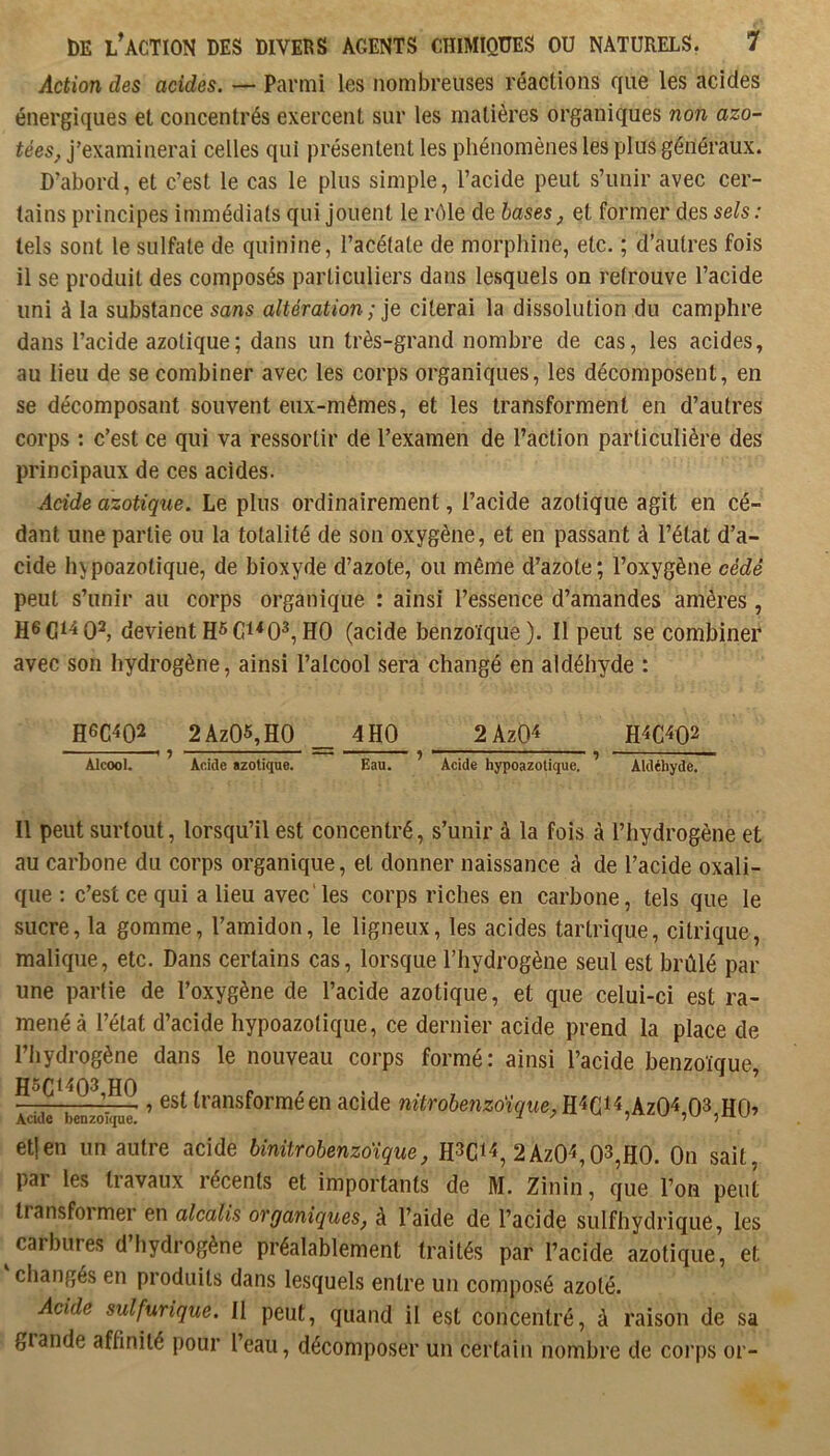 Action des acides. — Parmi les nombreuses réactions que les acides énergiques et concentrés exercent sur les matières organiques non azo- tées, j’examinerai celles qui présentent les phénomènes les plus généraux. D’abord, et c’est le cas le plus simple, l’acide peut s’unir avec cer- tains principes immédiats qui Jouent le rôle de bases, et former des sels : tels sont le sulfate de quinine, l’acétate de morphine, etc. ; d’autres fois il se produit des composés particuliers dans lesquels on retrouve l’acide uni à la substance «ans altération ; je citerai la dissolution du camphre dans l’acide azotique; dans un très-grand nombre de cas, les acides, au lieu de se combiner avec les corps organiques, les décomposent, en se décomposant souvent eux-mêmes, et les transforment en d’autres corps : c’est ce qui va ressortir de l’examen de l’action particulière des principaux de ces acides. Acide azotique. Le plus ordinairement, l’acide azotique agit en cé- dant une partie ou la totalité de son oxygène, et en passant à l’état d’a- cide hypoazotique, de bioxyde d’azote, ou même d’azote; l’oxygène cédé peut s’unir au corps organique : ainsi l’essence d’amandes amères , devientHO (acide benzoïque). Il peut se combiner avec son hydrogène, ainsi l’alcool sera changé en aldéhyde : H6C4Q2 2Az05,H0 _ 4H0 2AzO^ Alcool. ^ Acide azotique. Eau. ’ Acide hypoazotique. ’ Aldéhyde. Il peut surtout, lorsqu’il est concentré, s’unir à la fois à l’hydrogène et au carbone du corps organique, et donner naissance à de l’acide oxali- que : c’est ce qui a lieu avec les corps riches en carbone, tels que le sucre, la gomme, l’amidon, le ligneux, les acides tartrique, citrique, malique, etc. Dans certains cas, lorsque l’hydrogène seul est brûlé par une partie de l’oxygène de l’acide azotique, et que celui-ci est ra- mené à l’état d’acide hypoazotique, ce dernier acide prend la place de l’iiydrogène dans le nouveau corps formé: ainsi l’acide benzoïque, ^‘'^‘•îsforméen acide nitrobenzoïque,Ei(jU^Xz0^,0^,E0^ et] en un autre acide binitrobenzo'ique, 2AzO^, 03,H0. On sait par les tiavaux récents et importants de M. Zinin, que l’on peut transformer en alcalis organiques, à l’aide de l’acide sulfhydrique, les ^carbures d hydrogène préalablement traités par l’acide azotique, et changés en produits dans lesquels entre un composé azoté. Acide sulfurique. Il peut, quand il est concentré, à raison de sa grande affinité pour l’eau, décomposer un certain nombre de corps or-