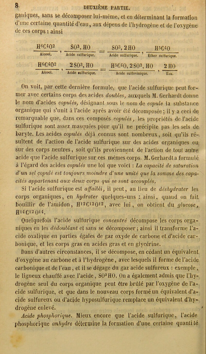 gai)k|U6s, sans se décomposer lui-même, et en déterminant la formation d une ceilaine quantité d’eau, aux dépens de l’iiydrogène et de l’oxygène de ces corps ; ainsi H6C4Q2 SQ3, HO _ S03,2H0 RSC^O Alcool. Acide sulfurique. Acide sulfurique. ' Bther sulfurique. H6C4Q2 2SQ3,HO _ H5C^‘0,2S03,H0 2 HO Alcool. Acide lulfurique. Acide sulfovinique. ’ Eau. On voit, par cette dernière formule, que l’acide sulfurique peut for- mer avec certains corps des acides doubles, auxquels M. Gerhardt donne le nom d’acides copulés, désignant sous le nom de copule la substance organique qui s’unit à l’acide après avoir été décomposée; il y a ceci de remarquable que, dans ces composés copulés, les propriétés de l’acide sulfurique sont assez masquées pour qu’il ne précipite pas les sels de baryte. Les acides copulés déjà connus sont nombreux, soit qu’ils ré- sultent de l’action de l’acide sulfurique sur des acides organiques ou sur des corps neutres, soit qu’ils proviennent de l’action de tout autre acide que l’acide sulfurique sur ces mêmes corps. M. Gerhard la formulé à l’égard des acides copulés une loi que voici : La capacité de saturation d’un sel çopulé est toujours moindre d’une unité que la somme des capa- cités appartenant aux deux corps qui se sont accouplés. Si l’acide sulfurique est affaibli, il peut, au lieu de déshydrater les corps organiques, en hydrater quelques-uns : ainsi, quand on fait bouillir de l’amidon, Hi2Ci20i2^ avec lui, on obtient du glucose, H14C120t4. Quelquefois l’acide sulfurique concentré décompose les corps orga- niques en les dédoublant et sans se décomposer; ainsi il transforme l’a- cide oxalique en parties égales de gaz oxyde de carbone et d’acide car- bonique, et les corps gras en acides gras et en glycérine. Dans d’autres circonstances, il se décompose, en cédant un équivalent d’oxygène au carbone et à l’hydrogène, avec lesquels il forme de l’acide carbonique et de l’eau, et il se dégage du gaz acide sulfureux : exemple, le ligneux chauffé avec l’acide, SO^HO. On a également admis que l’hy- drogène seul du corps organique peut être brûlé par l’oxygène de l’a- cide sulfurique, et que dans le nouveau corps formé un équivalent d’a- cide sulfureux ou d’acide iiyposulfurique remplace un équivalent d’hy- drogène enlevé. Acide phosphorique. Mieux encore que l’acide sulfurique, l’acide phosphorique anhydre détermine la formation d’une certaine quantité