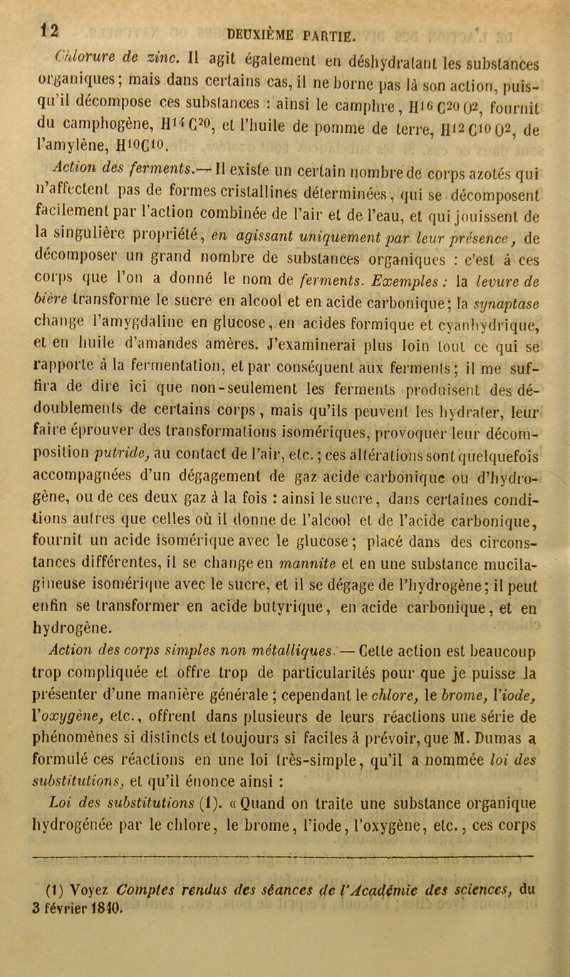 Cnlorure de zinc. Il agit également en déshydralant les substances üiganiqiies, mais dans certains cas, il ne borne pas là son action, puis- qu’il décompose ces substances : ainsi le camphre, Hi6C20(j2, fournit du campliogène, et l’huile de pomme de terre, H12C1002 de l’amylène, Hiocio. ’ Action des ferments. Il existe un certain nombre de corps azotés qui n affectent pas de formes cristallines déterminées, qui se décomposent facilement par 1 action combinée de l’air et de l’eau, et qui jouissent de la singulière propriété, en agissant uniquement par leur présence, de décomposer un grand nombre de substances organiques : c’est à ces coi'ps que l’on a donné le nom de ferments. Exemples : la levure de bière transforme le sucre en alcool et en acide carbonique; la synaptase change l’amygdaline en glucose, en acides formique et cyanhydrique, et en huile d’amandes amères. J’examinerai plus loin tout ce qui se rapporte à la fermentation, et par conséquent aux fermenis; il me suf- fira de dire ici que non-seulement les ferments produisent des dé- doublements de certains corps, mais qu’ils peuvent les hydrater, leur faire éprouver des transformations isomériques, provoquer leur décom- position putride, au contact de l’air, etc. ; ces altérationssontquelquefois accompagnées d’un dégagement de gaz acide carbonique ou d’hydro- gène, ou de ces deux gaz à la fois : ainsi le sucre, dans certaines condi- tions autres que celles où il donne de l’alcool et de l’acide carbonique, fournit un acide isomériqueavec le glucose; placé dans des circons- tances différentes, il se change en mannite et en une substance mucila- gilieuse isomériijne avec le sucre, et il se dégage de l’hydrogène; il peut enfin se transformer en acide butyrique, en acide carbonique, et en hydrogène. Action des corps simples non métalliques. — Cette action est beaucoup trop compliquée et offre trop de particularités pour que je puisse la présenter d’une manière générale ; cependant le chlore, le brome, Viode, Voxygène, etc., offrent dans plusieurs de leurs réactions une série de phénomènes si distincts et toujours si faciles à prévoir, que M. Dumas a formulé ces réactions en une loi très-simple, qu’il a nommée loi des substitutions, et qu’il énonce ainsi : Loi des substitutions (1). « Quand on traite une substance organique hydrogénée par le chlore, le brome, l’iode, l’oxygène, etc., ces corps (1) Voyez Comptes rendus des séances de VAcadfémie des sciences, du 3 février 1840.