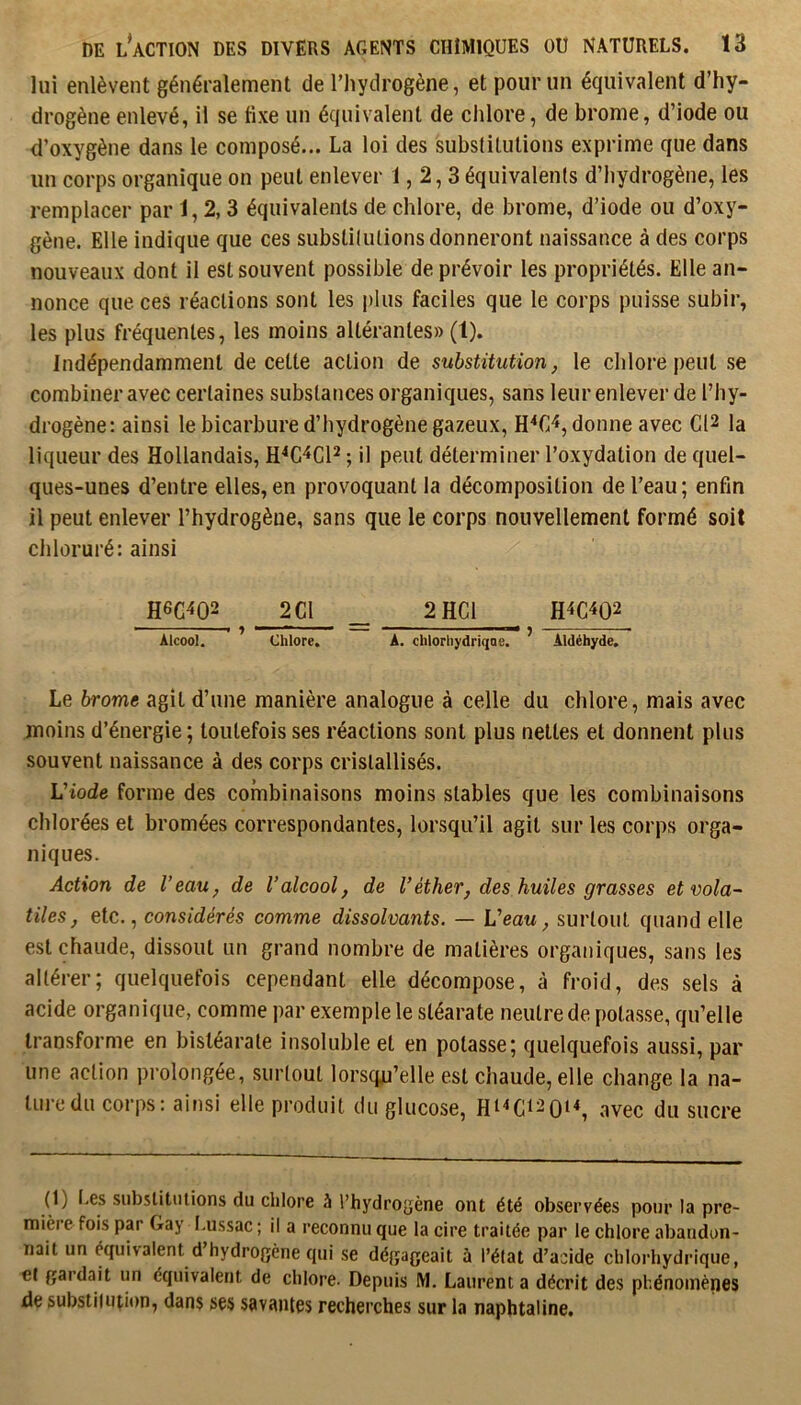 lui enlèvent généralement de l’hydrogène, et pour un équivalent d’hy- drogène enlevé, il se tixe un équivalent de clilore, de brome, d’iode ou d’oxygène dans le composé... La loi des substitutions exprime que dans un corps organique on peut enlever 1,2,3 équivalents d’hydrogène, les remplacer par 1,2,3 équivalents de chlore, de brome, d’iode ou d’oxy- gène. Elle indique que ces substilutions donneront naissance à des corps nouveaux dont il est souvent possible de prévoir les propriétés. Elle an- nonce que ces réactions sont les plus faciles que le corps puisse subir, les plus fréquentes, les moins altérantes» (1). Indépendamment de cette action de substitution, le chlore peut se combiner avec certaines substances organiques, sans leur enlever de l’hy- drogène: ainsi le bicarbure d’hydrogène gazeux, donne avec C12 la liqueur des Hollandais, H^C'^CP ; il peut déterminer l’oxydation de quel- ques-unes d’entre elles,en provoquant la décomposition de l’eau; enfin il peut enlever l’hydrogène, sans que le corps nouvellement formé soit chloruré: ainsi H6G4Q2 2 Cl 2 HCl —’ ■ ' ■ — ■ ■ ) ÂtcooL Chlore» A. chlorliyâriqoe* Aldéhyde» Le brome agit d’une manière analogue à celle du chlore, mais avec moins d’énergie; toutefois ses réactions sont plus nettes et donnent plus souvent naissance à des corps cristallisés. Viode forme des combinaisons moins stables que les combinaisons chlorées et bromées correspondantes, lorsqu’il agit sur les corps orga- niques. Action de Veau, de l’alcool, de Véther, des huiles grasses et vola- tiles, etc., considérés comme dissolvants. — Veau, surtout quand elle est chaude, dissout un grand nombre de matières organiques, sans les altérer; quelquefois cependant elle décompose, à froid, des sels à acide organique, comme par exemple le stéarate neutre de potasse, qu’elle transforme en bistéarate insoluble et en potasse; quelquefois aussi, par une action prolongée, surtout lorsqu’elle est chaude, elle change la na- turedu corps: ainsi elle produit du glucose, HI<C120N, avec du sucre (1) I.es substitutions du chlore à l’hydrogène ont été observées pour la pre- mière fois par Gay I.ussac ; il a reconnu que la cire traitée par le chlore abandon- nait un équivalent d’hydrogène qui se dégageait à l’état d’acide chlorhydrique, et gardait un équivalent de chlore. Depuis M. Laurent a décrit des phénomènes de substiiuiion, dans ses savantes recherches sur la naphtaline.