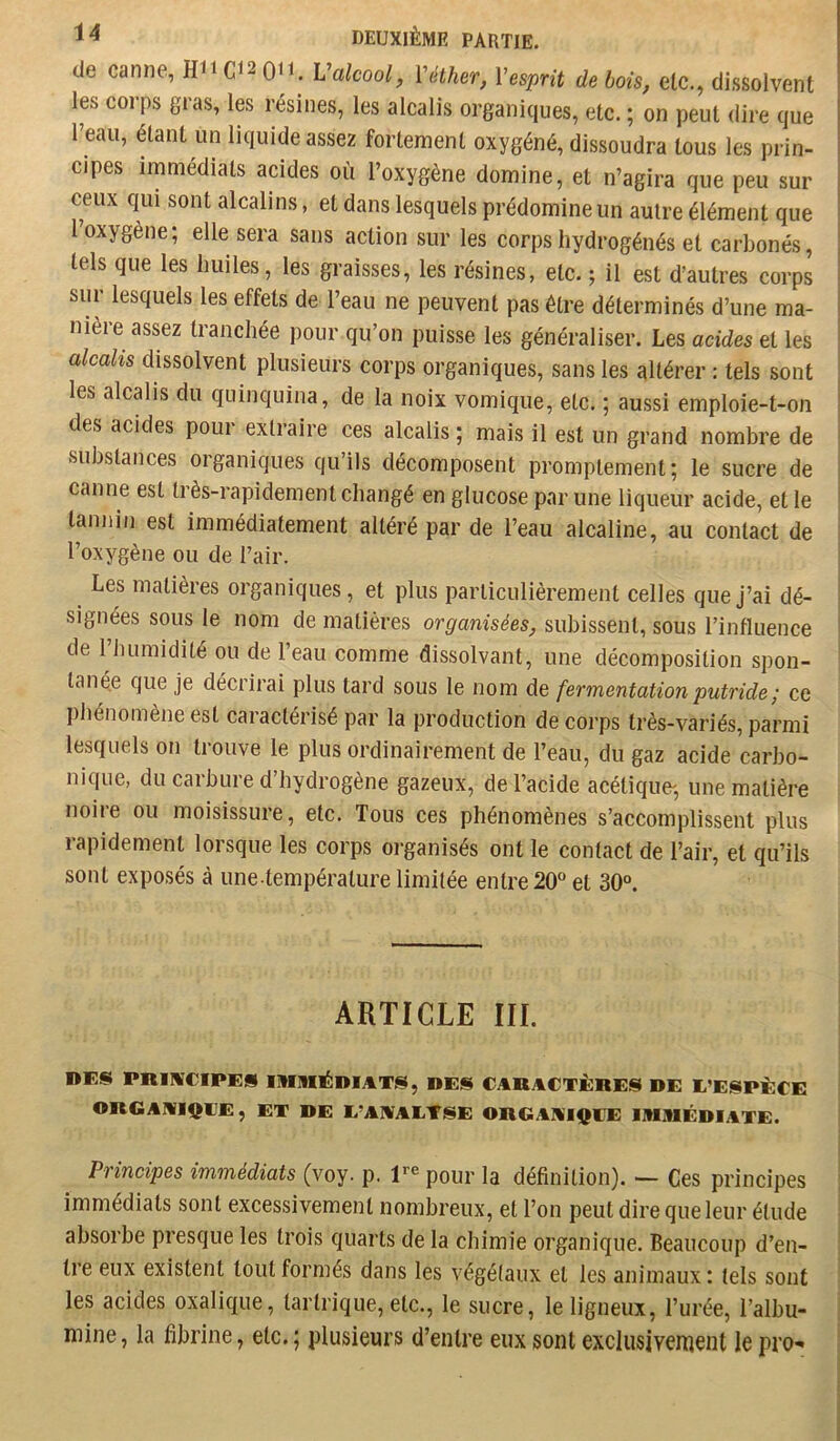 de canne, H11C12011. Valcool, Véther, Vesprit de bois, etc., dissolvent les corps gras, les résines, les alcalis organiques, etc. ; on peut dire que l’eau, étant un liquide assez fortement oxygéné, dissoudra tous les prin- cipes immédiats acides où l’oxygène domine, et n’agira que peu sur ceux qui sont alcalins, et dans lesquels prédomine un autre élément que 1 oxygène; elle sera sans action sur les corps hydrogénés et carbonés, tels que les huiles, les graisses, les résines, etc. ; il est d’autres corps sur lesquels les effets de l’eau ne peuvent pas être déterminés d’une ma- nièie assez tranchée pour qu’on puisse les généraliser. Les acides et les alcahs dissolvent plusieurs corps organiques, sans les altérer : tels sont les alcalis du quinquina, de la noix vomique, etc. ; aussi emploie-t-on des acides pour extraire ces alcalis ; mais il est un grand nombre de ^ substances organiques qu’ils décomposent promptement; le sucre de i canne est très-rapidement changé en glucose par une liqueur acide, et le | tannin est immédiatement altéré par de l’eau alcaline, au contact de l’oxygène ou de l’air. Les matières organiques, et plus particulièrement celles que j’ai dé- • signées sous le nom de matières organisées, subissent, sous l’influence de l’humidité ou de l’eau comme dissolvant, une décomposition spon- tanée que je décrirai plus tard sous le nom de fermentation putride ; ce phénomène est caractérisé par la production de corps très-variés, parmi lesquels on trouve le plus ordinairement de l’eau, du gaz acide carbo- nique, du carbure d’hydrogène gazeux, de l’acide acétique^, une matière noire ou moisissure, etc. Tous ces phénomènes s’accomplissent plus rapidement lorsque les corps organisés ont le contact de l’air, et qu’ils sont exposés à une température limitée entre 20^’ et 30°. ARTICLE III. j ! DES PltlIVeiPES llinil^DIjtTS, DES CABACTÈRES DE L’ESPÈCE ! ORGAMIQIJE, ET DE L’AIVALTSE OBGAAIQIJE IIUIIIÉDIATE. j i Principes immédiats (voy. p. F® pour la définition). — Ces principes ' immédiats sont excessivement nombreux, et l’on peut dire que leur étude ' absorbe presque les trois quarts de la chimie organique. Beaucoup d’en- | tre eux existent tout formés dans les végétaux et les animaux : tels sont ' les acides oxalique, taiTrique, etc., le sucre, le ligneux, l’urée, l’albu- i mine, la fibrine, etc. ; plusieurs d’entre eux sont exclusiveirient le pro-» '