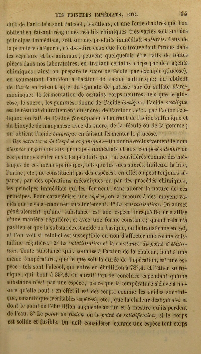 tluit de l’art: tels sont l’alcool, les éthers, et une foule d’autres que l’on obtient en faisant réagir des réactifs chimiques très-variés soit sur des principes immédiats, soit sur des produits immédiats naturels. Ceux de la première catégorie, c’est-à-dire ceux que l’on trouve tout formés dans les végétaux et les animaux, peuvent quelquefois être faits de toutes pièces dans nos laboratoires, en traitant certains corps par des agents chimiques : ainsi on prépare le sucre de fécule par exemple (glucose), en soumettant l’amidon à l’action de l’acide sulfurique; on obtient de l’urée en faisant agir du cyanate de potasse sur du sulfate d’am-^ moniaque; la fermentation de certains corps neutres, tels que le glu- cose, le sucre, les gommes, donne de l’acide lactique ; l’acide oxalique est le résultat du traitement du sucre, de l’amidon, etc., par l’acide azo- tique; on fait de l’acide formique en chauffant de l’acide sulfurique et du bioxyde de manganèse avec du sucre, de la fécule ou de la gomme ; on obtient l’acide butyrique en faisant fermenter le glucose. Des caractères de l’espèce organique.—On donne exclusivement le nom d'espèce organique aux principes immédiats et aux composés définis de ces principes entre eux ; les produits que j’ai considérés comme des mé- langes de ces mêmes principes, tels que les sucs sucrés, huileux, la bile, l’urine, etc., ne constituent pas des espèces : en effet on peut toujours sé- parer, par des opérations mécaniques ou par des procédés chimiques, les principes immédiats qui les forment, sans altérer la nature de ces principes. Pour caractériser une espèce, on a recours à des moyens va- riés que je vais examiner succinctement. 1° La cristallisation. On admet généralement qu’une substance est une espèce lorsqu’elle cristallise d’une manière régulière, et avec une forme constante; quand, cela n’a pas lieu et que la substance est acide ou basique, on la transforme en sel, et l’on voit si celui-ci est susceptible ou non d’affecter une forme cris- talline régulière. 2“ La volatilisation et la constance du point d’ébulli- tion. Toute substance qui, soumise à l’action de la chaleur, bout à une même température, quelle que soit la durée de l’opération, est une es- pèce : tels sont l’alcool, qui entre en ébullition à 78°,4, et l’éther sulfu- rique, qui bout à 35°,6. On aurait tort de conclure cependant qu’une substance n’est pas une espèce, parce que la température s’élève à me- sure qu’elle bout : en effet il est des corps, comme les acides succini- que, œnanthique (véritables espèces), etc., que la chaleur déshydrate, et dont le point de l’ébullition augmente au fur et à mesure qu’ils perdent de leau. 3° Le point de fusion ou \q point de solidification, si le corps est solide et fusible. On doit considérer comme une espèce tout corps