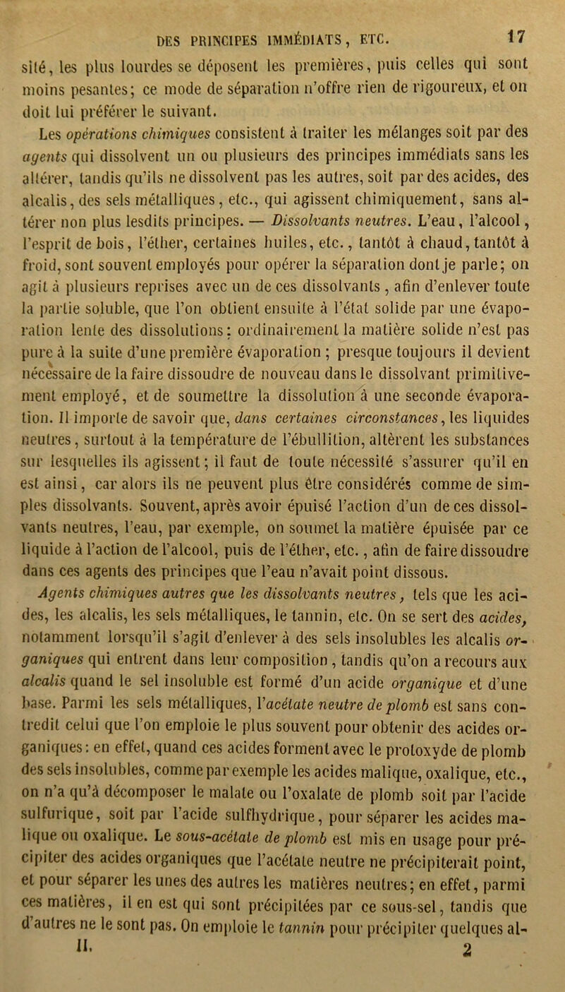 si(é, les plus lourdes se déposent les premières, puis celles qui sont moins pesantes; ce mode de séparation n’offre rien de rigoureux, et on doit lui préférer le suivant. Les opérations chimiques consistent à traiter les mélanges soit par des agents qui dissolvent un ou plusieurs des principes immédiats sans les altérer, tandis qu’ils ne dissolvent pas les autres, soit par des acides, des alcalis, des sels métalliques, etc., qui agissent chimiquement, sans al- térer non plus lesdits principes. — Dissolvants neutres. L’eau, l’alcool, l’esprit de bois, l’éther, certaines huiles, etc., tantôt à chaud, tantôt à froid, sont souvent employés pour opérer la séparation dont je parle; on agit à plusieurs reprises avec un de ces dissolvants, afin d’enlever toute la i)artie soluble, que l’on obtient ensuite à l’état solide par une évapo- ration lente des dissolutions: ordinairement la matière solide n’est pas pure à la suite d’une première évaporation ; presque toujours il devient nécessaire de la faire dissoudre de nouveau dans le dissolvant primitive- ment employé, et de soumettre la dissolution à une seconde évapora- tion. Il importe de savoir que, dans certaines circonstances.,\qs liquides neutres, surtout à la température de l’ébullition, altèrent les substances sur lesquelles ils agissent ; il faut de toute nécessité s’assurer qu’il en est ainsi, car alors ils ne peuvent plus être considérés comme de sim- ples dissolvants. Souvent, après avoir épuisé l’action d’un de ces dissol- vants neutres, l’eau, par exemple, on soumet la matière épuisée par ce liquide à l’action de l’alcool, puis de l’éthe.r, etc., afin de faire dissoudre dans ces agents des principes que l’eau n’avait point dissous. Agents chimiques autres que les dissolvants neutres, tels que les aci- des, les alcalis, les sels métalliques, le tannin, etc. On se sert des acides, notamment lorsqu’il s’agit d’enlever à des sels insolubles les alcalis or- ganiques qui entrent dans leur composition, tandis qu’on a recours aux alcalis quand le sel insoluble est formé d’un acide organique et d’une ]<ase. Parmi les sels métalliques, Vacétate neutre de plomb est sans con- tredit celui que l’on emploie le plus souvent pour obtenir des acides or- ganiques; en effet, quand ces acides forment avec le protoxyde de plomb des sels insolubles, comme par exemple les acides malique, oxalique, etc., on n’a qu’à décomposer le malate ou l’oxalate de plomb soit par l’acide sulfurique, soit par 1 acide sulfhydrique, pour séparer les acides ma- lique ou oxalique. Le sous-acétate de plomb est mis en usage pour pré- cipiter des acides organiques que l’acétate neutre ne précipiterait point, et pour séparer les unes des autres les matières neutres; en effet, parmi ces matières, il en est qui sont précipitées par ce sous-sel, tandis que d autres ne le sont pas. On emploie le tannin pour précipiter quelques al- II. 2