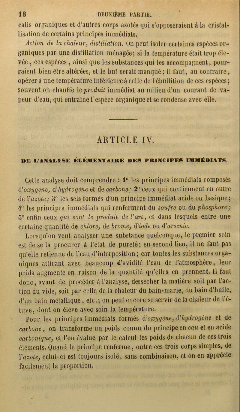 calis organiques et d’autres corps azotés qui s’opposeraient à la cristal- lisation de certains principes immédiats. Action de la chaleur, distillation. On peut isoler certaines espèces or- ganiques par une distillation ménagée; si la température était trop éle- vée , ces espèces, ainsi que les substances qui les accompagnent, pour- raient bien être altérées, et le but serait manqué ; il faut, au contraire, opérer à une température inférieure à celle de l’ébullition de ces espèces; souvent on chauffe \e produit immédiat au milieu d’un courant de va- peur d’eau, qui entraîne l’espèce organique et se condense avec elle. ARTICLE IV. DF. lÉLÉMEYTAIRE DES PHI1VC1PES ÜMIHÉDIATS. Cette analyse doit comprendre : 1'^ les principes immédiats composés ô'oxygène, d'hydrogène et de carbone; 2° ceux qui contiennent en outre de Vazote; 3 les sels formés d’un principe immédiat acide ou basique; 4 les principes immédiats qui renferment du soufre ou du phosphore; 5“ enlin ceux qui sont le produit de l’art, et dans lesquels entre une certaine quantité de chlore, de brome, diode ou d’arsenic. Lorsqu’on veut analyser une substance quelconque, le premier soin est de se la procurer à l’état de pureté; en second lieu, il ne faut pas qu’elle retienne de l’eau d’interposition; car toutes les substances orga- niques attirant avec beaucoup d’avidité l’eau de l’atmosphère, leur poids augmente en raison de la quantité qu’elles en prennent. Il faut donc, avant de procéder à l’analyse, dessécher la matière soit par l’ac- tion du vide, soit par celle de la chaleur du bain-marie, du bain d’huile, d’un bain métallique, etc.; on peut encore se servir de la chaleur de l’é- tuve, dont on élève avec soin la température. Pour les principes immédiats formés doxygène, dhydrogène et de carbone, on transforme un poids connu du principe en eau et en acide carbonique, et l’on évalue par le calcul les poids de chacun de ces trois éléments. Quand le principe renferme, outre ces trois corps simples, de Y azote, celui-ci est toujours isolé, sans combinaison, et on en apprécie facilement la proportion.