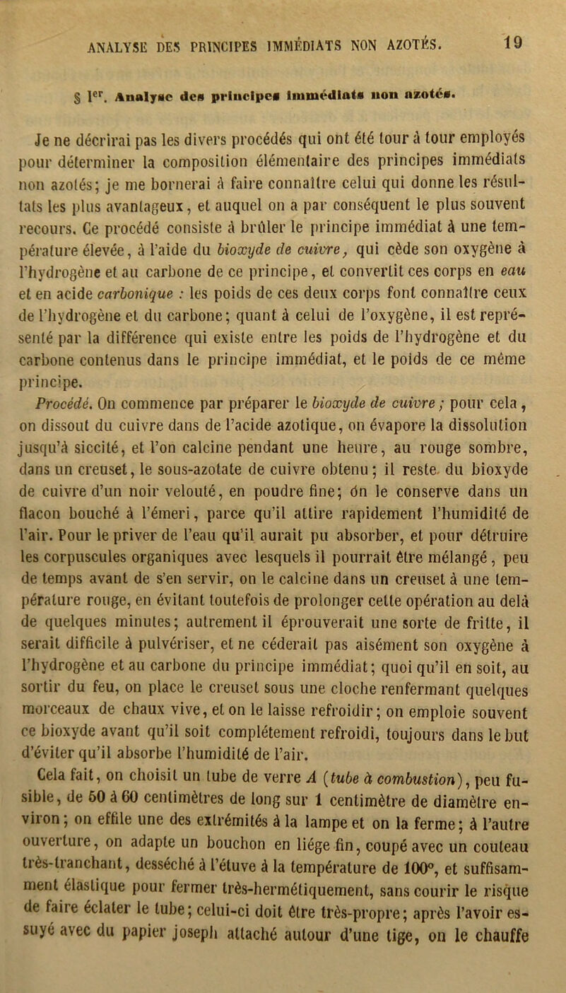 S 1®’’. AnalyMc des principes Immédiats non a*otés. Je ne décrirai pas les divers procédés qui ont été tour à tour employés pour déterminer la composition élémentaire des principes immédiats non azotés; je me bornerai A faire connaître celui qui donne les résul- tats les plus avantageux, et auquel on a par conséquent le plus souvent recours. Ce procédé consiste à brûler le principe immédiat à une tem- pérature élevée, à l’aide du bioxyde de cuivre, qui cède son oxygène à l’hydrogène et au carbone de ce principe, et convertit ces corps en eau et en acide carbonique : les poids de ces deux corps font connaître ceux de l’hydrogène et du carbone; quant à celui de l’oxygène, il est repré- senté par la différence qui existe entre les poids de l’hydrogène et du carbone contenus dans le principe immédiat, et le poids de ce même principe. Procédé. On commence par préparer le bioxyde de cuivre ; pour cela , on dissout du cuivre dans de l’acide azotique, on évapore la dissolution jusqu’à siccité, et l’on calcine pendant une heure, au rouge sombre, dans un creuset, le sous-azotate de cuivre obtenu ; il reste, du bioxyde de cuivre d’un noir velouté, en poudre fine; dn le conserve dans un flacon bouché à l’émeri, parce qu’il attire rapidement l’humidité de l’air. Pour le priver de l’eau qu’il aurait pu absorber, et pour détruire les corpuscules organiques avec lesquels il pourrait être mélangé, peu de temps avant de s’en servir, on le calcine dans un creuset à une tem- pérature rouge, en évitant toutefois de prolonger celte opération au delà de quelques minutes; autrement il éprouverait une sorte de fritte, il serait difficile à pulvériser, et ne céderait pas aisément son oxygène à l’hydrogène et au carbone du principe immédiat; quoi qu’il en soit, au sortir du feu, on place le creuset sous une cloche renfermant quelques morceaux de chaux vive, et on le laisse refroidir; on emploie souvent ce bioxyde avant qu’il soit complètement refroidi, toujours dans le but d’éviter qu’il absorbe l’humidité de l’air. Cela fait, on choisit un tube de verre A [tube à combustion)^ peu fu- sible, de 60 à 60 centimètres de long sur 1 centimètre de diamètre en- viion, on effile une des extrémités à la lampe et on la ferme; à l’autre ouverture, on adapte un bouchon en liège fin, coupé avec un couteau très-tranchant, desséché à l’étuve à la température de 100®, et suffisam- ment élastique pour fermer très-hermétiquement, sans courir le risque de faire éclater le tube; celui-ci doit être très-propre; après l’avoir es- suyé avec du papier joseph attaché autour d’une lige, on le chauffe