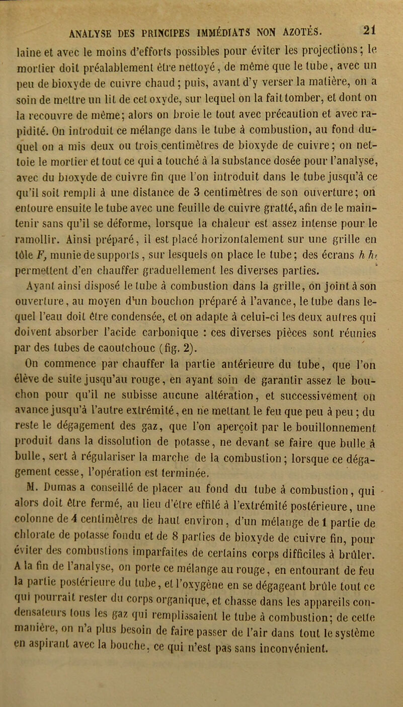 laine et avec le moins d’efforts possibles pour éviter les projections; le mortier doit préalablement être nettoyé, de même que le tube, avec un peu de bioxyde de cuivre chaud ; puis, avant d’y verser la matière, on a soin de mettre un lit de cet oxyde, sur lequel on la fait tomber, et dont on la recouvre de même; alors on broie le tout avec précaution et avec ra- pidité. On introduit ce mélange dans le tube à combustion, au fond du- quel on a mis deux ou trois centimètres de bioxyde de cuivre; on net- toie le mortier et tout ce qui a touché à la substance dosée pour l’analyse, avec du bioxyde de cuivre fin que l’on introduit dans le tube jusqu’à ce qu’il soit rempli à une distance de 3 centimètres de son ouverture; on entoure ensuite le tube avec une feuille de cuivre gratté, afin de le main- tenir sans qu’il se déforme, lorsque la chaleur est assez intense pour le ramollir. Ainsi préparé, il est placé horizontalement sur une grille en tôle F, munie de supports, sur lesquels on place le tube; des écrans h hr permettent d’en chauffer graduellement les diverses parties. Ayant ainsi disposé le tube à combustion dans la grille, on joint à son ouverture, au moyen d'un bouclion préparé à l’avance, le tube dans le- quel l’eau doit être condensée, et on adapte à celui-ci les deux autres qui doivent absorber l’acide carbonique : ces diverses pièces sont réunies par des tubes de caoutchouc (fig. 2). On commence par chauffer la partie antérieure du tube, que l’on élève de suite jusqu’au rouge, en ayant soin de garantir assez le bou- chon pour qu’il ne subisse aucune altération, et successivement on avance jusqu’à l’autre extrémité, en ne mettant le feu que peu à peu ; du reste le dégagement des gaz, que l’on aperçoit par le bouillonnement produit dans la dissolution de potasse, ne devant se faire que bulle à bulle, sert à régulariser la marche de la combustion; lorsque ce déga- gement cesse, l’opération est terminée. M. Dumas a conseillé de placer au fond du tube à combustion, qui alors doit être fermé, au lieu d’être effilé à l’extrémité postérieure, une colonne de4 centimètres de haut environ, d’un mélange del partie de chlorate de potasse fondu et de 8 parties de bioxyde de cuivre fin, pour é\iler des combustions imparfaites de certains corps difficiles à brûler. A la fin de l analyse, on porte ce mélange au rouge, en entourant de feu la pallie postérieure du tube, et l’oxygène en se dégageant brûle tout ce qui poin rait rester du corps organique, et chasse dans les appareils con- densateurs tous les gaz qui remplissaient le tube à combustion; de cette manièi e, on na plus besoin de faire passer de l’air dans tout le système en aspiiant avec la bouclie. ce qui n’est pas sans inconvénient.