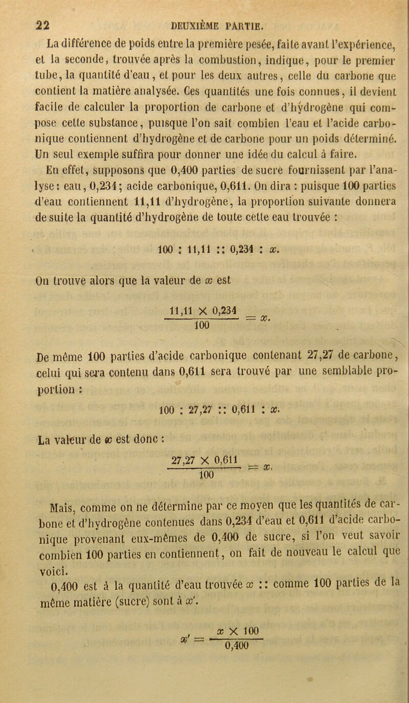 La différence de poids entre la première pesée, faite avant l’expérience, et la seconde, trouvée après la combustion, indique, pour le premier tube, la quantité d’eau, et pour les deux autres, celle du carbone que contient la matière analysée. Ces quantités une fois connues, il devient facile de calculer la proportion de carbone et d’hydrogène qui com- pose cette substance, puisque l’on sait combien l’eau et l’acide carbo- nique contiennent d’hydrogène et de carbone pour un poids déterminé. Un seul exemple suffira pour donner une idée du calcul à faire. En effet, supposons que 0,400 parties de sucre fournissent par l’ana- lyse; eau, 0,234; acide carbonique, 0,611. On dira ; puisque 100 parties d’eau contiennent 11,11 d’hydrogène, la proportion suivante donnera de suite la quantité d’hydrogène de toute cette eau trouvée : 100 : 11,11 :: 0,234 : a?. On trouve alors que la valeur de x est 11,11 X 0,234 100  De môme 100 parties d’acide carbonique contenant 27,27 de carbone, celui qui sei’a contenu dans 0,611 sera trouvé par une semblable pro- portion : 100 : 27,27 :: o,6ii : x. La valeur de ec est donc : 27,27 X 0,611 L__ = X. 100 Mais, comme on ne détermine par ce moyen que les quantités de car- bone et d’hydrogène contenues dans 0,234 d’eau et 0,611 d’acide carbo- nique provenant eux-mêmes de 0,400 de sucre, si 1 on veut savoii combien 100 parties en contiennent, on fait de nouveau le calcul que voici. 0,400 est à la quantité d’eau trouvée» :: comme 100 parties de la môme matière (sucre) sont à » X 100 0,400