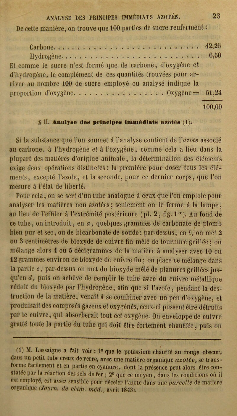 De cette manière, on trouve que 100 parties de sucre renferment : Carbone 42,20 Hydrogène 6,50 Et comme le sucre n’est formé que de carbone, d’oxygène et d’hydrogène, le complément de ces quantités trouvées pour ar- river au nombre 100 de sucre employé ou analysé Indique la proportion d’oxygène Oxygène = 61,24 100,00 $ II. Analyse des principes Immédiats azotés (1). Si la substance que l’on soumet à l’analyse contient de Vazote associé au carbone, à l’hydrogène et à l’oxygène, comme cela a lieu dans la plupart des matières d’origine animale, la détermination des éléments exige deux opérations distinctes : la première pour doser tous les élé- ments, excepté l’azote, et la seconde, pour ce dernier corps, que l’on mesure à l’état de liberté. Pour cela, on se sert d’un tube analogue à ceux que l’on emploie pour analyser les matières non azotées ; seulement on le ferme à la lampe, au lieu de l’effiler à l’extrémité postérieure (pl. 2, fig. r®}. Au fond de ce tube, on introduit, en a, quelques grammes de carbonate de plomb bien pur et sec, ou de bicarbonate de soude ; par-dessus, en h, on met 2 ou 3 centimètres de bioxyde de cuivre fin mêlé de tournure grillée ; on mélange alors 4 ou 5 décigrammes de la matière à analyser avec 10 ou 12 grammes environ de bioxyde de cuivre fin ; on place ce mélange dans la partie c; par-dessus on met du bioxyde mêlé de planures grillées jus- qu’en d, puis on achève de remplir le tube avec du cuivre métallique réduit du bioxyde par l’hydrogène, afin que si l’azote, pendant la des- truction de la matière, venait à se combiner avec un peu d’oxygène, et produisait des composés gazeux et oxygénés, ceux-ci pussent être détruits par le cuivre, qui absorberait tout cet oxygène. On enveloppe de cuivre gratté toute la partie du tube qui doit être fortement chauffée, puis on fl) M. Lassaigne a fait voir : 1® que le potassium chauffé au rouge obscur, dans un petit tube creux de verre, avec une matière organique azotée^ se trans- forme facilement et en partie en cyanure, dont la présence peut alors être con- statée par la réaction des sels de fer ; 2® que ce moyen, dans les conditions on il est employé, est assez sensible pour déceler l’azote dans une parcelle de matière organique (Joiirn. de cliipi. méd., avril 1843).