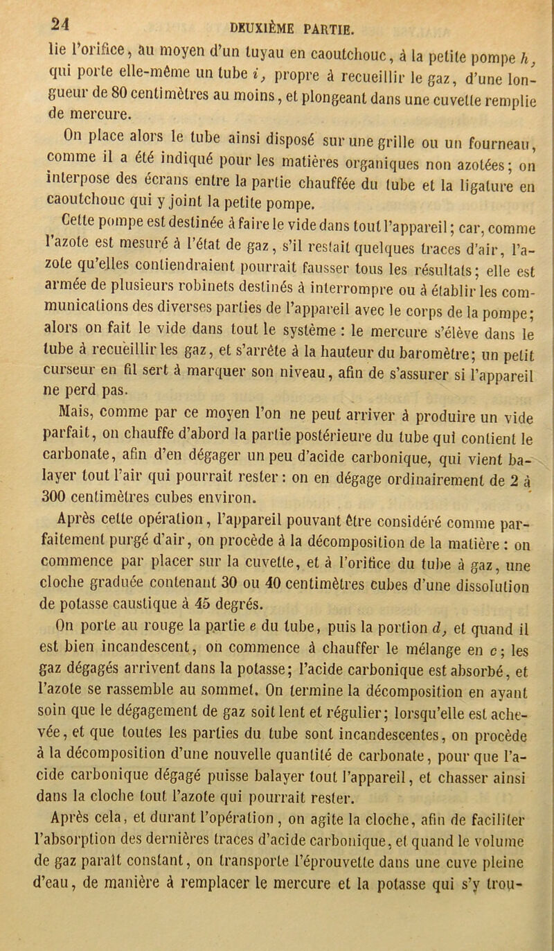 lie l oiifice, au moyen d’un tuyau en caoutchouc, à la petite pompe h qui porte elle-même un tube propre à recueillir le gaz, d’une lon- gueui de 80 centimètres au moins, et plongeant dans une cuvette remplie de mercure. On place alors le tube ainsi disposé sur une grille ou un fourneau, comme il a été indiqué pour les matières organiques non azotées; on interpose des écrans entre la partie chauffée du tube et la ligature en caoutchouc qui y joint la petite pompe. Cette pompe est destinée à faire le vide dans tout l’appareil ; car, comme 1 azote est mesuré à l’état de gaz, s’il restait quelques traces d’air, l’a- zote qu’ejles contiendraient pourrait fausser tous les résultats; elle est armée de plusieurs robinets destinés à interrompre ou à établir les com- munications des diverses parties de l’appareil avec le corps de la pompe; alors on fait le vide dans tout le système : le mercure s’élève dans le tube à recueillir les gaz, et s’arrête à la hauteur du baromètre; un petit curseur en fd sert à marquer son niveau, afin de s’assurer si l’appareil ne perd pas. Mais, comme par ce moyen l’on ne peut arriver à produire un vide parfait, on chauffe d’abord la partie postérieure du tube qui contient le carbonate, afin d’en dégager un peu d’acide carbonique, qui vient ba- layer tout l’air qui pourrait rester : on en dégage ordinairement de 2 à 300 centimètres cubes environ. Après cette opération, l’appareil pouvant être considéré comme par- faitement purgé d’air, on procède à la décomposition de la matière : on commence par placer sur la cuvette, et à l’orifice du tube à gaz, une cloche graduée contenant 30 ou 40 centimètres cubes d’une dissolution de potasse caustique à 45 degrés. On porte au rouge la p.artie e du tube, puis la portion d, et quand il est bien incandescent, on commence à chauffer le mélange en c; les gaz dégagés arrivent dans la potasse; l’acide carbonique est absorbé, et l’azote se rassemble au sommet. On termine la décomposition en ayant soin que le dégagement de gaz soit lent et régulier; lorsqu’elle est ache- vée, et que toutes les parties du tube sont incandescentes, on procède à la décomposition d’une nouvelle quantité de carbonate, pour que l’a- cide carbonique dégagé puisse balayer tout l’appareil, et chasser ainsi dans la cloche tout l’azote qui pourrait rester. Après cela, et durant l’opération, on agite la cloche, afin de faciliter l’absorption des dernières traces d’acide carbonique, e( quand le volume de gaz paraît constant, on transporte l’éprouvette dans une cuve pleine d’eau, de manière à remplacer le mercure et la potasse qui s’y trou-