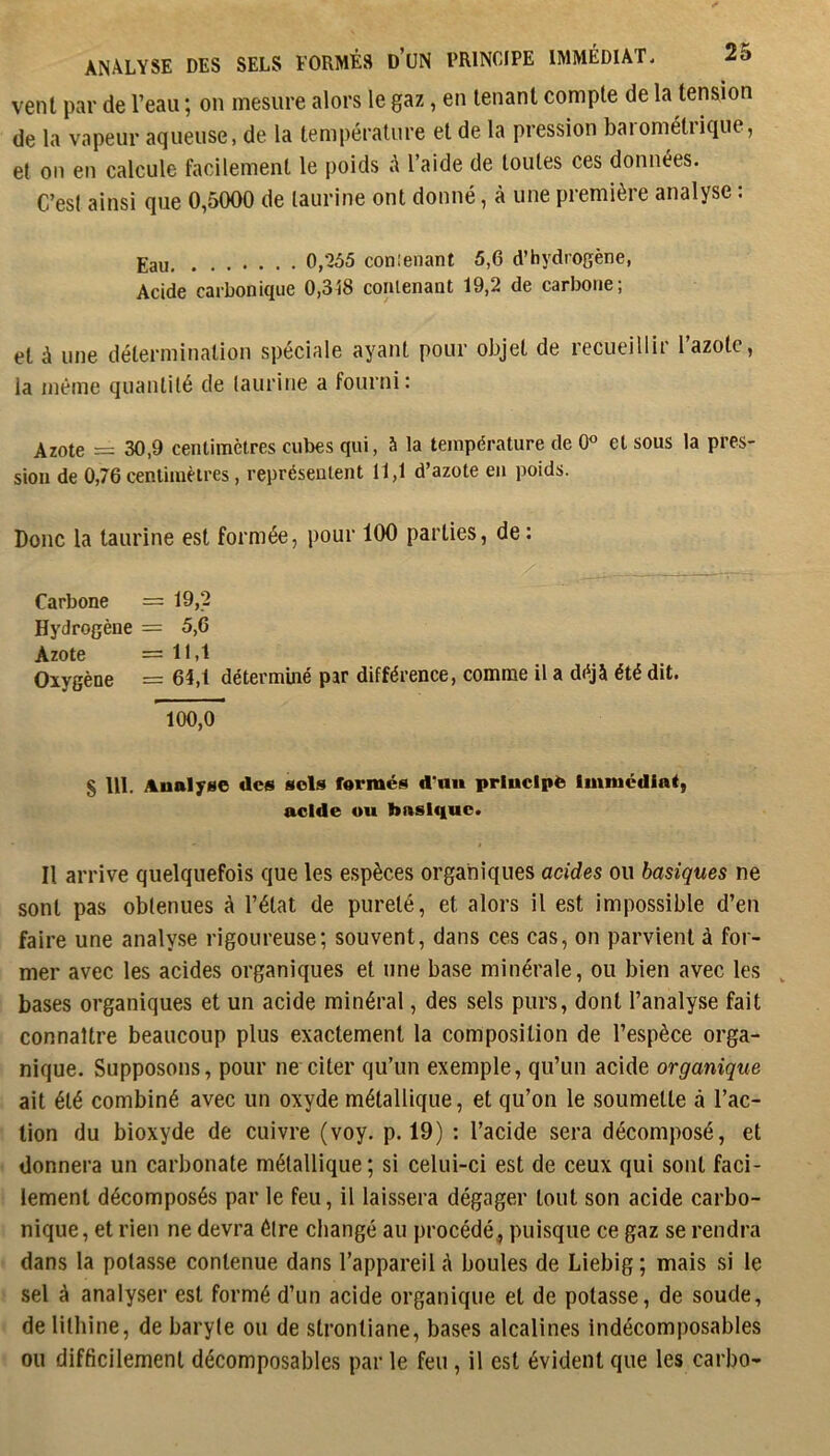 vent par de l’eau ; on mesure alors le gaz, en tenant compte de la tension de la vapeur aqueuse, de la température et de la pression barométrique, et on en calcule facilement le poids à l’aide de toutes ces données. C’est ainsi que 0,5000 de taurine ont donné, à une première analyse : Eau 0,'255 conlenant 5,6 d’hydrogène, Acide carbonique 0,318 conlenant 19,2 de carbone; et à une détermination spéciale ayant pour objet de recueillir l’azote, la même quantité de taurine a fourni: Azote = 30,9 centimètres cubes qui, à la température de 0° et sous la près sioii de 0,76 centimètres, représentent 11,1 d’azote en poids. Donc la taurine est formée, pour 100 parties, de : Carbone = 19,2 Hydrogène = 5,6 Azote =11,1 Oxygène = 64,1 déterminé par différence, comme il a déjà été dit. 100,0 § 111. Analyse des sols fermés d'uu principe Imnicdiaf, acide ou bnslf|uc. Il arrive quelquefois que les espèces organiques acides ou basiques ne sont pas obtenues à l’état de pureté, et alors il est impossible d’en faire une analyse rigoureuse; souvent, dans ces cas, on parvient à for- mer avec les acides organiques et une base minérale, ou bien avec les bases organiques et un acide minéral, des sels purs, dont l’analyse fait connaître beaucoup plus exactement la composition de l’espèce orga- nique. Supposons, pour ne citer qu’un exemple, qu’un acide organique ait été combiné avec un oxyde métallique, et qu’on le soumette à l’ac- tion du bioxyde de cuivre (voy. p. 19) : l’acide sera décomposé, et donnera un carbonate métallique; si celui-ci est de ceux qui sont faci- lement décomposés par le feu, il laissera dégager tout son acide carbo- nique, et rien ne devra être changé au procédé, puisque ce gaz se rendra dans la potasse contenue dans l’appareil A boules de Liebig ; mais si le sel à analyser est formé d’un acide organique et de potasse, de soude, de lithine, de baryte ou de strontiane, bases alcalines indécomposables ou difficilement décomposablcs par le feu , il est évident que les carbo-