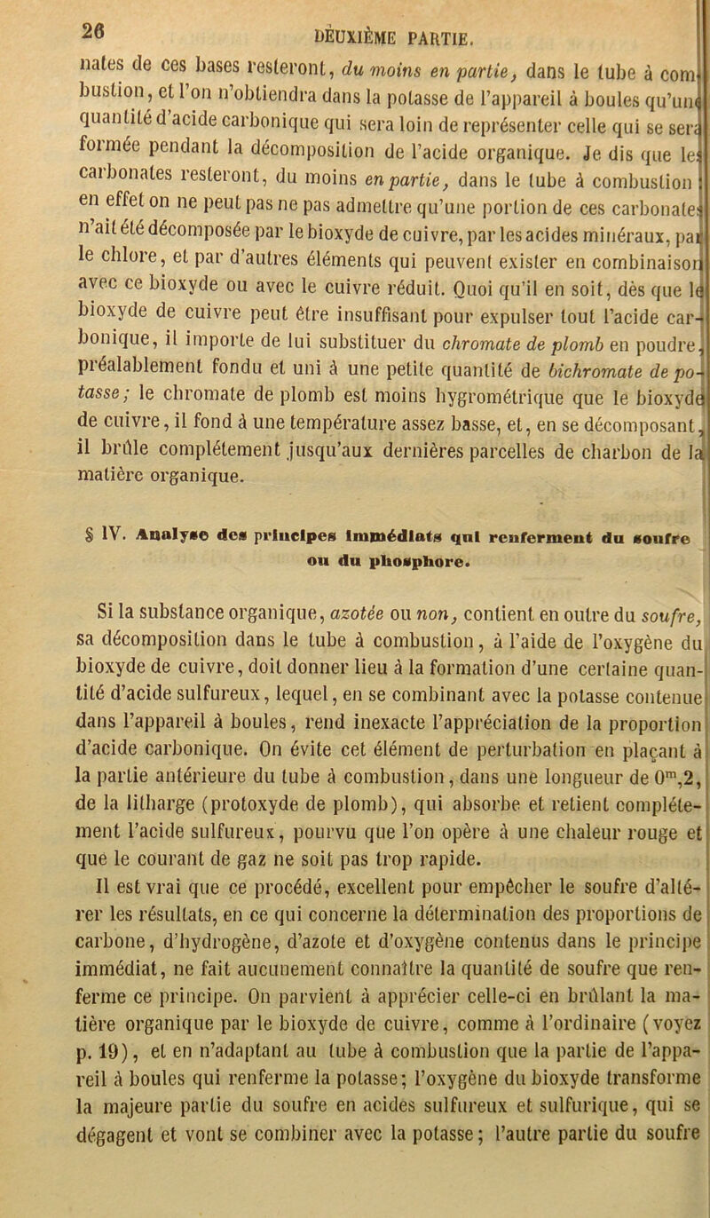 nales de ces bases resteront, du moins en partie, dans le tube à corn buslion, et l’on n’obtiendra dans la potasse de l’appareil à boules qu’uiK quantité d acide carbonique qui sera loin de représenter celle qui se sen foimée pendant la décomposition de l’acide organique. Je dis que le: caibonates resteront, du iTioins enpartie, dans le tube à combustion en effet on ne peut pas ne pas admettre qu’une portion de ces carbonate: n ait été décomposée par le bioxyde de cuivre, par les acides minéraux, pai le chlore, et par d’autres éléments qui peuvent exister en combinaisoi avec ce bioxyde ou avec le cuivre réduit. Quoi qu’il en soit, dès que 1^ bioxyde de cuivre peut être insuffisant pour expulser tout l’acide car- bonique, il importe de lui substituer du chromate de plomb en poudre, piéalablement fondu et uni à une petite quantité de bichromate dépo- tasse; le chromate de plomb est moins hygrométrique que le bioxydt de cuivre, il fond à une température assez basse, et, en se décomposant, il brfile complètement Jusqu’aux dernières parcelles de charbon de la matière oi*ganique. i § IV. Analyse dos principes Immédiats qnl renferment du soufre ou du phosphore» Si la substance organique, azotée ou non, contient en outre du soufre, sa décomposition dans le tube à combustion, à l’aide de l’oxygène du bioxyde de cuivre, doit donner lieu à la formation d’une certaine quan- tité d’acide sulfureux, lequel, en se combinant avec la potasse contenue dans l’appareil à boules, rend inexacte l’appréciation de la proportion d’acide carbonique. On évite cet élément de perturbation en plaçant à la partie antérieure du tube à combustion, dans une longueur de 0',2, de la litharge (protoxyde de plomb), qui absorbe et retient complète- ment l’acide sulfureux , pourvu que l’on opère à une chaleur rouge et que le courant de gaz ne soit pas trop rapide. Il est vrai que ce procédé, excellent pour empêcher le soufre d’alté- rer les résultats, en ce qui concerne la détermination des proportions de carbone, d’hydrogène, d’azote et d’oxygène contenus dans le principe immédiat, ne fait aucunement connaître la quantité de soufre que ren- ferme ce principe. On parvient à apprécier celle-ci en brûlant la ma- tière organique par le bioxyde de cuivre, comme à l’ordinaire (voyez p. 19), et en n’adaptant au tube à combustion que la partie de l’appa- | reil à boules qui renferme la potasse; l’oxygène du bioxyde transforme la majeure partie du soufre en acides sulfureux et sulfurique, qui se dégagent et vont se combiner avec la potasse ; l’autre partie du soufre
