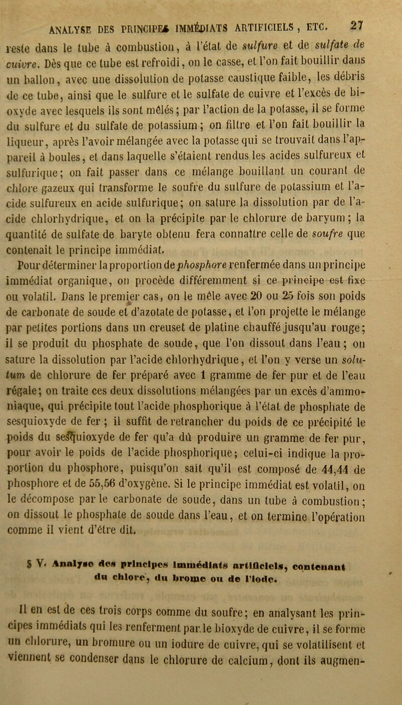 reste dans le tube à combustion, à l’état de sulfure et de sulfate de cuivre. Dès que ce tube est refroidi, on le casse, et l’on fait bouillir dans un ballon, avec une dissolution de potasse caustique faible, les débris de ce tube, ainsi que le sulfure et le sulfate de cuivre et l’excès de bi- oxyde avec lesquels ils sont mêlés ; par l’action de la potasse, il se forme du sulfure et du sulfate de potassium; on filtre et l’on fait bouillir la liqueur, après l’avoir mélangée avec la potasse qui se trouvait dans l’ap- pareil à boules, et dans laquelle s’étaient rendus les acides sulfureux et sulfurique; on fait passer dans ce mélange bouillant un courant de chlore gazeux qui transforme le soufre du sulfure de potassium et l’a- cide sulfureux en acide sulfurique; on salure la dissolution par de l’a- cide chlorhydrique, et on la précipite par le chlorure de baryum; la quantité de sulfate de baryte obtenu fera connaître celle de soufre que contenait le principe immédiat. Pour déterminer la proportion de/jAospAore renfermée dans un principe immédiat organique, on procède différemment si ce principe est fixe ou volatil. Dans le premier cas, on le mêle avec 20 ou 25 fois son poids de carbonate de soude et d’azotate de potasse, et l’on projette le mélange par petites portions dans un creuset de platine chauffé jusqu’au rouge; il se produit du phosphate de soude, que l’on dissout dans l’eau; on sature la dissolution par l’acide chlorhydrique, et l’on y verse un solu- tum de chlorure de fer préparé avec 1 gramme de fer pur et de l’eau régale; on traite ces deux dissolutions mélangées par un excès d’ammo- niaque, qui précipite tout l’acide phosphorique à l’état de phosphate de sesquioxyde de fer ; il suffit de retrancher du poids de ce précipité le poids du se^uioxyde de fer qu’a dû produire un gramme de fer pur, pour avoir le poids de l’acide phosphorique; celui-ci indique la pro- portion du phosphore, puisqu’on sait qu’il est composé de 44,44 de phosphore et de 55,56 d’oxygène. Si le principe immédiat est volatil, on le décompose parle carbonate de soude, dans un tube à combustion; on dissout le phosphate de soude dans l’eau, et on termine l’opération comme il vient d’être dit. $ V. Anal7«e dos principes Immédiats artlflclcls, conteiiaut dn chlore, du brome on de l’Iode» Il en est de ces trois corps comme du soufre; en analysant les prin- cipes immédiats qui les renferment parle bioxyde de cuivre, il se forme un cliloriire, un bromure ou un iodure de cuivre, qui se volatilisent et viennent se condenser dans le chlorure de calcium, dont ils augmen-