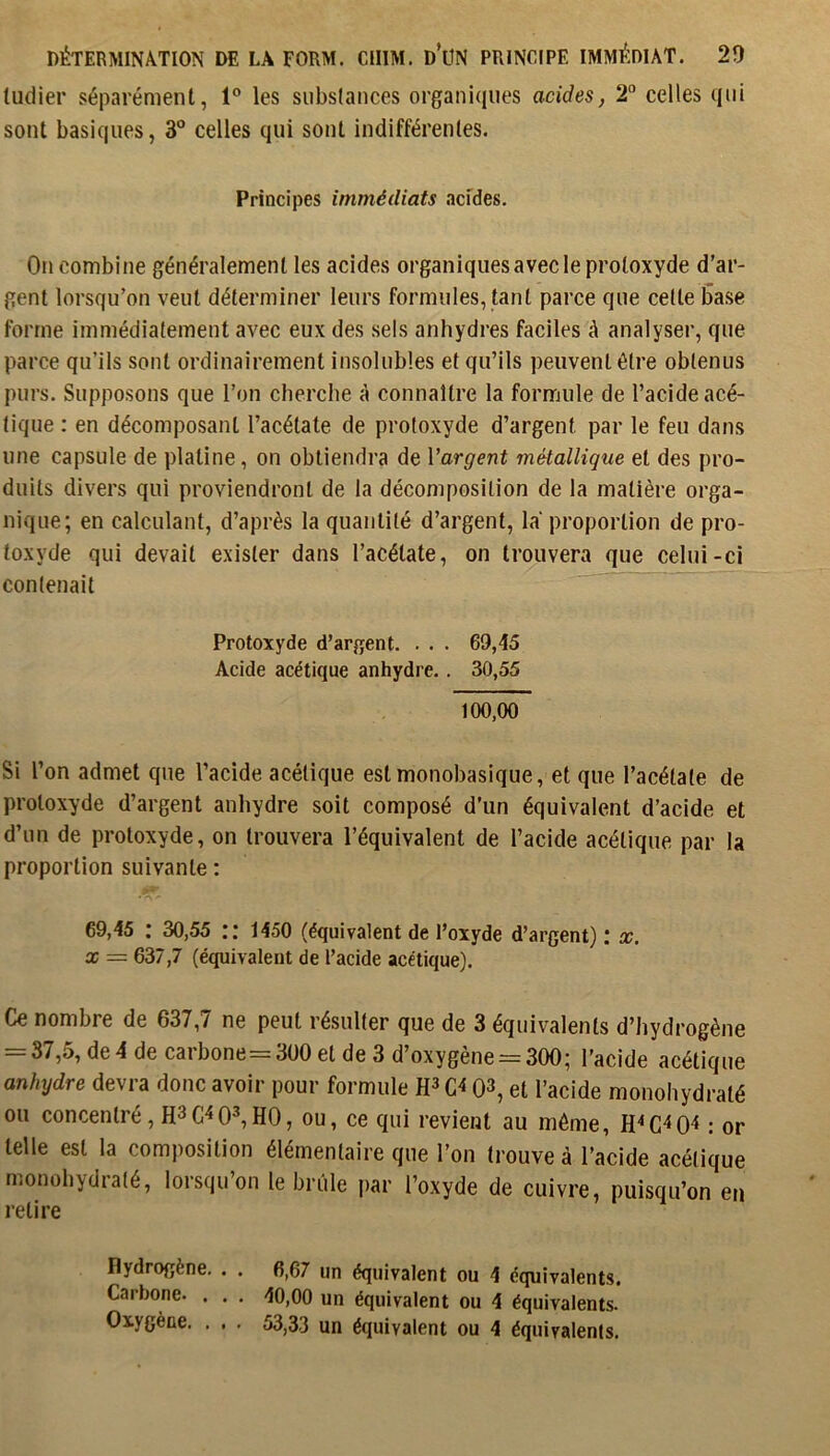 ludier séparément, 1° les substances organiques acides, 2“ celles qui sont basiques, 3“ celles qui sont indifférentes. Principes immédiats acides. On combine généralement les acides organiques avec le protoxyde d’ar- gent lorsqu’on veut déterminer leurs formules, tant parce que cette base forme immédiatement avec eux des sels anhydres faciles à analyser, que parce qu’ils sont ordinairement insolubles et qu’ils peuvent être obtenus purs. Supposons que l’on cherche à connaître la formule de l’acide acé- tique : en décomposant l’acétate de protoxyde d’argent par le feu dans une capsule de platine, on obtiendra de Vargent métallique et des pro- duits divers qui proviendront de la décomposition de la matière orga- nique; en calculant, d’après la quantité d’argent, la proportion de pro- toxyde qui devait exister dans l’acétate, on trouvera que celui-ci contenait Protoxyde d’argent. . . . 69,45 Acide acétique anhydre. . 30,55 100,00 Si l’on admet que l’acide acétique est monobasique, et que l’acétate de protoxyde d’argent anhydre soit composé d’un équivalent d’acide et d’un de protoxyde, on trouvera l’équivalent de l’acide acétique par la proportion suivante : 69,45 : 30,55 1450 (équivalent de l’oxyde d’argent) ; x. X = 637,7 (équivalent de l’acide acétique). Ce nombre de 637,7 ne peut résulter que de 3 équivalents d’hydrogène = 37,5, de 4 de carbone=3ü0 et de 3 d’oxygène = 300; l’acide acétique anhydre devra donc avoir pour formule Q3, et l’acide monohydraté ou concentré, H3G4 0^HO, ou, ce qui revient au même, : or telle est la composition élémentaire que l’on trouve à l’acide acétique monohydraté, lorsqu’on le brûle par l’oxyde de cuivre, puisqu’on en l’etire Hydrogène, . . 6,67 un équivalent ou 4 équivalents. Carbone. . . . 40,00 un équivalent ou 4 équivalents. Oxygène. . . . 53,33 un équivalent ou 4 équivalents.