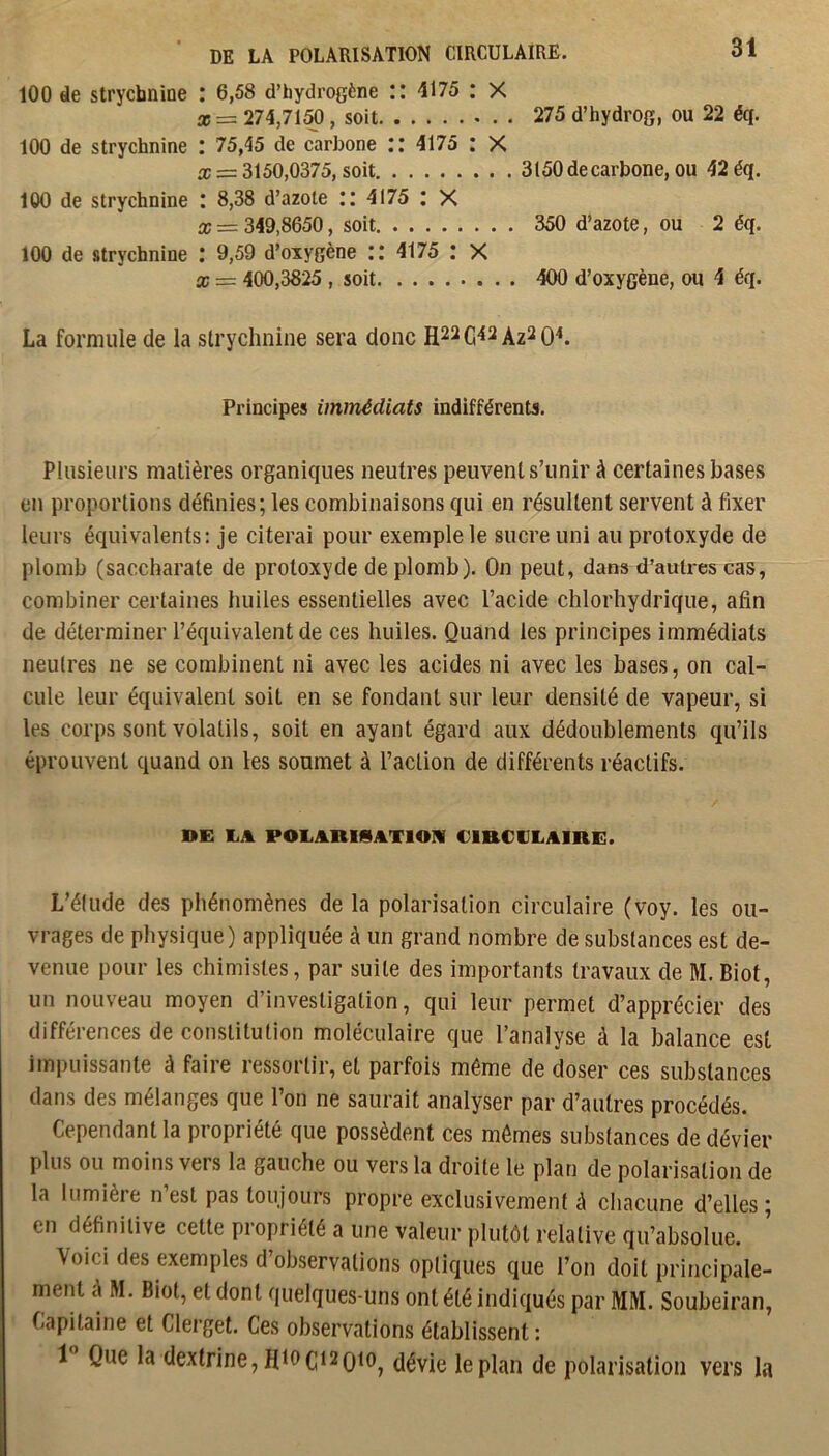 100 de strychnine : 6,58 d’hydrogène :: 4175 : X X = 274,7150, soit 275 d’hydrog, ou 22 éq. 100 de strychnine : 75,45 de carbone :: 4175 : X a: = 3150,0375, soit 3150 de carbone, ou 42 éq. 100 de strychnine I 8,38 d’azote il 4175 ; X X = 349,8650, soit 350 d’azote, ou 2 éq. 100 de strychnine ; 9,59 d’oxygène :: 4175 ; X X = 400,3825 , soit 400 d’oxygène, ou 4 éq. La formule de la strychnine sera donc Az^O^. Principes immédiats indifférents. Plusieurs matières organiques neutres peuvent s’unir à certaines bases en proportions définies; les combinaisons qui en résultent servent à fixer leurs équivalents: je citerai pour exemple le sucre uni au protoxyde de plomb (saccharate de protoxyde de plomb). On peut, dans d’autres cas, combiner certaines huiles essentielles avec l’acide chlorhydrique, afin de déterminer l’équivalent de ces huiles. Quand les principes immédiats neutres ne se combinent ni avec les acides ni avec les bases, on cal- cule leur équivalent soit en se fondant sur leur densité de vapeur, si les corps sont volatils, soit en ayant égard aux dédoublements qu’ils éprouvent quand on les soumet à l’action de différents réactifs. DE liA POEARISATIOIV CIRCULAIRE. L’élude des phénomènes de la polarisation circulaire (voy. les ou- vrages de physique) appliquée à un grand nombre de substances est de- venue pour les chimistes, par suite des importants travaux de M. Biof, un nouveau moyen d’investigation, qui leur permet d’apprécier des différences de constitution moléculaire que l’analyse à la balance est impuissante à faire ressortir, et parfois même de doser ces substances dans des mélanges que l’on ne saurait analyser par d’autres procédés. Cependant la propriété que possèdent ces mômes substances de dévier plus ou moins vers la gauche ou vers la droite le plan de polarisation de la lumière n’est pas toujours propre exclusivement à chacune d’elles; en définitive celte propriété a une valeur plutôt relative qu’absolue. Voici des exemples d’observations optiques que l’on doit principale- ment ô M. Biot, et dont quelques-uns ont été indiqués par MM. Soubeiran, Capitaine et Clerget. Ces observations établissent; 1 Que la dextrine, H19C12qi0j dévie le plan de polarisation vers la
