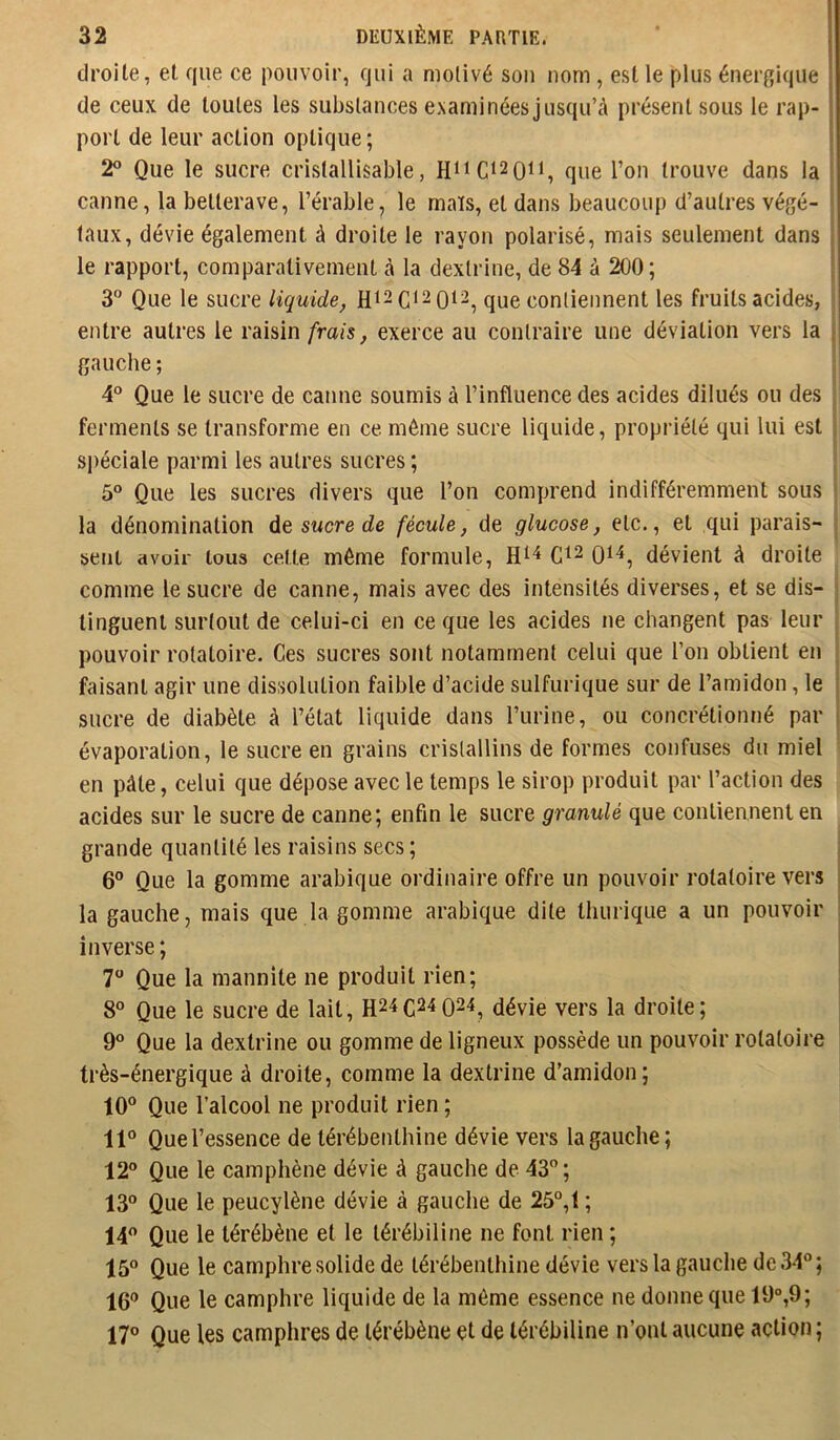 droite, et que ce pouvoir, qui a motivé sou nom, est le plus énergique de ceux de toutes les substances exami nées jusqu’à présent sous le rap- port de leur action optique ; 2 Que le sucre cristallisable, que l’on trouve dans la canne, la betterave, l’érable, le maïs, et dans beaucoup d’autres végé- 1 faux, dévie également à droite le rayon polarisé, mais seulement dans le rapport, comparativement à la dextrine, de 84 à 200 ; 3 Que le sucre liquide, Hi2C*2 0i2^ que contiennent les fruits acides, i entre autres le raisin frais, exerce au contraire une déviation vers la , gauche ; 4“ Que le sucre de canne soumis à l’influence des acides dilués ou des ferments se transforme en ce même sucre liquide, propriété qui lui est si)éciale parmi les autres sucres ; 5° Que les sucres divers que l’on comprend indifféremment sous j la dénomination de sucre de fécule, de glucose, etc., et qui parais- sent avoir tous cette même formule, dévient à droite comme le sucre de canne, mais avec des intensités diverses, et se dis- tinguent surtout de celui-ci en ce que les acides ne changent pas leur pouvoir rotatoire. Ces sucres sont notamment celui que l’on obtient en faisant agir une dissolution faible d’acide sulfurique sur de l’amidon, le sucre de diabète à l’état liquide dans l’urine, ou concrétionné par évaporation, le sucre en grains cristallins de formes confuses du miel en pâte, celui que dépose avec le temps le sirop produit par l’action des acides sur le sucre de canne; enfin le sucre granulé que contiennent en grande quantité les raisins secs ; 6° Que la gomme arabique ordinaire offre un pouvoir rotatoire vers i la gauche, mais que la gomme arabique dite lliurique a un pouvoir ’ inverse; | 7 Que la mannite ne produit rien; 8“ Que le sucre de lait, H24C24Q24, dévie vers la droite; | 9° Que la dextrine ou gomme de ligneux possède un pouvoir rotatoire * très-énergique à droite, comme la dextrine d’amidon; 10 Que l’alcool ne produit rien ; 11 Que l’essence de térébenthine dévie vers la gauche; 12 Que le camphène dévie à gauche de 43; 13 Que le peucylène dévie à gauche de 25°,t ; 14 Que le térébène et le lérébiline ne font rien ; 15 Que le camphre solide de térébenthine dévie vers la gauche de 34; 16 Que le camphre liquide de la môme essence ne donne que 19°,9; 17 Que les camphres de térébène et de térébiline n’ont aucune action;