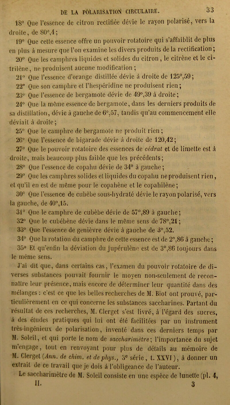 18® Que l’essence de citron rectiliée dévie le rayon polarisé, vers la droite, de 80®,4; 19” Que celle essence offre un pouvoir rotatoire qui s’affaiblit de plus en plus à mesure que l’on examine les divers produits de la rectification ; 20” Que les camphres liquides et solides du citron, le cilrène et le ci- Irilène, ne produisent aucune modification ; 21 Que l’essence d’orange distillée dévie à droite de 125”,59; 22° Que son camphre et l’hespéridine ne produisent rien; 23” Que l’essence de bergamote dévie de 49”,39 à droite; 24” Que la môme essence de bergamote, dans les derniers produits de sa distillation, dévie à gauche de 6”,57, tandis qu’au commencement elle déviait à droite ; 25 Que le camphre de bergamote ne produit rien ; 26° Que l’essence de bigarade dévie à droite de 120,42; 27° Que le pouvoir rotatoire des essences de cédrat et de limette est à droite, mais beaucoup plus faible que les précédents; 28” Que l’essence de copahu dévie de 34” à gauche ; 29“ Que les camphres solides et liquides du copahu ne produisent rien, et qu’il en est de môme pour le copahène et le copahilène; 30” Que l’essence de cubèbe sous-bydralé dévie le rayon polarisé, vers la gauche, de 40”,15. 31” Que le camphre de cubèbe dévie de 57”,89 à gauche; 32° Que le cubébène dévie dans le môme sens de 78”,21 ; 33° Que l’essence de genièvre dévie à gauche de 3”,52. 34° Que la rotation du camphre de celle essence est de 2,86 à gauche ; 35° Et qu’enfin la déviation du jupérulènc est de 3”,86 toujours dans le même sens. J’ai dit que, dans certains cas, l’examen du pouvoir rotatoire de di- verses substances pouvait fournir le moyen non-seulement de recon- naître leur présence, mais encore de déterminer leur quantité dans des mélanges : c’est ce que les belles recherches de M. Biol ont prouvé, par- ticulièrement en ce qui concerne les substances saccharines. Partant du résultat de ces recherches, M. Clerget s’est livré, <4 l’égard des sucres, a des éludes pratiques qui lui ont été facilitées par un instrument très-ingénieux de polarisation, inventé dans ces derniers lem])s par M. Soleil, et qui porte le nom de saccharimètre\ l’importance du sujet m’engage, tout en renvoyant pour plus de détails au mémoire de M. Clerget {Ann. de chim. et de phys., 3” série, t. XXYI ), à donner un extrait de ce travail que je dois A l’obligeance de l’auteur. Le saccharimèlre de M. Soleil consiste en une espèce de lunette (pl. 4,