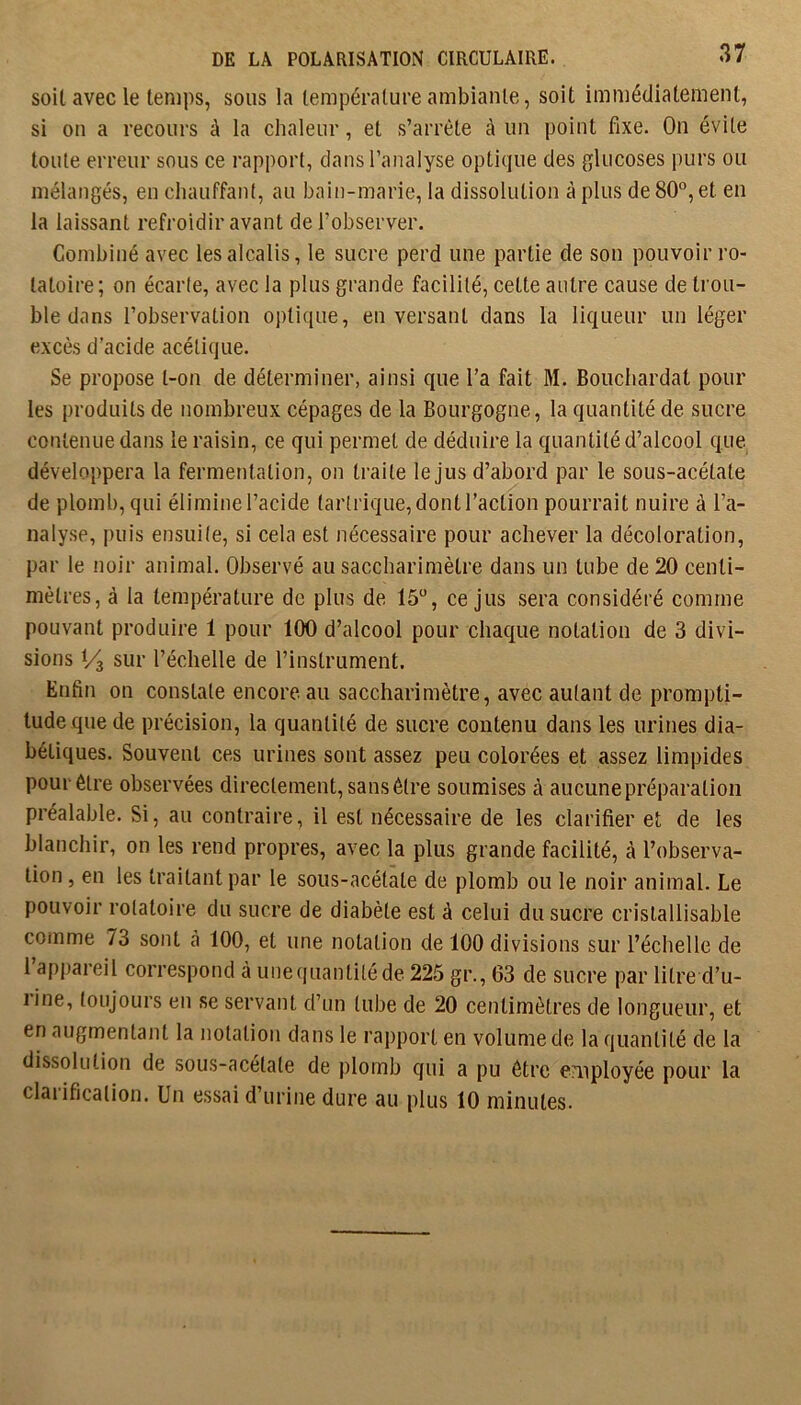 soit avec le temps, sous la température ambiante, soit immédiatement, si ou a recours à la chaleur, et s’arrête à un point fixe. On évite toute erreur sous ce rapport, dans l’analyse optique des glucoses purs ou mélangés, en chauffant, au bain-marie, la dissolution à plus de 80°, et en la laissant refroidir avant de l’observer. Combiné avec les alcalis, le sucre perd une partie de son pouvoir ro- tatoire ; on écarte, avec la plus grande facilité, cette autre cause de trou- ble dans l’observation optique, en versant dans la liqueur un léger excès d’acide acétique. Se propose t-on de déterminer, ainsi que l’a fait M. Bouchardat pour les produits de nombreux cépages de la Bourgogne, la quantité de sucre contenue dans le raisin, ce qui permet de déduire la quantité d’alcool que développera la fermentation, on traite le jus d’abord par le sous-acétate de plomb, qui élimine l’acide tartrique, dont l’action pourrait nuire à l’a- nalyse, puis ensuile, si cela est nécessaire pour achever la décoloration, par le noir animal. Observé au saccharimètre dans un tube de 20 centi- mètres, à la température de plus de 15°, ce Jus sera considéré comme pouvant produire 1 pour 100 d’alcool pour chaque notation de 3 divi- sions Vz sur l’échelle de l’instrument. Enfin on constate encore au saccharimètre, avec autant de prompti- tude que de précision, la quantité de sucre contenu dans les urines dia- bétiques. Souvent ces urines sont assez peu colorées et assez limpides pour être observées directement, sansôtre soumises à aucunepréparatiou préalable. Si, au contraire, il est nécessaire de les clarifier et de les blanchir, on les rend propres, avec la plus grande facilité, à l’observa- tion , en les traitant par le sous-acétate de plomb ou le noir animal. Le pouvoir rotatoire du sucre de diabète est à celui du sucre crislallisable comme 73 sont cà 100, et une notation de 100 divisions sur l’échelle de 1 appareil correspond à uiiecjuantiléde 225 gr., 63 de sucre par litre d’u- line, toujours en se servant d’un tube de 20 centimètres de longueur, et en augmentant la notation dans le rapport en volume de la quantité de la dissolution de sous-acétate de plomb qui a pu être employée pour la clai ification. Un essai d’urine dure au plus 10 minutes.