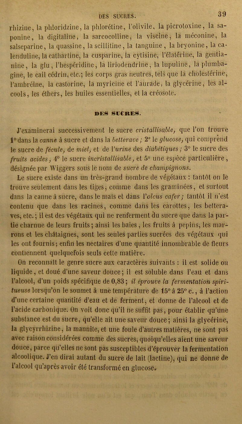 DES SUCRES. rhizine, la phloridzine, la pliloréüne, l’olivile, la picroloxine, la sa- ponine, la digilaline, la sarcocolline, la viscine, la méconiiie, la salsepariiie, la qiiassine, la scilliline, la languine, la bryonine, la ca- lenduline, la calharline, la ciisparine, la cyüsine, l’élalérine, la geiiüa- nine, la glu, l’hespéridine, la liriodendrine, la lupuline, la plumba- gine, le cail céddn, etc.; les corps gras neutres, tels que la cholestérine, l’ambréine, la castorine, la myricine et l’aurade, la glycérine, les al- cools, les éthers, les huiles essentielles, et la créosote. DES SUCRES. J’examinerai successivement le sucre cristallisable, que l’on trouve l°dans la canne à sucre et dans la betterave; 2° le glucose, qui comprend le sucre de fécule, de miel, et de l’nnne des diabétiques ; 3° le sucre des fruits acides, 4° le sucre incristallisable, et 5° une espèce particulière , désignée par Wiggers sous le nom de sucre de champignons. Le sucre existe dans un très-grand nombre de végétaux ; tantôt on le trouve seulement dans les tiges, comme dans les graminées, et surtout dans la canne à sucre, dans le maïs et dans Volcus cafer ; tantôt il n’est contenu que dans les racines, comme dans lès carottes, les bettera- ves, etc. ; il est des végétaux qui ne renferment du sucre que dans la par- tie charnue de leurs fruits ; ainsi les baies, les fruits à pépins, les mar- rons et les châtaignes, sont les seules parties sucrées des végétaux qui les ont fournis; enfin les nectaires d’une quantité innombrable de fleurs contiennent quelquefois seuls cette matière. On reconnaît le genre sucre aux caractères suivants : il est solide ou liquide, et doué d’une saveur douce ; il est soluble dans l’eau et dans l’alcool, d’un poids spécifique de 0,83 ; il éprouve la fermentation spiri- tueuse lorsqu’on le soumet à une température de 15 à 25 c., à l’action d’une certaine quantité d’eau et de ferment, et donne de l’alcool et de l’acide carbonique. On voit donc qu’il ne suffît pas, pour établir qu’une substance est du sucre, qu’elle ail une saveur douce; ainsi la glycérine, la glycyrrhizine, la mannite, et une foule d’autres matières, ne sont pas avec raison considérées comme des sucres, quoiqu’elles aient une saveur douce, parce qu’elles ne sont pas susceptibles d’éprouver la fermentation alcoolique. J’en dirai autant du sucre de lait (lactine), qui ne donne de l’alcool qu’après avoir été transformé en glucose.’