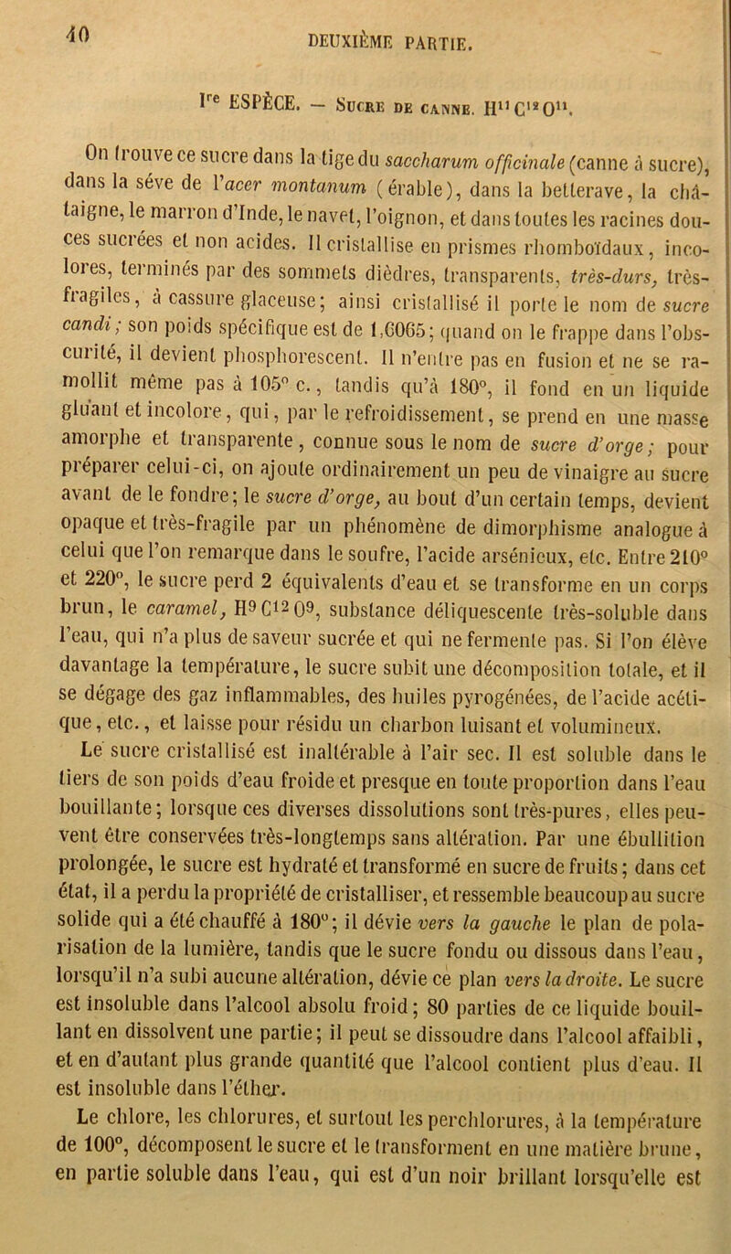 r® ESPÈCE. — Sucre de canne. H“C'*0“. On (i Olive ce sucre dans la tige du saccharum officinale (canne à sucre), dans la sève de IW montanum (érable), dans la betterave, la châ- taigne, le marron d’Inde, le navet, l’oignon, et dans toutes les racines dou- ces suciées et non acides. 11 cristallise en prismes rhornboïdaux, inco- loies, tei’minés par des sommets dièdres, transparents, très-durs, Irès- fiagilcs, a cassure glaceuse; ainsi cristallisé il porte le nom de swcre candi, son poids spécifique est de l,G065; (juand on le frappe dans l’obs- cuiité, il devient phosphorescent. Il n’entre pas en fusion et ne se ra- mollit même pas à 105 c., tandis qu’à 180°, il fond en un liquide gluant et incolore, c(ui, par le refroidissement, se prend en une masse amorphe et transparente, connue sous le nom de sucre d’orge; pour préparer celui-ci, on ajoute ordinairement un peu de vinaigre au sucre avant de le fondre; le sucre d’orge, au bout d’un certain temps, devient opaque et très-fragile par un phénomène de dimorphisme analogue à celui que l’on remarque dans le soufre, l’acide arsénieux, etc. Entre 210° et 220°, le sucre perd 2 équivalents d’eau et se transforme en un corps brun, le caramel, substance déliquescente très-soluble dans l’eau, qui n’a plus de saveur sucrée et qui ne fermente pas. Si l’on élève davantage la température, le sucre subit une décomposition totale, et il se dégage des gaz inflammables, des huiles pyrogénées, de l’acide acéti- que, etc., et laisse pour résidu un charbon luisant et volumineux. Le sucre cristallisé est inaltérable à l’air sec. Il est soluble dans le tiers de son poids d’eau froide et presque en toute proportion dans l’eau bouillante; lorsque ces diverses dissolutions sont très-pures, elles peu- vent être conservées très-longtemps sans altération. Par une ébullition prolongée, le sucre est hydraté et transformé en sucre de fruits ; dans cet état, il a perdu la propriété de cristalliser, et ressemble beaucoup au sucre solide qui a été chauffé à 180°; il dévie vers la gauche le plan de pola- risation de la lumière, tandis que le sucre fondu ou dissous dans l’eau, lorsqu’il n’a subi aucune altération, dévie ce plan vers la droite. Le sucre est insoluble dans l’alcool absolu froid ; 80 parties de ce liquide bouil- lant en dissolvent une partie; il peut se dissoudre dans l’alcool affaibli, et en d’autant plus grande quantité que l’alcool contient plus d’eau. Il est insoluble dans l’éthei’. Le chlore, les chlorures, et surtout les perchlorures, à la température de 100°, décomposent le sucre et le transforment en une matière bi’une, en partie soluble dans l’eau, qui est d’un noir brillant lorsqu’elle est