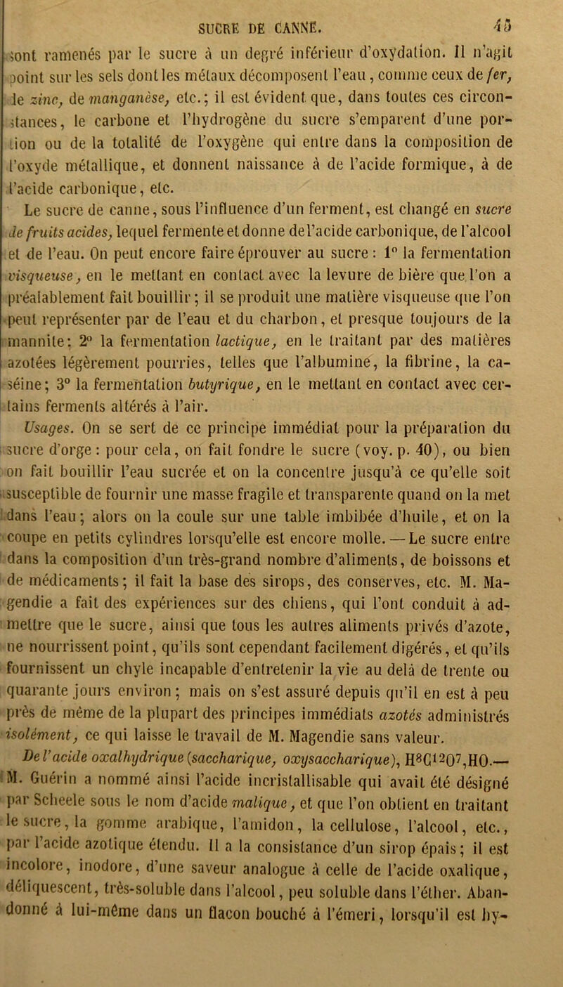 îont ramenés par le sucre h un defîré inférieur d’oxydalion. Il n’ayU point sur les sels dont les métaux décomi)osent l’eau, comme ceux de {er, Je zinc, de manganèse, etc.; il est évident que, dans toutes ces circon- dances, le carbone et l’hydrogène du sucre s’emparent d’une por- tion ou de la totalité de l’oxygène qui entre dans la composition de l’oxyde métallique, et donnent naissance à de l’acide formique, à de l’acide carbonique, etc. Le sucre de canne, sous l’influence d’un ferment, est changé en sucre de fruits acides, lequel fermente et donne del’acide carbonique, de l’alcool et de l’eau. On peut encore faire éprouver au sucre : 1 la fermentation visqueuse, en le mettant en contact avec la levure de bière que l’on a préalablement fait bouillir ; il se produit une matière visqueuse que l’on peut représenter par de l’eau et du charbon, et presque toujours de la mannile; 2 la fermentation lactique, en le traitant par des matières azotées légèrement pourries, telles que l’albumine, la fibrine, la ca- séine; 3° la fermentation butyrique, en le mettant en contact avec cer- i lains ferments altérés à l’air. Usages. On se sert de ce principe immédiat pour la préparation du sucre d’orge : pour cela, on fait fondre le sucre (voy. p. 40), ou bien on fait bouillir l’eau sucrée et on la concenlre jusqu’à ce qu’elle soit ■ susceptible de fournir une masse fragile et transparente quand on la met clans l’eau; alors on la coule sur une table imbibée d’huile, et on la coupe en petits cylindres lorsqu’elle est encore molle. — Le sucre entre dans la composition d’un très-grand nombre d’aliments, de boissons et de médicaments; il fait la base des sirops, des conserves, etc. M. Ma- gendie a fait des expériences sur des chiens, qui l’ont conduit à ad- mettre que le sucre, ainsi que tous les autres aliments privés d’azote, ne nourrissent point, qu’ils sont cependant facilement digérés, et qu’ils fournissent un chyle incapable d’entretenir la vie au delà de trente ou quarante jours environ ; mais on s’est assuré depuis qu’il en est à peu près de même de la plupart des principes immédiats azotés administrés isolément, ce qui laisse le travail de M. Magendie sans valeur. Del’acide oxalhydrique{saccharique, oxysaccharique), H8Gi207^H0.— IM. Guérin a nommé ainsi l’acide incristallisable qui avait été désigné par Scheele sous le nom d’acide malique, et que l’on obtient en traitant le sucre, la gomme arabique, l’amidon, la cellulose, l’alcool, etc., par l’acide azotique étendu. Il a la consistance d’un sirop épais; il est incolore, inodore, d’une saveur analogue à celle de l’acide oxalique, déliquescent, très-soluble dans l’alcool, peu soluble dans l’éther. Aban- donné à lui-méine dans un flacon bouché à l’émeri, lorsqu’il est liy-