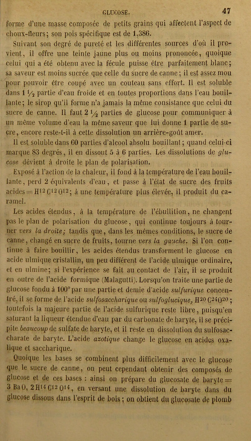 forme d’une masse composée de petits grains qui affectent l’aspect de choux-fleurs; son pois spécifique est de 1,386. Suivant son degré de pureté et les différentes sources d’où il pro- vient, il offre une teinte jaune plus ou moins prononcée, quoique celui qui a été obtenu avec la fécule puisse être parfaitement blanc; sa saveur est moins sucrée que celle du sucre de canne ; il est assez mou pour pouvoir être coupé avec un couteau sans effort. Il est soluble dans 1 Vil partie d’eau froide et en toutes proportions dans l’eau bouil- lante; le sirop qu’il forme n’a jamais la môme consistance que celui du sucre de canne. Il faut 2 parties de glucose pour communiquer à un môme volume d’eau la môme saveur que lui donne 1 partie de su- cre, encore reste-t-il à cette dissolution un arrière-goiU amer. 11 est soluble dans 60 parties d’alcool absolu bouillant ; quand celui-ci marque 83 degrés, il en dissout 5 à 6 parties. Les dissolutions de glu- cose dévient à droite le plan de polarisation. Exposé à l’action de la chaleur, il fond à la température de l’eau bouil- lante, perd 2 équivalents d’eau, et passe à l’état de sucre des fruits acides = Hi2C‘2 0i2| à une température plus élevée, il produit du ca- ramel. Les acides étendus, à la température de l’ébullition, ne changent pas le plan de polarisation du glucose, qui continue toujours à tour- ner vers la droite; tandis que, dans les mêmes conditions, le sucre de canne, changé en sucre de fruits, tourne vers la gauche. Si l’on con- tinue à faire bouillir, les acides étendus transforment le glucose en acide ulmique cristallin, un peu différent de l’acide ulmique ordinaire, et en ulmine; si l’expérience se fait au contact de l’air, il se produit en outre de l’acide formique (Malagutti). Lorsqu’on traite une partie de glucose fondu à 100” par une partie et demie d’acide sulfurique concen- tré, il se forme de l’acide sulfosaccharique ou sulfoglucique, ; toutefois la majeure partie de l’acide sulfurique reste libre, puisqu’en saturant la liqueur étendue d’eau par du carbonate de baryte, il se préci- pite beaucoup de sulfate de baryte, et il reste en dissolution du sulfosac- charate de baryte. L’acide azotique change le glucose en acides oxa- lique et saccharique. Quoique les bases se combinent plus difficilement avec le glucose que le sucre de canne, on peut cependant obtenir des composés de glucose et de ces bases : ainsi on prépare du glucosate de baryte = 3 BaO, C^2 0^4, en versant une dissolution de baryte dans du glucose dissous dans l’esprit de bois ; on obtient du glucosate de plomb