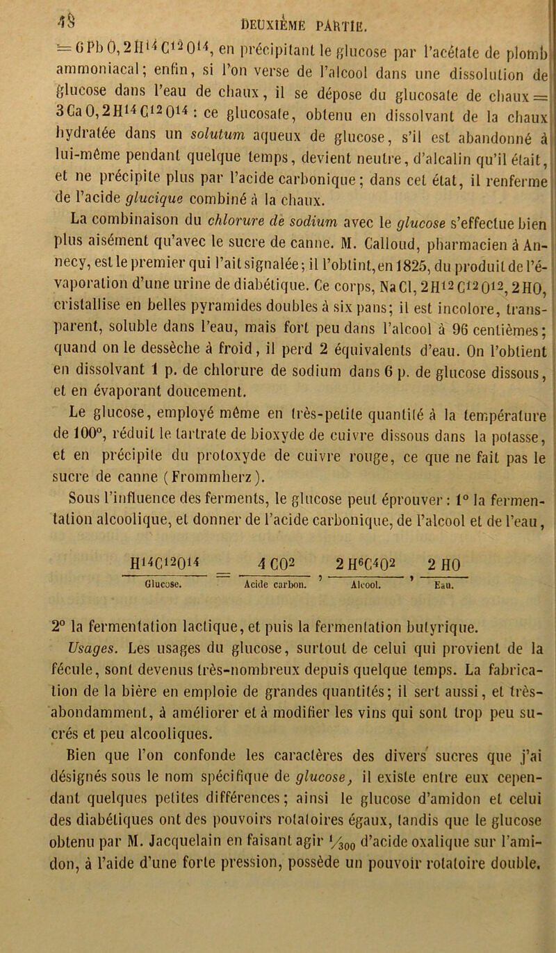 •=GPbO, en précipitant le glucose par l’acétate de plomb ammoniacal; enfin, si l’on verse de l’alcool dans une dissolution de glucose dans l’eau de chaux, il se dépose du glucosate de chaux = 3GaO,2Hi'iG‘2 0t'î : ce glucosate, obtenu en dissolvant de la chaux hydratée dans un solutum aqueux de glucose, s’il est abandonné à lui-méme pendant quelque temps, devient neutre, d’alcalin qu’il était, et ne précipite plus par l’acide carbonique ; dans cet état, il renferme de l’acide glucique combiné à la chaux. La combinaison du chlorure de sodium avec le glucose s’effectue bien i plus aisément qu’avec le sucre de canne. M. Galloud, pharmacien à An- ^ necy, est le premier qui l’aitsignalée; il l’obtint,en 1825, du produit de l’é- vaporation d’une urine de diabétique. Ge corps, NaGl,2H^2Gi20i2^2H0, cristallise en belles pyramides doubles à six pans; il est incolore, trans- parent, soluble dans l’eau, mais fort peu dans l’alcool à 96 centièmes; quand on le dessèche à froid, il perd 2 équivalents d’eau. On l’obtient en dissolvant 1 p. de chlorure de sodium dans 6 p. de glucose dissous, et en évaporant doucement. Le gluco.se, employé même en très-petite quantité à la température de 100°, réduit le tartrate de bioxyde de cuivre dissous dans la potasse, et en précipite du protoxyde de cuivre rouge, ce que ne fait pas le sucre de canne (Frommherz). Sous l’influence des ferments, le glucose peut éprouver : 1° la fermen- tation alcoolique, et donner de l’acide carbonique, de l’alcool et de l’eau, H14C12014 _ 4GQ2 2H6G402 2 HO Olucuse. Acide carbon. ^ Alcool. ' Eau. 2° la fermentation lactique, et puis la fermentation butyrique. Usages. Les usages du glucose, surtout de celui qui provient de la fécule, sont devenus très-nombreux depuis quelque temps. La fabrica- tion de la bière en emploie de grandes quantités; il sert aussi, et très- abondamment, à améliorer et à modifier les vins qui sont trop peu su- crés et peu alcooliques. Bien que l’on confonde les caractères des divers sucres que J’ai désignés sous le nom spécifique de glucose, il existe entre eux cepen- dant quelques petites différences; ainsi le glucose d’amidon et celui des diabétiques ont des pouvoirs rotaloires égaux, landis que le glucose obtenu par M. Jacquelain en faisant agir d’acide oxalique sur l’ami- don, à l’aide d’une forte pression, possède un pouvoir rotatoire double.