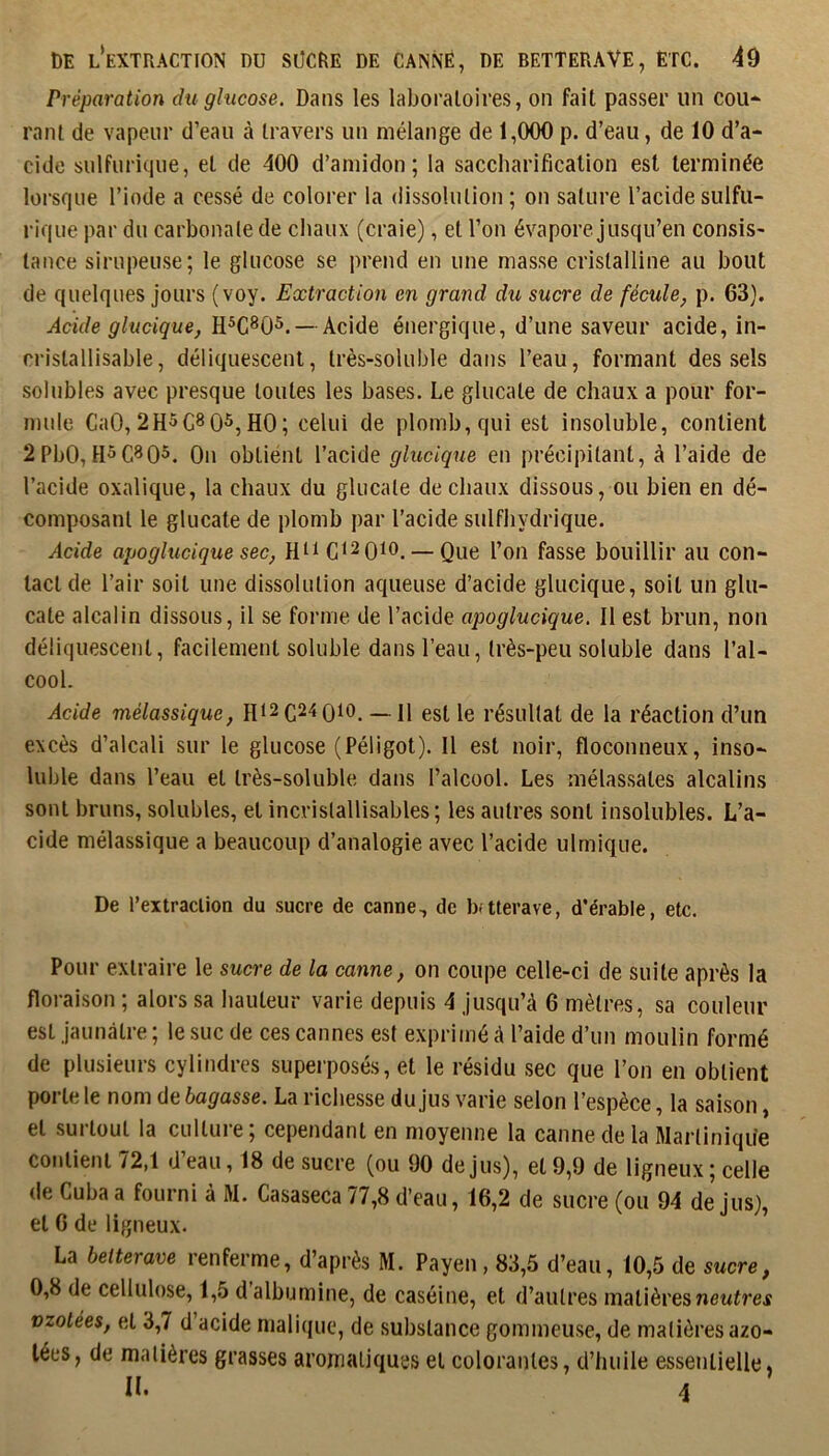 Préparation du glucose. Dans les laboratoires, on fait passer un cou* rant de vapeur d’eau à travers un mélange de 1,000 p. d’eau, de 10 d’a- cide sulfurique, et de 400 d’amidon; la saccharification est terminée lorsque l’iode a cessé de colorer la dissolution; on sature l’acide sulfu- rique par du carbonate de chaux (craie), et l’on évapore jusqu’en consis- tance sirupeuse; le glucose se prend en une masse cristalline au bout de quelques jours (voy. Extraction en grand du sucre de fécule^ p. 63). Acide glucique, — Acide énergique, d’une saveur acide, in- cristallisable, déliquescent, très-soluble dans l’eau, formant des sels solubles avec presque toutes les bases. Le glucate de chaux a pour for- mule CaO, 2H5C8 05,HO; celui de plomb, qui est insoluble, contient 2PbO, On obtiént l’acide glucique en précipitant, à l’aide de l’acide oxalique, la chaux du glucate de chaux dissous, ou bien en dé- composant le glucate de plomb par l'acide sulfhydrique. Acide apoglucique sec, C^^oio. — Que l’on fasse bouillir au con- tact de l’air soit une dissolution aqueuse d’acide glucique, soit un glu- cate alcalin dissous, il se forme de l’acide apoglucique. Il est brun, non déliquescent, facilement soluble dans l’eau, très-peu soluble dans l’al- cool. Acide mélassique, Ht2C24 0io. _n est le résultat de la réaction d’un excès d’alcali sur le glucose (Péligot). Il est noir, floconneux, inso- luble dans l’eau et très-soluble dans l’alcool. Les mélassates alcalins sont bruns, solubles, et incrislallisables; les autres sont insolubles. L’a- cide mélassique a beaucoup d’analogie avec l’acide ulmique. De l’extraction du sucre de canne, de b-tterave, d’érable, etc. Pour extraire le sucre de la canne, on coupe celle-ci de suite après la floraison ; alors sa hauteur varie depuis 4 jusqu’à 6 mètres, sa couleur est jaunâtre ; le suc de ces cannes est exprimé à l’aide d’un moulin formé de plusieurs cylindres superposés, et le résidu sec que l’on en obtient porte le nom de bagasse. La richesse du jus varie selon l’espèce, la saison, et surtout la culture; cependant en moyenne la canne de la Martinique contient 72,1 d’eau, 18 de sucre (ou 90 de jus), et 9,9 de ligneux ; celle de Cuba a fourni à M. Casaseca 77,8 d’eau, 16,2 de sucre (ou 94 de jus), et 6 de ligneux. La betterave renferme, d’après M. Payen, 83,5 d’eau, 10,5 de sucre, 0,8 de cellulose, 1,5 d albumine, de caséine, et d’autres matières neutres vzotées, et 3,7 d acide malicjuc, de substance gommeuse, de matières azo- tées, de matières grasses aromatiques et colorantes, d’huile essentielle, IL A