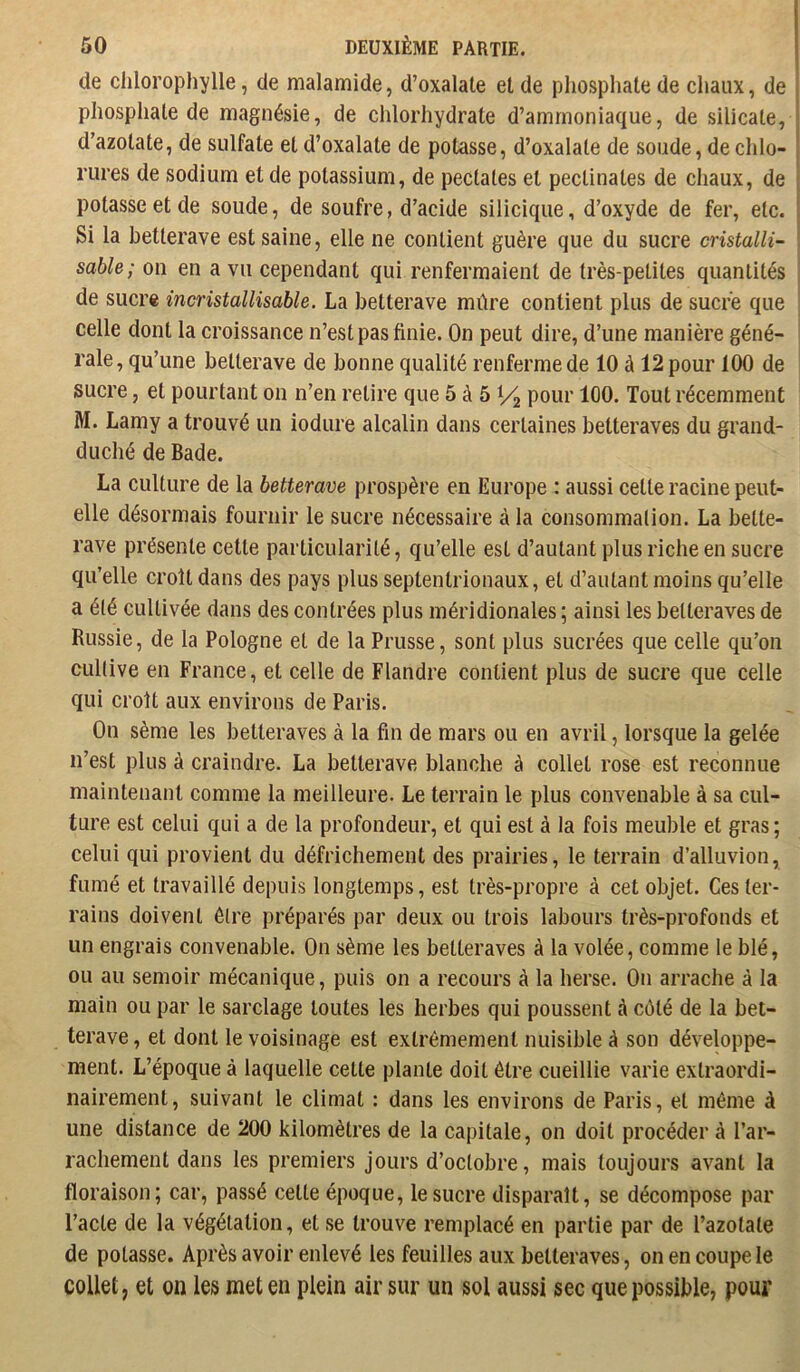 de chlorophylle, de malamide, d’oxalale et de phosphate de chaux, de phosphate de magnésie, de chlorhydrate d’ammoniaque, de silicate, d’azotate, de sulfate et d’oxalate de potasse, d’oxalate de soude, de chlo- rures de sodium et de potassium, de pectates et peclinates de chaux, de potasse et de soude, de soufre, d’acide silicique, d’oxyde de fer, etc. 51 la betterave est saine, elle ne contient guère que du sucre cristalli- sable; ou en a vu cependant qui renfermaient de très-petites quantités de sucre incristallisable. La betterave mûre contient plus de sucre que celle dont la croissance n’est pas finie. On peut dire, d’une manière géné- rale, qu’une betterave de bonne qualité renferme de 10 à 12 pour 100 de sucre, et pourtant on n’en retire que 5 à 5 V2 pouc 100. Tout récemment M. Lamy a trouvé un iodure alcalin dans certaines betteraves du grand- duché de Bade. La culture de la betterave prospère en Europe : aussi cette racine peut- elle désormais fournir le sucre nécessaire à la consommalion. La bette- rave présente cette particularité, qu’elle est d’autant plus riche en sucre qu’elle croît dans des pays plus septentrionaux, et d’autant moins qu’elle a été cultivée dans des contrées plus méridionales ; ainsi les betteraves de Russie, de la Pologne et de la Prusse, sont plus sucrées que celle qu’on cultive en France, et celle de Flandre contient plus de sucre que celle qui croît aux environs de Paris. On sème les betteraves à la fin de mars ou en avril, lorsque la gelée n’est plus à craindre. La betterave blanche è collet rose est reconnue maintenant comme la meilleure. Le terrain le plus convenable à sa cul- ture est celui qui a de la profondeur, et qui est à la fois meuble et gras ; celui qui provient du défrichement des prairies, le terrain d’alluvion, fumé et travaillé depuis longtemps, est très-propre à cet objet. Ces ter- rains doivent être préparés par deux ou trois labours très-profonds et un engrais convenable. On sème les betteraves à la volée, comme le blé, ou au semoir mécanique, puis on a recours à la herse. On arrache à la main ou par le sarclage toutes les herbes qui poussent à côté de la bet- terave , et dont le voisinage est extrêmement nuisible à son développe- ment. L’époque à laquelle celte plante doit être cueillie varie extraordi- nairement, suivant le climat : dans les environs de Paris, et même à une distance de 200 kilomètres de la capitale, on doit procéder à l’ar- rachement dans les premiers jours d’octobre, mais toujours avant la floraison; car, passé celte époque, le sucre disparaît, se décompose par l’acte de la végétation, et se trouve remplacé en partie par de l’azotate de potasse. Après avoir enlevé les feuilles aux betteraves, on en coupe le collet, et on les met en plein air sur un sol aussi sec que possible, pour