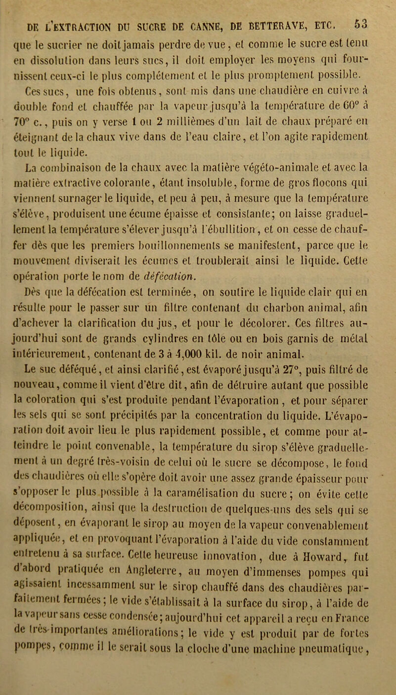 que le sucrier ne doit jamais perdre de vue, et comme le sucre est tenu en dissolution dans leurs sucs, il doit employer les moyens qui four- nissent ceux-ci le plus complètement et le plus promptement possible. Ces sucs, une fois obtenus, sont mis dans une chaudière en cuivre à double fond et chauffée par la vapeur jusqu’à la température de GO” à 70” c., puis on y verse 1 ou 2 millièmes d’un lait de chaux préparé en éteignant de la chaux vive dans de l’eau claire, et l’on agite rapidement tout le liquide. La combinaison de la chaux avec la matière végéto-animale et avec la matière extractive colorante, étant insoluble, forme de gros flocons qui viennent surnager le liquide, et peu à peu, à mesure que la température s’élève , produisent une écume épaisse et consistante; on laisse graduel- lement la température s’élever jusqu’à l'ébullition, et on cesse de chauf- fer dès que les premiers bouillonnements se manifestent, parce que le mouvement diviserait les écumes et troublerait ainsi le liquide. Cette opération porte le nom de défécation. Dès que la défécation est terminée, on soutire le liquide clair qui en résulte pour le passer sur un filtre contenant du charbon animal, afin d’achever la clarification du jus , et pour le décolorer. Ces filtres au- jourd’hui sont de grands cylindres en tôle ou en bois garnis de métal intérieuremeiiL, contenant de 3 à 4,000 kil. de noir animal. Le suc déféqué, et ainsi clarifié, est évaporé jusqu’à 27°, puis filtré de nouveau, comme il vient d’être dit, afin de détruire autant que possible la coloration qui s’est produite pendant l’évaporation , et pour séparer les sels qui se sont précipités par la concentration du liquide. L’évapo- ration doit avoir lieu le plus rapidement possible, et comme pour at- teindre le point convenable, la température du sirop s’élève graduelle- ment à un degré très-voisin de celui où le sucre se décompose, le fond des chaudières où elle s’opère doit avoir une assez grande épaisseur pour s’opposer le plus po.ssible à la caramélisation du sucre; on évite cette décomposition, ainsi que la destruction de quelques-uns des sels qui se déposent, en évaporant le sirop au moyen de la vapeur convenablement appliquée, et en provoquant l’évaporation à l’aide du vide constamment entretenu à sa surface. Cette heureuse innovation , due à Howard, fut d abord pratiquée en Angleterre, au moyen d’immenses pompes qui agissaient incessamment sur le sirop chauffé dans des chaudières par- faitement fermées; le vide s’établissait à la surface du sirop, à l’aide de la vapcui sans ce.sse condensée; aujourd’hui cet appareil a reçu en France de tiès-importantes améliorations; le vide y est produit par de fortes j)ompcs, çoiTinie il le serait sous la cloche d’une machine pneumatique,